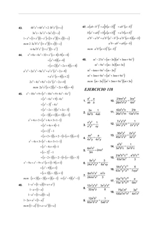 6b 2 x 2 + 6b 2 x 3 = 2 ⋅ 3b 2 x 2 (1 + x )                                (            )        [
                                                                                                               = a b (a − b) ]        = ab2 (a − b)
                                                                                                           2                    2                      2
                                                                                     47. a ab − b
                                                                                                  2
43.
                    3a 2 x − 3a 2 x 2 = 3a 2 x (1 − x )                                    b (a       + ab)    = b [a (a + b)]        = a 2b (a + b)
                                                                                                           2                    2                  2
                                                                                                  2



      1 − x 4 = (1 + x 2 )(1 − x 2 ) = (1 + x 2 )(1 + x )(1 − x )                          a 4b 2 − a 2b 4 = a 2b 2 (a 2 − b 2 ) = a 2b 2 (a + b)(a − b)
      mcm 2 ⋅ 3a 2b 2 x 2 (1 + x 2 )(1 + x )(1 − x )                                                                     a 2b − ab2 = ab (a − b)

              ⇒ 6a 2b 2 x 2 (1 + x 2 )(1 − x 2 )                                           mcm a 2b 2 (a + b) (a − b)
                                                                                                                     2           2



44.        x 4 + 8x − 4 x 3 − 32 = x 3 (x − 4) + 8 ( x − 4)
                                              = ( x 3 + 8)( x − 4)                   48.              m3 − 27n3 = (m − 3n)(m2 + 3mn + 9n2 )

                                              = ( x + 2)( x 2 − 2 x + 4)(x − 4)                        m2 − 9n2 = (m − 3n)(m + 3n)

      a 2 x 4 − 2a 2 x 3 − 8a 2 x 2 = a 2 x 2 ( x 2 − 2 x − 8)                             m2 − 6mn + 9n2 = (m − 3n)
                                                                                                                                 2



                                              = a 2 x 2 (x − 4)( x + 2)                    m2 + 3mn + 9n 2 = (m2 + 3mn + 9n 2 )

             2 x 4 − 4 x 3 + 8 x 2 = 2 x 2 (x 2 − 2 x + 4)                                 mcm (m − 3n) (m2 + 3mn + 9n2 )(m + 3n)
                                                                                                                 2



                    mcm 2a 2 x 2 ( x + 2)(x 2 − 2 x + 4)( x − 4)
                                                                                      EJERCICIO 118
45.      x 4 − 10 x 2 + 9 = ( x 4 − 10x 2 + 9 + 4 x 2 − 4 x 2 )
                               = ( x 4 − 6 x 2 + 9) − 4 x 2                                a2 a                                     21mn3 x 6 3nx 4
                                                                                     1.      =                            10.                 =
                                                                                                                                    28m4n2 x 2 4m3
                               = ( x 2 − 3) − 4 x 2
                                                    2                                      ab b

                               = ( x 2 − 2 x − 3)( x 2 + 2 x − 3)                           2a    1                                 42a 2c 3n    21n
                                                                                     2.         =                         11.                 =
                               = ( x − 3)( x + 1)( x + 3)( x − 1)                          8a 2b 4ab                                26a 4 c 5m 13a 2 c 2m

            x + 4 x + 3 = ( x 2 + 4 x + 3 + 1− 1)
              2
                                                                                                                               7x 3 y 4 z6        1
                                                                                        x 2y 2 1
                                                                                                                          12. 34x 7 y 8z10 = 2x 4 y 4 z4
                               = ( x + 4 x + 4) − 1
                                      2
                                                                                     3. x 3 y 3 = xy

                               = ( x + 2) − 1
                                                2

                                                                                                                                     30x 6 y 2  2x 2 y 2
                               = ( x + 2 + 1)( x + 2 − 1) = ( x + 3)( x + 1)            ax 3     a                        13.                  = 3 3
                                                                                     4. x 5 y = x 2 y
                                                                                                                                       3 4 3
                                                                                                                                    45a x z     3a z
            x 2 − 4 x + 3 = ( x 2 − 4 x + 3 + 1 − 1)
                                                                                        4      4
                                                                                                                                     a 5b 7
                              = ( x 2 − 4 x + 4) − 1
                                                                                                                                                1
                                                                                                                          14.               =
                                                                                              2 3
                                                                                           6m n                                     3a 8b 9c 3a 3b2 c
                                                                                                = 2mn3
                              = ( x − 2) − 1
                                               2                                     5.
                                                                                            3m
                                                                                                                                    21a 8b10 c12 a 4b 9c10
                               = ( x − 2 + 1)( x − 2 − 1) = ( x − 1)( x − 3)                                              15.                   =
                                                                                         9x 2 y 3                                    63a 4bc 2       3
      x 3 − 9 x + x 2 − 9 = x 2 ( x + 1) − 9 ( x + 1)
                                                                                                          3
                                                                                     6. 24a 2 x 3 y 4 = 8a 2 xy
                              = ( x 2 − 9)( x + 1)                                                                            54x 9 y11z13      6
                                                                                                                          16. 63x10 y12 z15 = 7xyz2
                              = ( x + 3)( x − 3)( x + 1)                                   8m4n3 x 2 m3n
                                                                                     7.              =
      mcm   (x + 3)(x − 3)(x + 1)(x − 1)                    ⇒ ( x 2 − 9)( x 2 − 1)         24mn2 x 2   3
                                                                                                                                    15a12b15 c 20
                                                                                                                                                  =
                                                                                                                                                    a
                                                                                                                          17.
         1 − a = (1 − a )(1 + a + a )
                    3                                   2                                                                           75a11b16 c 22 5bc 2
46.                                                                                        12x 3y 4 z5 3x 2 y 2 z4
                                                                                                      =
           1 − a = (1 − a )
                                                                                     8.     32xy 2 z       8                          75a7m5     3a 4
                                                                                                                          18.                  =
         1 − a = (1 + a )(1 − a )
                    2                                                                                                               100a 3m12n3 4m7n3

    1 − 2a + a = (1 − a )
                                  2                                                         12a 2b3      1
                     2
                                                                                     9.               =
                                                                                           60a 3b5 x 6 5ab 2 x 6
    mcm (1 − a ) (1 + a + a )(1 + a )
                         2                2
 