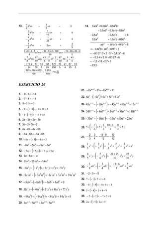1 2                      3
13.       b m           −          cn            −             2              14.     0,2a 3 + 0,4ab2 − 0,5a 2b
        2                        5
          3 2                     1                                                              + 0,6ab2 − 0,3a 2b − 0,8b 3
            b m          −           cn           +            6
          4                      10                                                 − 0,4a 3                       − 0,8a 2b             +6
          1 2                      1
        − b m            +           cn           +            4                      0,2a   3
                                                                                                                   + 15a 2b + 0,9b3
                                                                                                                      ,
          4                       25
          1
        − b 2m           +        2cn             +
                                                               3                                      ab 2     − 0,1a 2b + 0,1b 3 + 6
          8                                                    5
                                                                                    ⇒ − 0,1a b + ab + 0,1b3 + 6
                                                                                                  2            2
      4 + 6 − 2 −1 2       − 30 − 5 + 2 + 100        − 10 + 30 + 20 + 3
                    b m+                        cn +                                = − 0,1⋅ 22 ⋅ 3 + 2 ⋅ 32 + 0,1 ⋅ 33 + 6
            8                       50                       5
         7 2        67      43 7 2 2 67                 1 43                        = − 0,3 ⋅ 4 + 2 ⋅ 9 + 0,1⋅ 27 + 6
      ⇒ b m+           cn +      = ⋅3 ⋅ +          ⋅10 ⋅ +
         8          50       5 8           3 50         5    5                      = − 12 + 18 + 2,7 + 6
                                                                                         ,
        7 ⋅ 9 ⋅ 2 67 43 126 670 43 21 67 43
      =           +    +     =       +      +      =    +     +                     = 25,5
          24        50 5        24 250 5             4 25 5
        525 + 268 + 860        1. 653
      =                     =          = 16 100
                                             53
                 100            100



EJERCICIO 20
                                                                          21. − 8x a + 2 − 11= − 8xa + 2 − 11
1. − 8 − 5 = − 13
                                                                          22.   6a n − (− 5a n ) = 6a n + 5a n = 11a n
2. − 7 − 4 = − 11
3. 8 − 11 = − 3                                                           23.− 45a x −1 −   (− 60a ) = − 45a + 60a = 15a
                                                                                                        x −1                  x −1       x −1        x −1

4. − 8 − (− 11) = − 8 + 11 = 3
                                                                          24.   54bn −1   − (− 86b ) = 54b + 86b = 140b
                                                                                                        n −1             n −1        n −1           n −1

          ( )
5. − 1 − − 9 = − 1 + 9 = 8
6. 2a − 3b = 2a − 3b                                                      25. − 35ma      − (− 60m ) = − 35m + 60m = 25m
                                                                                                         a                a          a          a


7. 3b − 2 = 3b − 2                                                                   1                1 10 + 1 11 1
                                                                          26. 5 −  −  = 5 + =
                                                                                   2
                                                                                                                = =52
8. 4x − 6b = 4x − 6b                                                                         2              2    2
9. − 5a − 6b = − 5a − 6b                                                            2 3  −8−9    17
                                                                          27. −      − =      =−
               ( )
10. − 8 x − − 3 = − 8 x + 3                                                         3 4   12     12

11. −9a − 5b2 = − 9a 2 − 5b 2
           2                                                                    1 2  2 2 1 2 2 2 3 2 2
                                                                          28.     x −− x  = x + x = x = x
                                                                                3     3  3     3   3
                (       )
12. − 7 xy − − 5 yz = − 7 xy + 5 yz
                                                                                4 3  5 3  24 + 25 3 49 3
13. 3a − 4a = − a                                                         29.     x y −  − x y =    x y=    x y
                                                                                5        6       30      30
14. 11 2 − 25 m2 = − 14m2
      m
                                                                                    1 2  3 2  − 1+ 6 2 5 2
      − 6 x 2 y − (− x 2 y) = − 6x 2 y + x 2 y = − 5x 2 y                 30. −       ab −  − ab  =   ab = ab
15.                                                                                 8       4       8     8

      11a 3m2 − (− 7a 3m2 ) = 11a 3m2 + 7a 3m2 = 18a 3m2
                                                                          31. − 2 − 3 = − 5
16.
                                                                                  ( )
                                                                          32. 7 − − 1 = 7 + 1 = 8
17.   − 8ab 2 − (− 8ab 2 ) = − 8ab 2 + 8ab 2 = 0
                                                                          33. − 8 − (− 5) = − 8 + 5 = − 3
18.   31x 2 y − (− 46 x 2 y) = 31x 2 y + 46 x 2 y = 77 x 2 y              34. 5 − (− 4 ) = 5 + 4 = 9

19.   − 84a 2b − (− 84a 2b) = − 84a 2b + 84a 2b = 0                       35. − 7 − (− 7) = − 7 + 7 = 0

20. 3a x + 1 − 5b x + 2 = 3a x + 1 − 5b x + 2                             36. 2a − (− 5) = 2a + 5
 
