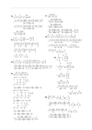 1     1         2a                                                          16 − 81x 2
13.        +     +                                                            17. 72 x 2 − 5x − 12
      a − b a + b a 2 − ab + b 2
          a 3 + b 3 + (a − b)(a 2 − ab + b 2 ) + 2a (a 2 − b 2 )                    =
                                                                                           (4 − 9 x)(4 + 9 x)
      =                                                                                 (72 x ) 2 − 5 (72 x ) − 864
                                               (a    3
                                                         +b   3
                                                                  ) (a − b)
                                                                                    =
                                                                                         (4 − 9 x)(4 + 9 x)
          a + b + a − 2a b + 2ab 2 − b 3 + 2a 3 − 2ab 2
              3            3           3             2
      =                                                                               (72 x − 32)(72 x + 27)
                                               (a    3
                                                         + b 3 ) (a − b)
                                                                                      (4 − 9 x)(4 + 9 x) = − (4 − 9 x)(4 + 9 x) = − 9 x + 4
                  4a − 2a b                                                         =
                                                                                      (9 x − 4)(8x + 3) (4 − 9 x)(8x + 3) 8 x + 3
                          3                2

      =
          (a      3
                      + b 3 ) (a − b)
                                                                                  1    2     3   x        x         6     
                                                                                   −      +      ÷     +     +            
                                                                              18.  x x + 2 x + 3  x + 2 x + 3 x 2 + 5x + 6
       a      2
                                   a   4
                                                                 1+ a 
                                                                        3
            −         ⋅  1− a + 2 
14.  1 − a 2 1 − a 4                                                                 x 2 + 5x + 6 − 2 x ( x + 3) + 3x ( x + 2) x ( x + 3) + x ( x + 2) + 6
                                   a 
                                                                                    =                                            ÷
                                                                                                    x ( x 2 + 5x + 6)                     x 2 + 5x + 6
        a 2 (1 + a 2 ) − a 4   a 2 (1 − a ) + 1 + a 3 
      =
       
                               ⋅
                               
                                                         
                                                                                       x 2 + 5x + 6 − 2 x 2 − 6x + 3x 2 + 6x           x 2 + 5x + 6
              1− a 4                    a2                                      =                                           ⋅
                                                                                                    x (x + 5x + 6)                  x + 3x + x 2 + 2 x + 6
                                                                                                       2                             2


        a 2 + a 4 − a 4   a 2 − a 3 + 1+ a 3                                      2 x 2 + 5x + 6       1        1
      =                  ⋅                                                      =                ⋅ 2          =
        1− a4                     a2                                                     x        2 x + 5x + 6 x
           a2 a2 + 1     1                                                                              b    1+
                                                                                                                  b
      =         ⋅    =                                                                                          a−b
          1− a 4 a 2   1− a2                                                                      19.
                                                                                                        a +
                                                                                                         b2     a − 3b
     x2 − 9                                                                                          1− 2 2 −
                       x − 3  a 2 x 2 − 16a 2  2               1                                      a       a−b
15.  x 2 − x − 12 ÷ x 2 + 3x  ⋅ 2 x 2 + 7 x + 3 ⋅  a 2 x + a 2 x 2 
                                                                                                                a−b+b
                                                                                                           b
        ( x + 3)( x − 3) x ( x + 3) a 2 ( x − 4)( x + 4)  2 x + 1 x + 4                           = 2a 2 +
                                                                                                                     a−b
      =                            
        ( x − 4)( x + 3) ⋅ x − 3  ⋅ ( x + 3)(2 x + 1) ⋅  a 2 x 2  = x                               a −b    2a − 2b − a + 3b
                                                                 
                                                                                                          a2         a−b
                                                                                                                              a
        3x 3 − x 2 − 12 x + 4
16.                                                                                                               a 2b       a−b
      6x + x 3 − 25x 2 − 4 x + 4
          4
                                                                                                           =               +
                                                                                                             a (a 2 − b 2 ) a + b
      ⇒ 3x 3 − x 2 − 12 x + 4                                                                                                a−b
      3 − 1 − 12 4 − 2
                                                                                                                  a 2b          a
              − 6 14 − 4                                                                                   =                 +
                                                                                                               a (a 2 − b 2 ) a + b
      3 −7
                                                                                                               a 2b + a 2 (a − b) a 2b + a 3 − a 2b
                               2               0
      = ( x + 2)(3x − 7 x + 2) = ( x + 2)( x − 2)(3x − 1)                                                  =                     =
                                                                                                                  a (a 2 − b 2 )    a (a 2 − b 2 )
                                   2


      6 x 4 + x 3 − 25x 2 − 4 x + 4
                                                                                                                                              a3                a2
              1 − 25 − 4 4                                            −2                                                            =                     =
                                                                                                                                         a (a 2 − b 2 )
      6                                                                                                                                                       a − b2
                                                                                                                                                               2

              − 12                 22              6 −4
                                                                                    1  x − 36
                                                                                           2
                                                                                                   x          1        1
      6 − 11                   −3                  2          0               20.             ÷ 2   ⋅             ⋅
                                                                                    3 x        x − 4          36        4
                                                                                                            x−        x−
      (x + 2)(6x               3
                                   − 11x 2 − 3x + 2)                                                             x        x
      6       − 11                 −3           2         2                          1  (x + 6)( x − 6) ( x + 2)( x − 2)      1       1
                                                                                    =                  ⋅                  ⋅ 2
                                                                                                                           x − 36 ⋅ x 2 − 4
                      12               2 −2                                          3       x                 x        
                                                                                                                                x       x
      6               1        −1               0
                                                                                        (x + 6)(x − 6) ⋅ (x + 2)(x − 2) ⋅
      = ( x − 2) ( x + 2)(6x 2 + x − 1)
                                                                                                                                        x       x
                                                                                    =                                                       ⋅
                                                                                               3x                     x             x 2 − 36 x 2 − 4
      = ( x − 2)( x + 2)(2 x + 1)(3x − 1)                                                x 2 ( x + 6)( x − 6)( x + 2)( x − 2)  1
                                                                                    =                                        =
      ⇒
            (x + 2)(x − 2)(3x − 1) = 1                                                  3x 2 ( x + 6)( x − 6)( x + 2)( x − 2) 3
        (x − 2)(x + 2)(2 x + 1)(3x − 1) 2 x + 1
 