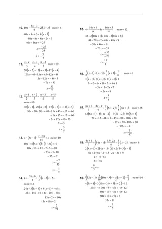 8x − 3
10. 10 x −           = 2 ( x − 3) mcm = 4                                10 x + 1        16 x + 3
                4                                              15. 4 −            = 4x −                 mcm = 12
                                                                            6               4
      40 x − 8 x + 3 = 8 ( x − 3)
                                                                     48 − 2 (10 x + 1) = 48 x − 3 (16 x + 3)
         40 x − 8x = 8 x − 24 − 3
                                                                        48 − 20 x − 2 = 48 x − 48 x − 9
        40 x − 16 x = − 27
                                                                         − 20 x + 46 = − 9
                       − 27
                   x=                                                         − 20 x = − 55
                        24
                                                                                        − 55
                        9                                                           x=
                  x= −                                                                  − 20
                        8
                                                                                        11
      x− 2 x−3 x− 4                                                                 x=
11.       −   =     mcm = 60                                                             4
       3    4   5
      20 ( x − 2) − 15 (x − 3) = 12 ( x − 4)
                                                               16. 2 ( x − 1) − ( x − 3) = 3 ( x + 3) + 6
                                                                   1                       1            1
                                                                                                                mcm = 6
       20 x − 40 − 15x + 45 = 12 x − 48
                     5x − 12 x = − 48 − 5                            3( x − 1) − 6 ( x − 3) = 2 ( x + 3) + 1
                          − 7 x = − 53                                  3x − 3 − 6x + 18 = 2 x + 6 + 1
                              x=
                                 53                                             − 3x + 15 = 2 x + 7
                                 7                                                    − 5x = − 8
    x−1 x− 2 x− 3    x−5                                                                       8
12.     −     −   =−                                                                      x=
     2      3   4     5                                                                        5
    mcm = 60
      30 ( x − 1) − 20 ( x − 2) − 15( x − 3) = − 12 ( x − 5)   17.
                                                                     6x + 1 11x − 2 1
                                                                           −       − (5x − 2) = (6 x + 1)
                                                                                               5
                                                                                                                           mcm = 36
                                                                       3      9     4          6
         30x − 30 − 20 x + 40 − 15x + 45 = − 12 x + 60
                                                                     12 (6 x + 1) − 4 (11x − 2) − 9 (5x − 2) = 30 (6 x + 1)
                                    − 5x + 55 = − 12 x + 60
                                − 5x + 12 x = 60 − 55                       72 x + 12 − 44 x + 8 − 45x + 18 = 180 x + 30
                                           7x = 5                                                   − 17 x + 38 = 180 x + 30
                                                5                                                        − 197 x = − 8
                                            x=                                                                        8
                                                7                                                              x=
                                                                                                                     197
                     7 − 5x
          (
13. x − 5x − 1 − )     10
                            = 1 mcm = 10
                                                                     4x + 1 1            13 + 2 x 1
      10 x − 10 (5x − 1) − (7 − 5x) = 10                       18.         = (4 x − 1) −         − ( x − 3)            mcm = 6
                                                                       3    3               6     2
         10 x − 50 x + 10 − 7 + 5x = 10                              2 (4 x + 1) = 2 (4 x − 1) − (13 + 2 x ) − 3( x − 3)
                          − 35x + 3 = 10                                8 x + 2 = 8 x − 2 − 13 − 2 x − 3x + 9
                              − 35x = 7                                        2 = − 6 − 5x
                                        −7                                     8 = − 5x
                                     x=
                                        35                                     8
                                          1                                −     =x
                                     x= −                                      5
                                          5
         5x − 6 1
14. 2 x −      + ( x − 5) = − 5x                               19.
                                                                     2
                                                                     5
                                                                       (5x − 1) + 10 (10x − 3) = − 2 (x − 2) − 6
                                                                                   3               1
                                                                                                               5
                                                                                                                           mcm = 10
            4   3
      mcm = 12                                                       4 (5x − 1) + 3 (10 x − 3) = − 5 ( x − 2) − 12
      24 x − 3(5x − 6) + 4 ( x − 5) = − 60 x                               20x − 4 + 30 x − 9 = − 5x + 10 − 12
       24 x − 15x + 18 + 4 x − 20 = − 60x                                             50 x − 13 = − 5x + 10 − 12
                          13x − 2 = − 60x                                             50 x − 13 = − 5x − 2
                      13x + 60x = 2                                                         55x = 11
                                                                                                    1
                                 x=
                                      2                                                        x=
                                     73                                                             5
 