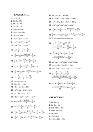 EJERCICIO 7.                                         27. 11a + 8a + 9a + 11a = 39a
1. x + 2x = 3x                                             28. mx + 1 + 3mx + 1 + 4mx + 1 + 6mx + 1 = 14mx + 1
2. 8a + 9a = 17a
                                                           29. − x2 y − 8x2 y − 9x2 y − 20x2 y = − 38x 2 y
3. 11b + 9b = 20b
                                                           30. − 3am − 5am − 6am − 9am = − 23am
4. − b − 5b = − 6b
                                                                  1   1  1      4 + 2 +1 + 8    15
5. − 8m − m = − 9m                                         31.      a+ a+ a+a =              a=    a
                                                                  2   4  8            8          8
6. − 9m − 7m = − 16m
                                                                 2     1      1       1      8 + 10 + 2 + 1      21
                                                           32.     ax + ax +    ax +    ax =                ax =    ax
7. 4a x + 5a x = 9a x                                            5     2     10      20           20             20

8. 6a x + 1 + 8a x + 1 = 14a x + 1                         33. 0,5m + 0,6m + 0,7m + 0,8m = 2,6m

9. − mx + 1 − 5mx + 1 = − 6mx + 1                                  1        1       1
                                                           34. −     ab −     ab −     ab − ab
                                                                   7       14      28
10. −3a x − 2 − a x − 2 = − 4a x − 2                               − 4 − 2 − 1− 28        35       5
                                                                 =                 ab = −    ab = − ab
      1   1   1+ 1    2                                                  28               28       4
11.     a+ a=      a = a =a
      2   2    2      2
                                                                   2 3     1        1      1 3
    3       1      6ab + ab 7                              35. −     x y − x 3y − x3y −      x y
                                                                   3       6        9     12
12.   ab +    ab =         =    ab
    5      10        10      10                                    −2 4 − 6 − 4 − 3 3    37 3
                                                                 =                 x y=−    x y
                                                                         36              36
      1     1     2 +1     3    1
13.     xy + xy =      xy = xy = xy
      3     6      6       6    2                          36. ab 2 + ab 2 + 7ab 2 + 9ab 2 + 21ab 2 = 39ab 2
        1     4     − 1− 4    5                            37. − m − m − 8m − 7m − 3m = − 20m
14. −     xy − xy =        = − xy = − xy
        5     5        5      5
                                                           38. − x a + 1 − 8x a + 1 − 4x a + 1 − 5x a + 1 − x a + 1 = − 19x a + 1
        5 2    1       − 20 − 3 2     23 2
15. −     a b − a 2b =         a b =−    ab                      1     1     1      1     1
        6      8          24          24                   39.     a+ a+ a+ a+ a
                                                                 2     3     4      5     6
          7    −8−7    15                                          30 + 20 + 15 + 12 + 10    87    29
16. − a − 8 a = 8 a = − 8 a                                      =                        a=    a=    a
                                                                            60               60    20
17. 8a + 9a + 6a = 23a
                                                                   1      1      1       1      1
18. 15x + 20x + x = 36x                                    40. −     ab − ab − ab −        ab − ab
                                                                   3     6      2       12      9
19. − 7m − 8m − 9m = − 24m                                         −12 − 6 − 18 − 3 − 4        43
                                                                 =                      ab = −    ab
                                                                            36                 36
20. − a 2b − a 2b − 3a 2b = − 5a 2b

21. a x + 3 a x + 8a x = 12a x

22. − 5a x + 1 − 3a x + 1 − 5a x + 1 = − 13a x + 1
                                                           EJERCICIO 8
       1   2    6+3+4    13
23. a + a + a =       a=    a
                                                           1. 8a − 6a = 2a
       2   3      6       6

            2   1   − 6 − 4 −1    11                       2. 6a − 8a = − 2a
24. − x −     x− x=            x=− x
            3   6       6         6                        3. 9ab − 15ab = − 6ab

      1       3           2 + 3 + 10      15     3         4. 15ab − 9ab = 6ab
25.     ax +    ax + ax =            ax =    ax = ax
      5      10              10           10     2         5. 2a − 2a = 0
        3        5              −9 − 10 − 12 2    31 2     6. − 7b + 7b = 0
26. − a x − a x − a x =                     a x=−
       2     2     2
                                                     a x
        4        6                   12           12
                                                           7. − 14xy + 32xy = 18xy
 