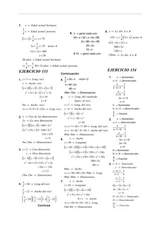 7.      x → Edad actual hermano
     3
       x → Edad actual persona                                                             9. x → Le dió A a B
     4                                   8. x → ganó cada uno

     (x + x) + 4 x + x = 75
               3                            54 + x + 32 + x = 4x + 66
                                                                                                          1
                                                                                                              (
                                                                                               153 − x = 12 + x mcm = 4
                                                                                                          4
                                                                                                                           )
                                                   2x + 86 = 4x + 66                          612 − 4 x = 12 + x
                   3
              3x + x = 75 mcm = 4                       20 = 2x                                   600 = 5x
                   4
                                                        10 = x                                    120 = x
             12 x + 3x = 300
                                            $ 10 → ganó cada uno
                      x = 20                                                                 120 bs. → Le dió A a B
     20 años → Edad actual hermano
        3      3
     ⇒ x = ⋅ 20 = 15 años → Edad actual persona
        4      4
EJERCICIO 153                                                                               EJERCICIO 154
                                        Continuación
                                          x                                                  1.        x → Numerador
1. x + 3 → Long. rect .                 4. + 24 = x mcm = 2                                       x − 2 → Deno min ador
                                          2
   x → Ancho rect .                       x + 48 = 2x                                               x    1
                                                                                                       =
     (x + 4)(x + 1) − 22 = x (x + 3)          48 = x                                              x−2+7 2
                                                                                                       x     1
       x 2 + 5x + 4 − 22 = x 2 + 3x       48m ⋅12m → Dimensiones                                           =
                                                                                                      x+5 2
                      2 x = 18          5.       x → Long. del cuadrado                                 2x = x + 5
                        x=9                              Equiv. al rect .                              x=5
     9m → Ancho rect .                       x + 7 → Long. del rect .                             5 → Numerador
     ⇒ x + 3 = 9 + 3 = 12m → Long. rect .    x − 6 → Ancho del rect .                             5 − 2 = 3 → Deno min ador

                                             (x + 7)(x − 6) = x   2                      5
                                                                                             → fracción
2. x → Una de las dim ensiones
                                                                                         3
                                               x + x − 42 = x
                                                 2             2
                                                                                      2.      x → Numerador
   2 x → La otra dim ensión
                                                          x = 42                         x + 1 → Deno min ador
     (x + 5)(2 x + 5) − 160 = 2 x   2
                                             ⇒ x + 7 = 42 + 7 = 49 → Long. del rect .         x
                                                                                                  =
                                                                                                    1
     2 x 2 + 15x + 25 − 160 = 2 x 2          ⇒ − = − = →                                 x + 1+ 15 3
                                                x 6 42 6 36                Ancho del rect.
                                                                                                         x      1
                         15x = 135         49m ⋅ 36m → Dimensiones                                           =
                                                                                                      x + 16 3
                            x= 9                x → Ancho
                                        6.                                                                3x = x + 16
     9m⋅ 18m → Dimensiones                 x + 30 → Longitud                                              2 x = 16
                                             (x + 30 − 20)(x + 15) + 150 = x (x + 30)                      x=8
3. x + 2 → Una dim ensión                                                                         8 → Numerador
       x → Otra dim ensión                        (x + 10)(x + 15) + 150 = x + 30x
                                                                                2
                                                                                                  8 + 1= 9 → Deno min ador

     (x − 5)(x − 3) + 115 = x (x + 2)                 x 2 + 25x + 150 + 150 = x 2 + 30 x        8
                                                                                                   → Fracción
                                                                         300 = 5x               9
      x − 8 x + 15 + 115 = x + 2 x
        2                     2
                                                                                             3. x − 8 → Numerador
                                                                            60 = x
                    − 10 x = − 130                                                                 x → Deno min ador
                                             60m → Ancho
                         x = 13                                                                   x − 8+1     3
                                             ⇒ x + 30 = 60 + 30 = 90m → Long.                             =
     15m ⋅ 13m → Dimensiones                                                                        x+1       4
                                             90m ⋅ 60m → Dimensiones                                 x− 7     3
                                                                                                          =
     x                                  7.           x → Ancho                                        x+1     4
4.     + 24 → Long. del rect .               x + 10 → Longitud                                    4 ( x − 7) = 3( x + 1)
     2
     x
       − 12 → Ancho del rect .               (x + 8)(x + 1) = x (x + 10)                          4 x − 28 = 3x + 3
     2                                                                                                   x = 31
                                               x + 9 x + 8 = x + 10 x
                                                 2               2

     x     x         x                                                                      31 − 8 = 23 → Numerador
      + 24  − 12 = x  − 12                            8 = x → Ancho                         31 → Deno min ador
     2     2         2    
                                             ⇒ x + 10 = 8 + 10 = 18 → Long.                       23
                    Continúa                                                                         → Fracción
                                             18m ⋅ 8m → Dimensiones                               31
 
