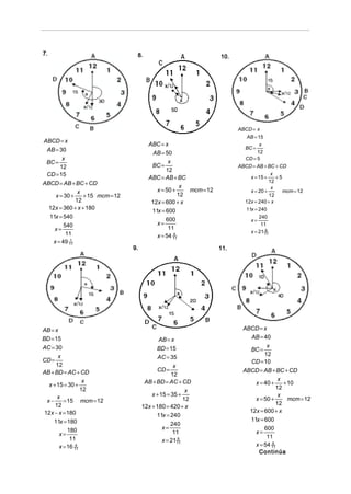 7.                                8.                              10.




                                                                        ABCD = x
                                                                           AB = 15
ABCD = x
                                        ABC = x                                  x
 AB = 30                                                                   BC =
                                          AB = 50                               12
       x                                                                   CD = 5
 BC =                                           x
      12                                 BC =                           ABCD = AB + BC + CD
                                               12
 CD = 15                                                                              x
                                        ABC = AB + BC                       x = 15 +    +5
ABCD = AB + BC + CD                                                                  12
                                                     x                                x
               x                           x = 50 +    mcm = 12             x = 20 +       mcm = 12
     x = 30 +    + 15 mcm = 12                      12                               12
              12                         12x = 600 + x                    12x = 240 + x
  12x = 360 + x + 180                                                      11x = 240
                                         11x = 600
  11x = 540                                                                      240
                                               600                           x=
         540                               x=                                     11
    x=                                          11
                                                                             x = 21 11
                                                                                    9
          11                               x = 54 11
                                                  6

    x = 49 11
            1

                                 9.                               11.




AB = x                                                                    ABCD = x
BD = 15                                      AB = x                         AB = 40
AC = 30                                     BD = 15                               x
                                                                            BC =
                                                                                 12
      x                                     AC = 35
CD =                                                                        CD = 10
     12                                             x
AB + BD = AC + CD                           CD =                          ABCD = AB + BC + CD
                                                   12
                  x                    AB + BD = AC + CD                                x
  x + 15 = 30 +                                                               x = 40 +    + 10
                 12                                                                    12
                                                          x
      x                                   x + 15 = 35 +                                 x
 x−      = 15 mcm = 12                                   12                   x = 50 +      mcm = 12
                                                                                       12
     12                               12x + 180 = 420 + x
12x − x = 180                                                               12x = 600 + x
                                            11x = 240
    11x = 180                                                               11x = 600
                                                   240
           180                                 x=                                 600
       x=                                           11                        x=
            11                                                                     11
                                               x = 21 11
                                                      9

       x = 16 11
              4                                                               x = 54 11
                                                                                     6

                                                                               Continúa
 