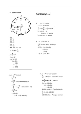 11. Continuación
                                      EJERCICIO 158



                                      1.          x → N º mayor
                                           x − 6 → N º menor

                                               − 10 = ( x − 6) mcm = 8
                                            x         3
                                            2         8
                                           4 x − 80 = 3x − 18
                                                  x = 62 → N º mayor
                                           62 − 6 = 56 → N º menor
AB = x
BD = 10
AC = 40                               2. x → Le dió A a B

CD =
        x                                11
                                         10
                                              (         )
                                              120 − x = 90 + x mcm = 10
       12
AB + BD = AC + CD                         1. 320 − 11x = 900 + 10 x
                x                                    420 = 21x
x + 10 = 40 +
               12                                      20 = x
     x                                     $ 20 → Le dió A a B
x−      = 30
    12
mcm = 12
12x − x = 360
     11x = 360
            360
        x=
             11
        x = 32 11
               8




                                                  4. x → Persona favorecida
3. x → Nº buscado
                                                     5
   x+6                                                 x → Persona que recibió menos
          +5                                         7
     8                                                  5
   x + 46                                            x + x = 48 . 000    mcm = 7
            → Cociente sumado 5                         7
      8                                              7x + 5x = 336 . 000
   x + 46
                                                        12x = 336 . 000
      8 = x + 46 → Nueva sum ÷ en 2
      2        16                                          x = 28 . 000
    x + 46                                           28 . 000 soles → Pers. favorecida
            =4
      16                                             5
                                                       ⋅ 28 . 000 = 20 . 000
   x + 46 = 64                                       7
        x = 18 → Nº buscado                          20 . 000 soles → Pers. que rec .men.
 
