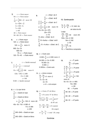 5.       x → Parte mayor                               x → Edad de A
                                     9.
     84 − x → Parte menor                            2
                                                       x → Edad de B
        x = (84 − x )
      1    1                                         5
                          mcm = 20                                            12. Continuación
     10    4                               2 2       4
                                             ⋅ x=      x → Edad de C
       2 x = 5 (84 − x)                   3 5       15
                                                                              7x 3 21x
       2 x = 420 − 5x                         2      4                            ⋅ =       → Vr. total vta.
                                          x+ x+        x = 25 mcm = 15         4 2      8
       7 x = 420                              5     15
                                                                                              de todos los lib.
        x = 60                            15x + 6x + 4x = 375
                                                                              Luego
     60 → Parte mayor                               25x = 375
                                                                               21x 51x
     84 − 60 = 24 → Parte menor                        x = 15                       −     = 54     mcm = 40
                                                                                8     40
                                          15 años → Edad de A
                                                                              105x − 51x = 2 .160
6.       x → Parte mayor                  2
                                            ⋅15 = 6 años → Edad de B                  54x = 2 .160
     120 − x → Parte menor                5
                                                                                        x = 40
                                           4
                 3
      120 − x = x mcm = 5                     ⋅15 = 4 años → Edad de C        7x 7 ⋅ 40
                 5                        15                                      =       = 70
                                                                               4      4
     600 − 5x = 3x                                                            70 → Total libros comprados
          600 = 8x
           75 = x → Parte mayor
                                    10. x → Costo auto
     120 − 75 = 45 → Parte menor
                                                     x
                                         8 . 000 + = x + 2 . 000 mcm = 3
                                                     3
                                        24 . 000 + x = 3x + 6 . 000      13.           x → 1ª parte
7.               x → Sueldo mensual          18 . 000 = 2x                           5x
                                                                                         → 2ª parte
   x 3       7                                 9 . 000 = x                            6
      + x = x → mensual
   2 8       8                          9 . 000 bs → Costo auto              3 5x 1
                                                                               ⋅   = x → 3ª parte
            7                                                              5 6 2
   15x − 15  x = 300 mcm = 8
            8                                                              1 1      1
                                                                               ⋅ x = x → 4ª parte
     120 x − 105x = 2 . 400         11. x → Libros compre                    3 2      6
                                        7x 5x                                    5x 1       1
               15x = 2 . 400                 −      = 8 mcm = 2              x+     + x + x = 150
                                         2      2                                6 2        6
                 x = 160
                                         7x − 5 x = 16                       mcm = 6
   $ 160 → Sueldo mensual                                                    6x + 5x + 3x + x = 900
                                                2x = 16
                                                  x = 8 → Lib. compre                  15x = 900
                                                                                          x = 60
                                                                                         60 → 1ª parte
8. x → Lo que tenía
   1                                  12.   x → Cierto N º de libros              5
                                                                                    ⋅ 60 = 50 → 2ª parte
     x → Gastó en ropa                      3x                                    6
   5                                            → Vr. cierto N º de libros        1
   3                                        4                                       ⋅ 60 = 30 → 3ª parte
     x → Gastó en libros                                                          2
   8                                        3x  7  21x          3
                                                =         → Vr. del N º         1
            1     3                         4  10 40            4                 ⋅ 60 = 10 → 4ª parte
        x − x − x − 102 = 0 mcm = 40                                              6
            5     8                                           de lib. ant .
   40x − 8x − 15x − 4 . 080 = 0             3x 21x 51x
                        17x = 4 . 080
                                              +   =    → Vr. total de
                                            4   40 40
                          x = 240                         lib. compré
   1                                             3x 7 x
     ⋅ 240 = $ 48 → Gastó en ropa           x+     =    → total lib. comp.
   5                                             4   4
   3
     ⋅ 240 = $ 90 → Gastó en libros
   8                                                    Continúa
 