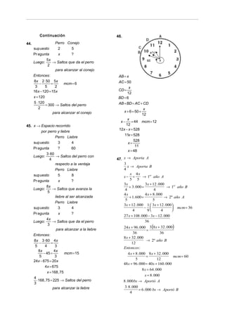 Continuación                             46.
44.                 Perro Conejo
      sup uesto      2      5
      Pr egunta       x       ?
               5x
      Luego :      → Saltos que da el perro
                2
                    para alcanzar al conejo
      Entonces:                                     AB = x
      8x 2 ⋅ 50 5x                                  AC = 50
          −       =       mcm = 6
       3      5     2                                     x
      16x − 120 = 15x                               CD =
                                                         12
      x = 120                                       BD = 6
      5 ⋅120                                        AB + BD = AC + CD
              = 300 → Saltos del perro
         2                                                           x
                   para alcanzar el conejo             x + 6 = 50 +
                                                                    12
                                                         x
                                                     x−     = 44 mcm = 12
45. x → Espacio recorrido                               12
                                                    12x − x = 528
         por perro y liebre
                                                       11x = 528
                 Perro Liebre
                                                              528
    sup uesto      3        4                             x=
                                                               11
      Pr egunta        ?      60
                                                          x = 48
              3 ⋅ 60
      Luego:         → Saltos del perro con
                4                                  47. x → Aporta A
                     respecto a la ventaja             3
                                                          x → Aporta B
                     Perro Liebre                      4
      sup uesto        5      8                             x 4x
                                                       x− =         → 1er año A
      Pr egunta      x       ?                              5 5
                                                       3x              3x + 12 . 000
              8x                                           + 3. 000 =                 → 1er año B
      Luego:     → Saltos que avanza la                 4                    4
              5
                                                       4x              4 x + 8 . 000
                  liebre al ser alcanzada                  + 1. 600 =                → 2º año A
                                                        5                    5
                  Perro Liebre
                                                       3x + 12 . 000 1  3x + 12 . 000 
      sup uesto      3       4                                        −                 mcm = 36
                                                             4          9         4    
      Pr egunta         x       ?
                                                         27 x + 108 . 000 − 3x − 12 . 000
               4x
      Luego:        → Saltos que da el perro                            36
                                                         24 x + 96 . 000 3 (8 x + 32 . 000)
                3
                       para alcanzar a la liebre                             =
                                                                 36                    36
      Entonces :
                                                         8 x + 32 . 000
      8x 3 ⋅ 60 4x                                                           → 2º año B
          −        =                                            12
       5     4        3                                  Entonces :
         8x          4x
            − 45 =           mcm = 15                        4 x + 8 . 000 8 x + 32 . 000
          5          3                                                      =              mcm = 60
                                                                   5                 12
      24x − 675 = 20x
                                                         48 x + 96 . 000 = 40x + 160 . 000
             4x = 675
                                                                        8 x = 64 . 000
                x = 168 , 75
                                                                           x = 8 . 000
      4
        ⋅168 , 75 = 225 → Saltos del perro               8 . 000 bs → Aportó A
      3
                    para alcanzar la liebre               3⋅ 8 . 000
                                                                      = 6 . 000 bs → Aportó B
                                                              4
 