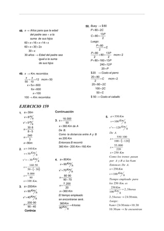 50. Buey → $ 80
48. x → Años para que la edad                                 P + 80 = 2C
         del padre sea = a la                                 C + 80 =
                                                                       13 P
         suma de sus hijos                                               2
    60 + x = 16 + x + 14 + x                                  Luego:
    60 + x = 30 + 2x                                               P + 80
                                                                           =C
       30 = x                                                         2
                                                              P + 80        13 P
    30 años → Edad del padre sea                                     + 80 =       mcm = 2
                                                                 2            2
                  igual a la suma
                                                              P + 80 + 160 = 13 P
                  de sus hijos
                                                                       240 = 12 P
                                                                        20 = P
49. x → Km. recorridos                                        $ 20 → Costo el perro
     x      x                                                 20 + 80
        +      = 12 mcm = 50                                          =C    mcm = 2
    50 10                                                        2
       x + 5 x = 600                                           20 + 80 = 2C
           6x = 600                                              100 = 2C
             x = 100                                              50 = C
    100 → Km. recorridos                                      $ 50 → Costo el caballo


EJERCICIO 159
1. a = 30m                     Continuación
    v = 8m s                                                                5. a = 550 Km
                                      18 . 000
                               3. x =                                          v = 100 Km
   v ' = 5m s                           50                                                  h
                                  x = 360 Km de A                             v ' = − 120 Km
         30 ⋅ 8
   x=                             De B.
                                                                                                h
         8−5                                                                  De A.
         240                      Como la dis tan cia entre A y B
   x=                                                                                 550 ⋅ 100
                                  es 200 Km                                    x=
                                                                                    100 − (− 120)
          3
   x = 80m                        Entonces B recorrió
                                  360 Km − 200 Km = 160 Km                        55 . 000
                                                                               x=
2. a = 160 Km                                                                      220
   v = 50 Km h                                                                x = 250 Km
                                                                              Como los trenes pasan
   v ' = − 30 Km h             4. a = 80 Km                                   por A y B a las 8 am
          160 ⋅ 50                v = 90 Km   h                               Entonces De A.
    x=
         50 − (− 30)              v ' = 70 Km h
                                                                              x = 250 Km
        8 . 000                                                               v = 100 Km h
    x=                                 80 ⋅ 90
           80                     x=
    x = 100 Km.                        90 − 70                                Tiempo empleado para
                                       7 . 200                                los 250 Km. es
3. a = 200 Km                     x=
                                         20                                    250 Km
                                                                                          = 2 , 5 horas
   v = 90 Km h                    x = 360 Km                                  100 Km h
                                  El tiempo empleado
   v ' = 40 Km h                                                              2 , 5 horas → 2 h 30 min.
                                  en encontrarse será .
                                                                              Luego :
       200 ⋅ 90                    360 Km
    x=                                    = 4 horas                           8 am + 2 h 30 min = 10 : 30
       90 − 40                    90 Km h
                                                                              10 : 30 am → Se encuentran
     Continúa
 