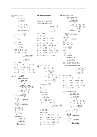 13. 9 x + 4 y = 86                         14. Continuación                         16. 10 x + 13 y = 294
          4 y = 86 − 9 x                                                                       10 x = 294 − 13 y
                                                                                                     294 − 13 y
            y=
                86 − 9 x                   9 x + 11(45 − 9m) = 207                                x=
                   4                                                                                     10
                                            9 x + 495 − 99m = 207
                84 2 8x x                                                                            290 4 10 y 3 y
            y =    + −
                 4 4 4 4
                             −                                     9 (11m − 32)                  x=       + −
                                                                                                      10 10 10 10
                                                                                                                     −
                                                              x=
                           2− x                                        9                                      4 − 3y
            y = 21 − 2 x +                                    x = 11m − 32                       x − 29 + y =
                            4                                                                                   10
                    2− x                   y = 45 − 9m                                     4 − 3y
     y − 21+ 2 x =                                                                                  → Entero
                      4                    x = 11m − 32                                      10
     2− x                                  m= 0      x = − 32 → No                      28 − 21y
           =m                                                                                       → Entero
       4                                   m= 1      x = − 21 → No                         10
     2 − x = 4m                                                                         28 20 y y
                                           m= 2      x = − 10 → No                         −       −
      − x = 4m − 2                                                                      10 10 10
                                           m= 3      x=1         y = 18 sol
         x = 2 − 4m                                                                            28 − y
                                           m= 4      x = 12       y=9    sol            − 2y +
     9 (2 − 4m) + 4 y = 86
                                                                                                 10
                                           m= 5      x = 23    y= 0      → No           28 − y
     18 − 36m + 4 y = 86                   m= 6      x = 34      y = − 9 → No                  =m
                                                                                          10
                           4 (17 + 9m)     m = − 1 x = − 43         → No                 28 − y = 10m
                      y=
                               4                                                            − y = 10m − 28
                      y = 17 + 9m                                                             y = 28 − 10m
     x = 2 − 4m                                                                         10 x + 13 (28 − 10m) = 294
     m= 0        x=2         y = 17 sol                                                   10 x + 364 − 130m = 294
                                           15. 11x + 12 y = 354
     m= 1        x = − 2 → No
                                                     11x = 354 − 12 y                                            10 (13m − 7)
     m= − 1      x= 6        y= 8   sol                                                                      x=
                                                            354 − 12 y                                                10
     m= − 2      x = 10     y = − 1 → No                x=
                                                                11                                           x = 13m − 7
                                                        x=
                                                            352 2 11y y
                                                                 + −      −              y = 28 − 10m
14. 9x + 11y = 207                                           11 11 11 11
          9x = 207 − 11y                                                                m= 0      x= −7      → No
                                                                     2− y
                207 − 11y                               x = 32 − y +                    m=1       x=6      y = 18 sol
            x=                                                        11
                     9                                      2− y                        m= 2      x = 19 y = 8    sol
                198 9 9y 2y                    x − 32 + y =                             m= 3      x = 32 y = − 2 → No
            x=       + −       −                             11
                 9     9 9       9             2− y                                     m= −1     x = − 20 → No
                         9 − 2y                      =m
            x = 22 − y +                        11
                           9                   2 − y = 11m                               17. 11x + 8y = 300
                  9 − 2y                          − y = 11m − 2                                    8y = 300 − 11x
    x − 22 + y =
                    9                              y = 2 − 11m                                          300 − 11x
                                                                                                    y=
     9 − 2y
                                               11x + 12 (2 − 11m) = 354
                                                                                                             8
                → Entero
        9                                                                                               296 4 3x 8x
                                                  11x + 24 − 132m = 354                            y=        + −      −
    45 − 10y                                                                                             8     8 8      8
                 → Entero
        9                                                                11(30 + 12m)                           4 − 3x
                                                                    x=                             y = 37 − x +
    45 9y y                                                                   11                                  8
        −      −
     9     9 9                                 x = 30 + 12m                                               4 − 3x
                                                                                             y − 37 + x =
    45 − y                                     y = 2 − 11m                                                  8
            =m
       9                                       m= 0       x = 30 y = 2                        4 − 3x
                                                                              sol                      → Entero
    45 − y = 9m                                                                                 8
                                               m= 1       x = 42 y = − 9 → No
        − y = 9m − 45                                                                        12 − 9x
                                               m = − 1 x = 18 y = 13          sol                      → Entero
          y = 45 − 9m                                                                            8
                                               m= − 2 x = 6         y = 24    sol
                                                                                                     Continúa
         Continúa                              m = − 3 x = − 6 → No
 