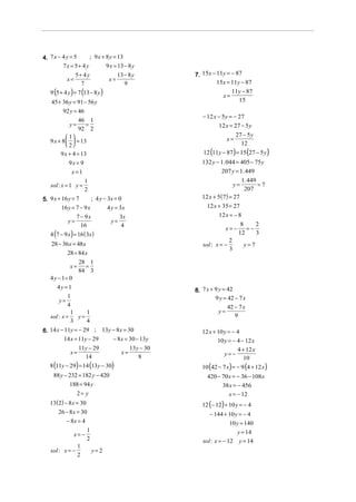 4. 7 x − 4 y = 5     ; 9 x + 8 y = 13
         7x = 5+ 4 y         9 x = 13 − 8 y
                 5+ 4 y                13 − 8 y        7. 15x − 11y = − 87
           x=                     x=
                   7                      9                     15x = 11y − 87
   9 (5 + 4 y ) = 7 (13 − 8 y )                                          11y − 87
                                                                    x=
    45 + 36 y = 91 − 56 y                                                  15
         92 y = 46
                                                          − 12 x − 5 y = − 27
                  46 1
             y=     =                                            12 x = 27 − 5 y
                  92 2
            1                                                             27 − 5 y
   9 x + 8   = 13                                                    x=
            2                                                               12
        9 x + 4 = 13                                      12 (11y − 87) = 15 (27 − 5 y)
            9x = 9                                        132 y − 1. 044 = 405 − 75 y
              x=1                                                 207 y = 1. 449
                     1                                                           1. 449
   sol : x = 1 y =                                                          y=          =7
                     2                                                            207
5. 9 x + 16 y = 7       ; 4 y − 3x = 0                    12 x + 5 (7) = 27
         16 y = 7 − 9 x         4 y = 3x                    12 x + 35 = 27
                  7 − 9x                3x                       12 x = − 8
            y=                    y=
                    16                  4                                      8    2
                                                                       x= −      =−
   4 (7 − 9 x) = 16 ( 3x )                                                    12    3
                                                                        2
    28 − 36 x = 48x                                       sol : x = −            y=7
                                                                        3
           28 = 84 x
                  28 1
             x=     =
                  84 3
   4 y − 1= 0
      4y = 1
                                                       8. 7 x + 9 y = 42
       y=
            1                                                   9 y = 42 − 7 x
            4                                                          42 − 7 x
             1    1                                               y=
   sol : x =   y=                                                         9
             3    4
6. 14 x − 11y = − 29 ; 13 y − 8 x = 30                    12 x + 10 y = − 4
         14 x = 11y − 29    − 8 x = 30 − 13y                     10 y = − 4 − 12 x
                11y − 29                   13 y − 30                      4 + 12 x
             x=                         x=                          y= −
                  14                           8                             10
   8 (11y − 29) = 14 (13y − 30)                           10 (42 − 7 x ) = − 9 (4 + 12 x )
     88 y − 232 = 182 y − 420                               420 − 70 x = − 36 − 108x
            188 = 94 y                                              38 x = − 456
               2= y                                                   x = − 12
   13(2) − 8 x = 30                                       12 (− 12) + 10 y = − 4
      26 − 8 x = 30                                          − 144 + 10 y = − 4
          − 8x = 4                                                      10 y = 140
                  1                                                           y = 14
             x= −
                  2                                       sol : x = − 12       y = 14
               1
   sol : x = −      y=2
               2
 