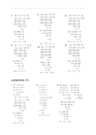 12 x − 14 y = 20 ( 7)
7.     18 x + 5y = − 11 ( 2)                9.
                                                                                            11.        36x − 11y = − 14 (2)
                                                  − 14 x + 12 y = − 19 ( 6)
       12 x + 11y = 31          (− 3)                                                                  24 x − 17 y = 10      (− 3)
                                                    84 x − 98 y = 140
       36 x + 10 y = − 22                                                                              72 x − 22 y = − 28
                                                  − 84 x + 72 y = − 114
     − 36 x − 33 y = − 93                                                                            − 72 x + 51y = − 30
                                                        − 26 y = 26
             − 23 y = − 115                                                                                   29 y = − 58
                                                             y= −1
                   y=5                                                                                          y= −2
                                                 12 x − 14 (− 1) = 20
     18 x + 5(5) = − 11                                                                              36x − 11(− 2) = − 14
                                                       12 x + 14 = 20
       18 x + 25 = − 11                                                                                    36 x + 22 = − 14
                                                         12 x = 6
            18 x = − 36                                                                                         36 x = − 36
                                                                1
                x= − 2                                      x=                                                     x= −1
                                                                2
     sol : x = − 2        y=5                                                                        sol : x = − 1 y = − 2
                                                         1
                                               sol : x =       y= −1
8.      9x + 7y = − 4             (− 11)                 2                                  12.        12 x − 17 y = 104 (5)
       11x − 13y = − 48 ( 9)                10. 15x − y = 40 (8)                                       15x + 19 y = − 31 (− 4)
                                                    19 x + 8 y = 236
     − 99 x − 77 y = 44                                                                                60 x − 85 y = 520
                                                   120x − 8 y = 320
       99 x − 117 y = − 432                                                                          − 60 x − 76 y = 124
                                                    19 x + 8 y = 236
            − 194 y = − 388                                                                                − 161y = 644
                                                   139 x          = 556                                         y= −4
                     y=2
                                                               x=4
     9 x + 7 ( 2) = − 4                                                                              12 x − 17 (− 4) = 104
                                                   15 (4) − y = 40
        9 x + 14 = − 4                                                                                     12 x + 68 = 104
                                                       60 − y = 40
              9 x = − 18                                                                                        12 x = 36
                                                            − y = − 20
               x= −2                                                                                               x=3
                                                             y = 20
     sol : x = − 2 y = 2                                                                             sol : x = 3 y = − 4
                                                   sol : x = 4        y = 20



EJERCICIO 179
1.    8x − 5 = 7 y − 9                     2. x − 1 = y + 1                    3. 3 ( x + 2) = 2 y       2 ( y + 5) = 7 x
     8x − 7 y = − 9 + 5                       x− y= 2                                3x + 6 = 2 y         2 y + 10 = 7 x
     8x − 7 y = − 4                              x − 3 = 3y − 7                   3x − 2 y = − 6          7 x − 2 y = 10
           6x = 3y + 6                           x − 3y = − 4                     3x − 2 y = − 6 ;        7 x − 2 y = 10
     6x − 3y = 6                                   x− y = 2                              3x = − 6 + 2 y         7 x = 10 + 2 y
       8x − 7 y = − 4           (3)                x − 3y = − 4    (− 1)                  x= −
                                                                                                6− 2y
                                                                                                                  x=
                                                                                                                      10 + 2 y
        6x − 3y = 6             ( − 4)             x− y = 2                                        3                      7
                                              − x + 3y = 4                        − 7 (6 − 2 y ) = 3(10 + 2 y )
       24 x − 21y = − 12
     − 24 x + 12 y = − 24                                                           − 42 + 14 y = 30 + 6 y
                                                      2y = 6
                                                                                             8 y = 72
               − 9 y = − 36                             y=3
                                                                                               y=9
                  y=4                            x − 3= 2
                                                                                  7 x − 2 ( 9) = 10
     6 x − 3 ( 4) = 6                               x=5
                                                                                     7 x − 18 = 10
        6 x − 12 = 6                          sol : x = 5 y = 3
                                                                                          7 x = 28
              6 x = 18
                                                                                            x=4
                x=3
                                                                                  sol : x = 4 y = 9
     sol : x = 3 y = 4
 