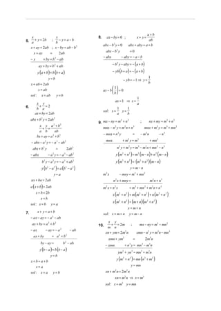 a+b
    x              x                                 8.     ax − by = 0 ;                      x+ y=
5. a + y = 2b ; b − y = a − b                                                                       ab
                                                          abx − b 2 y = 0             abx + aby = a + b
   x + ay = 2ab ; x − by = ab − b 2
      x + ay   =     2ab                                    abx − b2 y       =0
                                                          − abx        − aby = − a − b
     −x         + by = b 2 − ab
            ay + by = b 2 + ab                                   − b 2 y − aby = − (a + b)

            y (a + b) = b (b + a )                               − yb (b + a ) = − (a + b)
                       y=b                                                                                   1
                                                                             − yb = − 1 ⇒ y =
     x + ab = 2ab                                                                                            b
          x = ab
                                                                  1
                                                          ax − b   = 0
                                                                  b
     sol : x = ab             y=b
                                                                                               1
                                                                   ax = 1 ⇒ x =
         x y                                                                                   a
6.         + =2
         b a                                                           1    1
                                                          sol : x =      y=
        ax + by = 2ab                                                  a    b
     abx + b 2 y = 2ab 2
                                                     9. mx − ny = m + n                                       nx + my = m2 + n 2
                                                                   2    2
                                                                                                   ;
            x y a 2 + b2
              + =                                         mnx − n y = m n + n
                                                                   2          2            3
                                                                                                           mnx + m2 y = m3 + mn 2
           a b          ab
                                                          − mnx + n y  2
                                                                                           =       − m2 n              − n3
          bx + ay = a 2 + b 2
                                                            mnx              + m2 y = m3                      + mn 2
     − abx − a 2 y = − a 3 − ab 2
      abx + b2 y              =         2ab 2                          n 2 y + m2 y = m3 − m2n + mn 2 − n 3
     − abx          − a 2 y = − a 3 − ab 2                          y (m2 + n 2 ) = m2 (m − n) + n 2 (m − n)
               b2 y − a 2 y = − a 3 + ab 2                          y (m2 + n 2 ) = (m2 + n 2 )(m − n)
               y (b − a ) = a (b − a
                   2      2            2    2
                                                 )                                     y = m− n
                         y= a                             m2 x             − mny = m3 + mn 2
     ax + ba = 2ab                                                n 2 x + mny =                               m2 n + n 3
     a ( x + b) = 2ab                                     m2 x + n 2 x                = m3 + mn 2 + m2 n + n 3
         x + b = 2b
                                                                  x (m2 + n 2 ) = m (m2 + n 2 ) + n (m2 + n 2 )
             x=b
                                                                  x (m2 + n 2 ) = (m + n)(m2 + n 2 )
     sol : x = b y = a
                                                                                      x = m+ n
            x+ y=a+b
7.                                                        sol : x = m + n             y = m− n
     − ax − ay = − a 2 − ab
                                                             x y
      ax + by = a 2 + b 2                            10.       + = 2m     ;                        mx − ny = m3 − mn 2
                                                            m n
     − ax         − ay = − a      2
                                           − ab
                                                           xn + ym = 2m n
                                                                       2
                                                                                               xmn − n2 y = m3n − mn 3
       ax + by          = a 2 + b2
                                                              xmn + ym2                    =               2m3n
              by − ay =               b 2 − ab
                                                           − xmn              + n y = mn − m3n
                                                                                      2                3

             y (b − a ) = b (b − a )
                                                                        ym2 + yn2 = mn3 + m3n
                       y=b
                                                                       y (m2 + n2 ) = mn (n2 + m2 )
     x+b=a+b
         x=a                                                                              y = mn
     sol : x = a         y=b                               xn + m n = 2m n
                                                                   2              2


                                                                   xn = m2 n ⇒ x = m2
                                                           sol : x = m2 y = mn
 