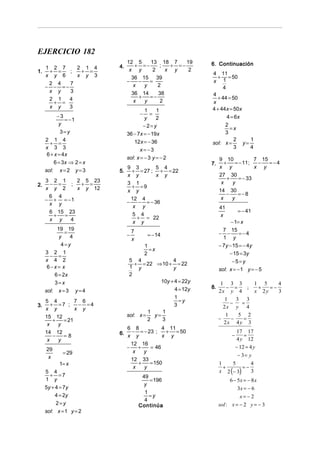 EJERCICIO 182
                               12 5     13 18 7     19
     1 2 7    2 1 4       4.       + =−     ;  + =−          6. Continuación
1.    + =   ;  + =              x y      2    x y    2
                                                             4 11
     x y 6    x y 3              36 15 39                      + = 50
      2 4   7                  −    −   =                    x 1
     − − =−                       x   y    2                      4
      x y   3                    36 14     38
                                    +   =−                   4
      2 1   4                                                  + 44 = 50
       + =                        x   y     2                x
      x y   3                                                4 + 44x = 50x
                                        1     1
          −3                         −     =
                                        y     2                     4 = 6x
             = −1
           y                           −2=y                        2
                                                                     =x
            3=y                36 − 7x = − 19x                     3
     2 1 4                        12x = − 36                           2      1
       + =                                                   sol: x =      y=
     x 3 3                                                             3      4
                                      x=−3
      6 + x = 4x
                               sol: x = − 3 y = − 2               9 10             7 15
         6 = 3x ⇒ 2 = x                                      7.      +    = − 11 ;  −   =−4
                            9 3        5 4                        x y              x y
     sol: x = 2 y = 3     5. + = 27 ; + = 22
                            x y        x y                        27 30
     3 2 1    2 5 23                                                   +    = − 33
2.    − =   ;  + =          3 1                                    x     y
     x y 2    x y 12          + =9
                            x y                                   14 30
      6 4                                                             −    =−8
     − + = −1                 12 4                                 x     y
      x y                   −   − = − 36
                               x y                                41
      6 15 23                                                                = − 41
       +  =                    5 4
                                + = 22                            x
      x y   4                  x y                                      − 1= x
          19 19                                                     7 15
              =                −
                                 7
                                          = − 14                  − −       =−4
           y    4                x                                  1 y
            4=y                          1                        − 7y − 15 = − 4y
                                           =x
     3 2 1
       − =                               2                             − 15 = 3y
     x 4 2                      5 4               4
                                  + = 22 ⇒ 10 + = 22                    −5=y
      6−x= x                    1 y               y               sol: x = − 1 y = − 5
         6 = 2x                 2
         3=x                                 10y + 4 = 22y         1 3 3        1 5     4
                                                   4 = 12y   8.      − =      ;  +   =−
     sol: x = 3 y = 4                                             2x y 4        x 2y    3
                                                   1
     5 4          7 6                                =y              1
                                                                       −
                                                                         3 3
                                                                           =
3.      + =7 ;     − =4                            3                2x y 4
     x y          x y
                                        1    1
     15 12                     sol: x =   y=                         1    5 2
         +   = 21                       2    3                    −    −    =
      x    y                                                        2x 4 y 3
                             6 8             4 11
     14 12
         −   =8           6. x − y = − 23 ; x + y = 50                  −
                                                                            17 17
                                                                                =
      x    y                                                                4 y 12
                               12 16
     29                      −    +     = 46                                − 12 = 4 y
            = 29                x    y
                                                                             − 3= y
      x                        12 33
           1= x                   +     = 150                     1    5       4
                                                                    +       =−
                                                                  x 2 (− 3)
                                x    y
     5 4                                                                       3
       + =7                           49
     1 y                                 = 196                          6 − 5x = − 8 x
                                       y
     5y + 4 = 7 y                                                           3x = − 6
                                       1
          4 = 2y                         =y                                  x= −2
                                       4
          2=y                        Continúa                     sol : x = − 2 y = − 3
     sol: x = 1 y = 2
 