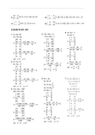 −5       −8
                                                                      (− 5)(− 21) − (− 8)(− 19) = 105 − 152 = − 47
   10 3
9. 17 13 10 ⋅13 − 3 ⋅17 = 130 − 51= 79            10.
                                                        − 19 − 21

                                                          31 − 85
              8 (0) − 2 (− 3) = 0 + 6 = 6                         31⋅ 43 − (− 85)(− 20) = 1. 333 − 1. 700 = − 367
       8    2
11.                                               12.
      −3    0                                           − 20 43


EJERCICIO 184
                                                                                     6. ax − by = − 1
1. 7x + 8y = 29                               4. 15x − 44y = − 6
                                                                                        ax + by = 7
   5x + 11y = 26                                 − 27x + 32y = − 1
                                                                                           −1 − b
      29 8                                          − 6 − 44
                                                                                             7 b
      26 11 319 − 208 111                           −1    32                            x=
   x=      =         =    =3                     x=                                        a −b
      7  8   77 − 40   37                             15 − 44
                                                                                           a    b
      5 11                                          − 27 32
                                                                                             − b + 7b 6b 3
                                                       − 192 − 44 − 236 1               x=           =  =
      7      29                                  x=              =     =                     ab + ab 2ab a
      5      26 182 − 145 37                          480 − 1.188 − 708 3
   y=           =        =    =1                                                           a         −1
      7       8    37      37                         15 − 6
                                                                                           a          7
      5      11                                     − 27 − 1                            y=
                                                 y=                                        a         −b
   sol: x = 3      y =1                               15 − 44
                                                                                           a          b
                                                    − 27 32
2. 3x − 4y = 13                                                                             7a + a 8a 4
                                                     − 15 − 162 − 177 1                 y=         =     =
   8x − 5y = − 5                                 y=            =      =                      2ab     2ab b
                                                        − 708    − 708 4
      13    −4                                                                          sol: x =
                                                                                                  3
                                                                                                      y=
                                                                                                         4
                                                            1      1                              a      b
      −5    − 5 − 65 − 20 − 85                   sol: x =      y=
   x=          =          =    =−5                         3       4
      3     −4   − 15 + 32 17
      8     −5
      3     13
      8     − 5 − 15 − 104 − 119              5. 8x = − 9y                           7. 3x − ( y + 2) = 2 y + 1
   y=          =          =      = −7
      3     −4      17      17                   8 x + 9y = 0                             3x − y − 2 = 2 y + 1
      8     −5                                                  7                          3x − 3 y = 3
                                                 2x + 5 + 3y =
   sol: x = − 5     y= −7                                       2                                x− y=1
                                                 4x + 10 + 6y = 7
3. 13x − 31y = − 326                                                                    5 y − ( x + 3) = 3x + 1
                                                 4 x + 6y = − 3
   25x + 37y = 146                                                                        5 y − x − 3 = 3x + 1
                                                     0       9
      − 326 − 31                                                                          − 4 x + 5y = 4
                                                    −3       6
        146 37                                   x=                                          1       −1
   x=                                               8        9
      13    − 31                                                                             4  5     5+ 4
                                                    4        6                          x=         x=      =9
      25     37                                                                                 −1
                                                                                                 1    5− 4
                                                      0 + 27 27 9
        − 12 . 062 + 4 . 526 − 7 . 536           x=          =  = =2 4
                                                                     1
                                                                                             −4 5
   x=                       =          = −6           48 − 36 12 4
            481+ 775          1. 256                                                        1  1
                                                    8      0
      13        − 326                                                                      −4 4     4+ 4
                                                    4     −3                            y=       y=      =8
      25         146                             y=                                         1 −1     1
   y=                                               8      9
      13         − 31                                                                      −4 5
                                                    4      6
      25           37                                                                   sol : x = 9       y=8
                                                     − 24 − 0 − 24
      1. 898 + 8 .150 10 . 048                   y=           =    =−2
   y=                =         =8                       12      12
           1. 256      1. 256
                                                 sol: x = 2 41
                                                                 y=−2
   sol: x = − 6 y = 8
 