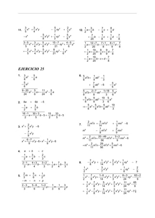 3 4  3                              5 3      2 4         1    3      7     8
11.         x + x3y                         −   xy   +   y   12.     a+ b    −   c +   d
          5    4                              7        3           2    5      8     9
                                    5 2 2    1         5 4               7     1     1   7
       − x4                     −     x y   + xy 3   −   y            +    b − c + d −
                                    8        3         6                20     8     9   8
      3−5 4 3 3      5        15 − 7 3 4 − 5 4                     1    12 + 7    7 +1    8 +1    7
            x + x y − x2y 2 −       xy +    y                        a+        b−      c+      d−
        5      4     8          21       6                         2     20        8       9      8
          2    3     5         8 3 1 4                               1    19     8    9     7
      = − x 4 + x3y − x2y 2 −    xy − y                            = a+       b− c+ d −
          5    4     8        21      6                              2    20     8    9     8
                                                                     1    19            7
                                                                   = a+       b− c+ d −
                                                                     2    20            8


EJERCICIO 25
1.    3 2             5                                      6. 5 2          1 2 1
        a         −     a                                         a b+         ab −
      8               6                                         8            4      3
      5                                                                      7 2             5 3
     − a2                                                                +     ab − 6    −     a
      6                                                                      8               6
      9 − 20 2 5    11 2 5                                        5 2    2 + 7 2 1+ 18 5 3
            a − a=−    a − a                                        a b+       ab −     − a
        24     6    24    6                                       8        8          3   6
                                                                    5 2    9 2 19 5 3
                                                                  = a b + ab −        − a
2.    8a        +     6b        −5                                  8      8       3 6
      1               3                                               5      5      9     19
     − a         +      b                                         ⇒ − a 3 + a 2b + ab2 −
      2               5                                               6      8      8      3
      16 − 1    30 + 3       15    33
             a+        b−5 =    a+    b−5
        2         5           2     5
                                                                     2 3      5 2 2            1
                                                             7.         mn +    mn           +   mn3 − 6
      2 2                                                            11      14                3
3. x + x y − 6
      3
      3                                                                       7 2 2            2
                                                                  m4       −    mn           +   mn3
      7 2                                                                     8                9
     − x y
      9                                                                2 3 20 − 49 2 2 3 + 2
                                                                  m4 +    m n+      mn +      mn3 − 6
              6−7 2            1                                       11      56         9
     x3 +        x y − 6 = x3 − x2y − 6
               9               9                                         2     29 2 2 5
                                                                  = m4 + m3n −    m n + mn3 − 6
                                                                        11     56      9
4.        a    + b          − c
      1   3                         2
     − a + b                −         c
      2   4                         3
                                                                         7 4      1 3 2 2 2 3 1 4
      2 −1    4+3    3+2   1  7  5                           8.      −     x y +    x y + x y + xy         − 7
           a+     b−     c= a+ b− c                                      8       14      3     3
       2       4      3    2  4  3                                 1 5            3 3 2         1              2
                                                                     x         −    x y       + xy 4       −
                                                                   2              7             8              9
       2     5                1
5.       m +   n            +   p                                 1 5 7 4     1− 6 3 2 2 2 3 8 + 3 4 63 + 2
       3     6                2                                     x − x y+      x y + x y +      xy −
                                                                  2      8     14       3      24          9
      −m − n                + p
                                                                     1 5 7 4     5 3 2 2 2 3 11 4 65
      2−3    5−6    1+ 2     1  1  3                              =    x − x y−    x y + x y +    xy −
          m+     n+      p= − m− n+ p                                2     8    14       3     24       9
       3      6      2       3  6  2                                 1 5 7 4     5 3 2 2 2 3 11 4
                                                                  =    x − x y−    x y + x y +    xy − 7 2
                                                                                                         9
                                                                     2     8    14       3     24
 