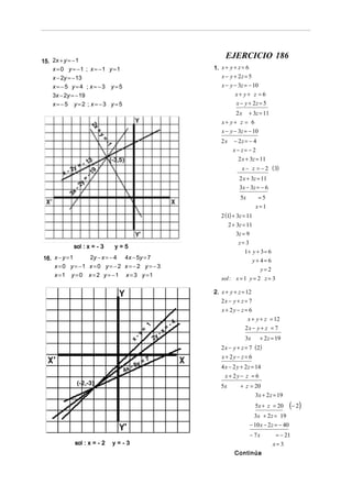 EJERCICIO 186
15. 2x + y = − 1
    x = 0 y = −1 ; x = −1 y =1                                                1. x + y + z = 6
    x − 2y = − 13                                                                x − y + 2z = 5
    x=−5 y=4 ; x=−3 y=5                                                          x − y − 3z = − 10
    3x − 2y = − 19                                                                     x+ y+ z = 6
    x=−5 y=2 ; x=−3 y=5                                                                 x − y + 2z = 5
                                                                                        2 x + 3z = 11
                                                                                 x+ y+ z = 6
                       2x
                        x+
                        x+
                        x+
                        x+




                                                                                 x − y − 3z = − 10
                          +y
                           y=
                           y=
                           y=
                           y=




                                                                                      − 2z = − 4
                             =-




                                                                                 2x
                              -1
                              -
                              -
                              -




                                                                                      x− z= − 2
                       3       (-3,5)                                                   2 x + 3z = 11
                    -1
            -2
               y=                                                                          x − z = − 2 ( 3)
                        9




        x
                     -1




                                                                                         2 x + 3z = 11
                  =
                 y




                                                                                         3x − 3z = − 6
              -2
            3x




                                                                                          5x        =5
                                                                                                   x=1
                                                                                 2 (1) + 3z = 11
                                                                                     2 + 3z = 11
                                                                                        3z = 9
                                                                                         z= 3
              sol : x = - 3        y=5
                                                                                            1+ y + 3 = 6
16. x − y = 1    2y − x = − 4 4 x − 5y = 7
                                                                                               y+ 4= 6
    x = 0 y = −1 x = 0 y = − 2 x = − 2 y = − 3
                                                                                                   y=2
    x =1 y = 0 x = 2 y = −1 x = 3 y =1
                                                                                 sol : x = 1 y = 2 z = 3

                                                                              2. x + y + z = 12
                                                                                 2x − y + z = 7
                                                                                 x + 2y − z = 6
                                                                                             x + y + z = 12
                                                       1                 -4
                                                   =                 =                      2x − y + z = 7
                                              -y                -x
                                          x                2y                               3x      + 2 z = 19
                                                                                 2 x − y + z = 7 ( 2)
                                                       7                         x + 2y − z = 6
                                           y=
                                        -5                                       4 x − 2 y + 2z = 14
                                     4x
                                                                                   x + 2y − z = 6
                 (-2,-3)                                                         5x       + z = 20
                                                                                                3x + 2 z = 19
                                                                                                   5x + z = 20       (− 2 )
                                                                                                 3x + 2 z = 19
                                                                                               − 10 x − 2 z = − 40
                                                                                               − 7x         = − 21
              sol : x = - 2        y=-3                                                                    x= 3
                                                                                       Continúa
 