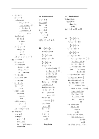 21. 5x − 3z = 2
                                        23. Continuación                      24. Continuación
    2z − y = − 5
                                        x−y+z=3                               6 − 2y + 18 = 0
    x + 2 y − 4z = 8
                                        x + y − z =1                           − 2y + 24 = 0
            x + 2 y − 4z = 8
                                                                                    − 2y = − 24
                 − y + 2 z = − 5 ( 2)   2x          =4
                                                                                        y = 12
             x + 2 y − 4z = 8                      x=2
                                                                              sol: x = 6 y = 12 z = 18
                 − 2 y + 4 z = − 10     2−y+5=3
             x              =−2          −y+7=3
                                             −y=−4
    5 (− 2) − 3z = 2
                                               y=4                                      x y z
      − 10 − 3z = 2                                                           25.         + + = 21
                                        sol: x = 2 y = 4 z = 5                          3 4 3
            − 3z = 12                                                                4 x + 3 y + 4 z = 252
                 z= −4                                                                   x y z
                                                                                           + − =0
    2 (− 4 ) − y = − 5                           x y z                                   5 6 3
                                        24.        + − =3                           6 x + 5 y − 10z = 0
        − 8− y = − 5                             2 2 3
            − y=3                             3x + 3 y − 2 z = 18                       x y z
                                                                                           + − =3
                y=−3                          x y z                                    10 3 6
                                                 + − = −5                           3x + 10 y − 5z = 90
    sol: x = − 2 y = − 3 z = − 4              3 6 2
22. 2 x − z = 14
                                              2 x + y − 3z = − 30                         6 x + 5 y − 10z = 0        (− 2)
    4 x + y − z = 41
                                              x y z                                       3x + 10 y − 5z = 90
                                                 − + =0
                                              6 3 6                                    − 12 x − 10 y + 20z = 0
    3x − y + 5z = 53
                                              x − 2y + z = 0
          4 x + y − z = 41                                                                3x + 10 y − 5z = 90
                                                    3x + 3 y − 2 z = 18 (2)
           3x − y + 5z = 53                                                            − 9x           + 15z = 90
                                                     x − 2 y + z = 0 (3)
           7x        + 4 z = 94                                                                   − 3x + 5z = 30
                                                    6 x + 6 y − 4 z = 36            4 x + 3 y + 4 z = 252     (10)
    7 x + 4 z = 94
                                                    3x − 6 y + 3z = 0
    2 x − z = 14 (4)                                                                3x + 10 y − 5z = 90      (− 3)
                                                    9x        − z = 36
    7 x + 4 z = 94                                                                  40 x + 30 y + 40z = 2 . 520
                                              2 x + y − 3z = − 30 (2)
    8 x − 4 z = 56                                                                  − 9 x − 30 y + 15z = − 270
                                               x − 2y + z = 0
    15x      = 150                                                                  31x           + 55z = 2 . 250
                                              4 x + 2 y − 6z = − 60
           x = 10
                                                x − 2y + z = 0
                                                                                          − 3x + 5z = 30         (− 11)
    2 (10) − z = 14                                                                       31x + 55z = 2 . 250
                                              5x       − 5z = − 60
        20 − z = 14                                                                       33x − 55z = − 330
                                                       x − z = − 12
            − z= −6                                                                       31x + 55z = 2 . 250
                                              9 x − z = 36
                z=6                                                                                       = 1. 920
                                                              (− 1)
                                                                                           64 x
    4 (10) + y − 6 = 41                        x − z = − 12
                                                                                                      x = 30
            y + 34 = 41                        9 x − z = 36
                                                                                    − 3 ( 30) + 5z = 30
                     y=7                      − x + z = 12
                                                                                       − 90 + 5z = 30
    sol: x = 10 y = 7 z = 6                   8x      = 48                                    5z = 120
23. x + y − z = 1                                    x=6                                       z = 24
    z+x−y=3                                   6 − z = − 12                          6 (30) + 5 y − 10 (24) = 0
    z−x+y=7                                     − z = − 18                                180 − 240 + 5 y = 0
        z+x−y=3                                  z = 18                                                  5 y = 60
          z−x+y=7                                                                                          y = 12
          2z    = 10 ⇒ z = 5                       Continúa                         sol : x = 30 y = 12 z = 24
          Continúa
 