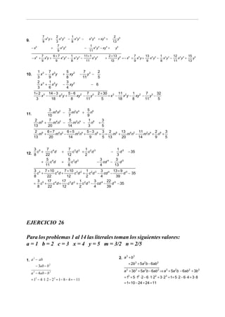 7 5       2 4 2  1                              2 6
9.               x y+      x y − x 3y 3 −   x 2 y 4 + xy 5 +     y
               9         3      8                             13
                          7 4 2              1 2 4
     − x6              +    x y           −      x y − xy 5 +   y6
                          9                 11
               7 5   6 + 7 4 2 1 3 3 11+ 1 2 4                        2 + 13 6        7       13 4 2 1 3 3 12 2 4 15 6
      − x6 +     xy+      x y − x y −     x y                     +         y = − x6 + x5 y +    x y − x y −    x y +    y
               9       9       8      11                                13            9        9      8      11       13


            1 3 7 2            5 2              7 3      2
10.           x − x y         +  xy         −      y −
            3    9             8                11       5
            2 3 1 2            3
              x + x y         − xy 2                − 6
            3    6             4
       1+ 2 3 14 − 3 2   5 − 6 2 7 3 2 + 30        11 2    1      7      32
           x −      x y+      xy − y −      = x3 −    x y − xy 2 − y 3 −
        3      18          8      11   5           18      8      11      5


               3 4 2  3 2 4   5 6
11.              mn −   mn +    n
              10      7       9
        2 6    7 4 2   5 2 4  1 6                             3
          m +    mn −    mn −   n                         +
       13     20      14      3                               5
        2 6 6 + 7 4 2 6 + 5 2 4 5 − 3 6 3 2 6 13 4 2 11 2 4 2 6 3
          m +    mn −      mn +      n + = m +    mn −    mn + n +
       13     20       14         9     5 13   20      14     9    5


    3 5    7 4                  7 3 2 1 2 3            1 5
12. 8 c + 22 c d              +
                               12
                                  c d + c d
                                       2
                                                   −
                                                       3
                                                         d                          − 35

          5 4                  5 3 2         3        3 5
        +    c d             +   c d        − cd 4 −     d
          11                   6             4       13
       3 5 7 + 10 4    7 + 10 3 2 1 2 3 3 4 13 + 9 5
         c +      c d+       c d + c d − cd −       d − 35
       8      22         12       2     4       39
         3    17 4 17 3 2 1 2 3 3 4 22 5
       = c5 +    c d+    c d + c d − cd −     d − 35
         8    22      12        2     4    39




EJERCICIO 26

Para los problemas 1 al 14 las literales toman los siguientes valores:
a = 1 b = 2 c = 3 x = 4 y = 5 m = 3/2 n = 2/5

                                                                            2. a + b
                                                                                3    3
1. a − ab
    2

                                                                                    + 2b 3 + 5a 2b − 6ab 2
        − 3ab − b 2
                                                                               a + 3b3 + 5a 2b − 6ab 2 ⇒ a 3 + 5a 2b − 6ab 2 + 3b 3
                                                                                3
     a 2 − 4ab − b 2
                                                                               = 13 + 5 ⋅12 ⋅ 2 − 6 ⋅1⋅ 22 + 3 ⋅ 23 = 1+ 5 ⋅ 2 − 6 ⋅ 4 + 3 ⋅ 8
     = 12 − 4 ⋅ 1⋅ 2 − 2 2 = 1 − 8 − 4 = − 11
                                                                               = 1+ 10 − 24 + 24 = 11
 