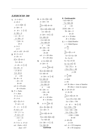 EJERCICIO 200
1. A − 1 = B + 1             4. A − 10 = 2 ( B − 10)           6. Continuación
                                                               − 6 A + 9 B = 15
   A− B= 2                        A − 2 B = − 10
                                                                 7 A − 9 B = 20
      A + 1 = 3 ( B − 1)          3
                                    ( A + 10) = B + 10
                                  4                               A         = 35
   A − 3B = − 4
                                   3 ( A + 10) = 4 (B + 10)    2 ( 35) − 3B = − 5
   A− B = 2         (− 1)            3 A − 4 B = 10                 70 − 3B = − 5
   A − 3B = − 4                                                         B = 25
                                  A − 2 B = − 10 (− 2)
   − A+ B = − 2                                                sol : A → 35 Años
                                  3 A − 4 B = 10
     A − 3B = − 4                                                    B → 25 Años
                                  − 2 A + 4 B = 20
        − 2B = − 6                                             7. x → Edad Hombre
                                    3 A − 4 B = 10
           B=3                                                    y → Edad Esposa
                                      A        = 30
   A − 3= 2                                                            9y
                                  30 − 2 B = − 10                 x=
        A=5                                                             5
                                     − 2 B = − 40
   sol : A → $ 5 B → $ 3
                                        B = 20
                                                                  3
                                                                  5
                                                                    ( x + 4) = y + 4
2. B − 2 = A + 2
                                  sol : A → 30 Años                 3x + 12 = 5 y + 20
   A− B = − 4
                                          B → 20 Años              3x − 5 y = 8
   2 ( A − 2) = B + 2
                             5.     A − 6 = 2 ( B − 6)           5x − 9 y = 0 ( 3)
     2A− B= 6
                                  A − 2B = − 6                    3x − 5 y = 8 (− 5)
    A − B= −4        (− 1)
                                       A + 6 = ( B + 6)             15x − 27 y = 0
                                              8
   2A− B = 6                                  5                   − 15x + 25y = − 40
   − A+ B= 4                      5 ( A + 6) = 8 ( B + 6)
                                                                             y = 20
    2A− B= 6                      5 A − 8 B = 18
                                                                       9
    A      = 10                     A − 2B = − 6      (− 4 )      x = (20)
                                                                       5
  10 − B = − 4                    5 A − 8 B = 18                  x = 9 ( 4)
     − B = − 14
                                  − 4 A + 8 B = 24                x = 36
        B = 14
                                    5 A − 8 B = 18                sol : 36 Años → tiene el hom bre
  sol : A → 10 soles
                                      A        = 42                     20 Años → tiene la esposa
        B → 14 soles
                                  42 − 2 B = − 6               8. A − 25 = B + 25
3. P → Pedro
                                     − 2 B = − 48                  A − B = 50
   J → Juan
                                         B = 24
   P − 3= J + 3
                                  sol : A → 42 Años
                                                                   5
                                                                  17
                                                                     ( A + 35) = B − 35
   P− J = 6                                                          5 A + 175 = 17 B − 595
                                          B → 24 Años
   4 ( J − 3) = P + 3                                                 5 A − 17 B = − 770
     P − 4 J = − 15          6.       A − 5=
                                               3
                                               2
                                                 (B − 5)           A− B =            50   (− 5)
   P− J =       6   (− 1)         2 ( A − 5) = 3 ( B − 5)        5 A − 17 B = − 770
   P − 4 J = − 15                 2 A − 3B = − 5                  − 5 A + 5 B = − 250
   − P+ J = − 6                                                     5 A − 17 B = − 770
                                  7
                                    ( A + 10) = B + 10
    P − 4 J = − 15                9                                      − 12 B = − 1. 020
      − 3J = − 21                 7 ( A + 10) = 9 ( B + 10)                  B = 85
         J=7                        7 A − 9 B = 20                A − 85 = 50
   P − 7 = 6 ⇒ P = 13             2 A − 3B = − 5      (− 3)             A = 135
   sol : Pedro → $ 13             7 A − 9 B = 20                  sol : A → 135 Lempiras
           Juan → $ 7                   Continúa                        B → 85 Lempiras
 