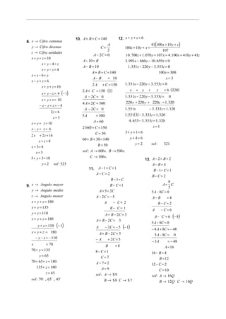 10. A + B + C = 140            12. x + y + z = 6
8. x → Cifra centenas
                                                    A                                 41(100 x + 10 y + z )
   y → Cifra decenas                               C=              100z + 10 y + x =
                                                    2                                         107
  z → Cifra unidades
                                           A − 2C = 0               10 . 700z + 1. 070 y + 107 x = 4 .100x + 410 y + 41z
  x + y + z = 10
                                    A − 10 = B                      3. 993x − 660 y − 10 . 659 z = 0
         x+ y− 4= z
                                    A − B = 10                        1. 331x − 220 y − 3.553z = 0
         x+ y− z= 4
                                          A + B + C = 140                                   100 x = 300
  x + z − 6= y
                                          A− B      = 10                                      x=3
  x− y+ z= 6
                                          2A       + C = 150       1. 331x − 220 y − 3.553z = 0
         x + y + z = 10
                                    2 A + C = 150 ( 2)                    x   +   y     +       z    = 6 (220)
         x + y − z = 4 (− 1)
                                     A − 2C = 0                    1. 331x − 220 y − 3.553z =          0
         x + y + z = 10
                                    4 A + 2C = 300                  220 x + 220 y + 220z = 1. 320
        − x− y+ z= − 4
                                     A − 2C = 0                    1.551x               − 3. 333z = 1. 320
                   2z = 6
                                    5A         = 300               1.551( 3) − 3. 333z = 1. 320
                    z= 3
                                           A = 60                    4 . 653 − 3. 333z = 1. 320
  x + y + z = 10
                                    2 ( 60) + C = 150                                        z=1
  x− y+ z= 6
                                              C = 30                3 + y + 1= 6
  2x    + 2z = 16
                                    60 + B + 30 = 140                     y+ 4= 6
        x+ z=8
                                             B = 50                          y=2            sol :    321
  x + 3= 8
       x=5                          sol : A → 60bs. B → 50bs.
  5 + y + 3 = 10                          C → 30bs.
                                                                                      13. A − 2 = B + 2
         y=2        sol : 523                                                             A− B= 4
                                         11.    A − 1= C + 1
                                                                                             B − 1= C + 1
                                               A− C= 2
                                                                                            B− C= 2
                                                        B − 1= C
                                                                                                        8
9. x → Angulo mayor                                     B− C=1                                     A= C
                                                                                                        5
   y → Angulo medio                             A + 5 = 2C                                  5 A − 8C = 0
  z → Angulo menor                             A − 2C = − 5                                 A− B       =4
  x + y + z = 180                                   A     − C= 2                                 B−C= 2
  x + y = 135                                           B− C= 1                             A       −C= 6
  y + z = 110
  x + y + z = 180
                                                     A + B − 2C = 3
                                                                                              A− C = 6      (− 8)
                                               A + B − 2C = 3
                                                                                            5 A − 8C = 0
       y + z = 110    (− 1)                    A       − 2C = − 5 (− 1)
                                                                                            − 8 A + 8C = − 48
  x + y + z = 180                               A + B − 2C = 3                                5 A − 8C = 0
     − y − z = − 110                           −A     + 2C = 5
                                                                                            − 3A       = − 48
  x         = 70                                      B    =8                                         A = 16
  70 + y = 135                                 8− C =1                                      16 − B = 4
       y = 65                                      C= 7                                           B = 12
  70 + 65 + z = 180                            A− 7= 2                                      12 − C = 2
     135 + z = 180                                  A= 9                                          C = 10
            z = 45                             sol : A → $ 9                                sol : A → 16Q
  sol : 70∃ , 65∃ , 45∃                              B → $8 C → $ 7                               B → 12Q C → 10Q
 