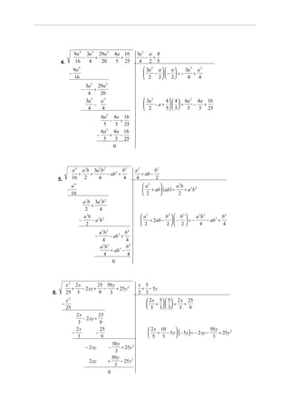 9a 4 3a 3 29a 2 4a 16                     3a 2 a 4
                     −    +     −  +                           − +
      4.         16    4    20    5 25                      4 2 5
                9a 4                                            3a 2 a   a    3a 3 a 2
            −                                                       −  −  = −     +
                16                                              2 2  2         4    4
                           3a 3 29a 2
                       −        +
                            4     20
                           3a 3   a2                            3a 2    4   4  6a 2 4a 16
                                −                                    −a+    =      −  +
                            4      4                            2       5  5    5    5 25
                                      6a 2 4a 16
                                          −   +
                                       5     5 25
                                      6a 2 4a 16
                                    −     +   −
                                       5     5 25
                                            0



                a 4 a 3b 3a 2b 2          b4               a2        b2
                   +    +        − ab 3 +                     + ab −
     5.         16 2       4              4                4         2
                a4                                             a2           a 3b 2 2
           −                                                   + ab ( ab) =     +a b
                16                                             2             2
                       a 3b 3a 2b 2
                           +
                        2     4
                       a 3b 2 2                               a2     b 2   b2  a 2b 2          b4
                     −     −a b                               + 2ab −   −  = −        − ab 3 +
                         2                                    2      2 2         4             4
                                    a 2b 2          b4
                                −          − ab 3 +
                                      4             4
                                    a 2b 2          b4
                                           + ab −3
                                       4             4
                                            0



           x2 2x         25 50 y                            x 5
             +   − 2 xy + −      + 25 y 2                    + − 5y
6.         25 3          9   3                              5 3
           x2                                                    2 x 5  5 2 x 25
      −                                                          +  =        +
           25                                                    5 3   3 3 9
                  2x           25
                     − 2 xy +
                   3           9
                                                                  2 x 10 
                                                                  + − 5 y (− 5 y ) = − 2 xy −
                  2x            25                                                              50 y
                −            −                                                                       + 25 y 2
                   3            9                                 5 3                          3
                                           50 y
                           − 2 xy        −      + 25 y 2
                                            3
                                           50 y
                             2 xy        +      − 25 y 2
                                            3
                                         0
 