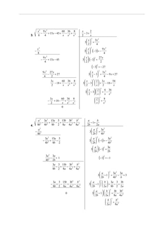 x3 9x2             60 36 8                   x      2
     3
               −    + 15x − 45 + − 2 + 3                    − 3+
3.           8   4               x x  x                   2      x
                                                                    2
                                                              x  3x
                                                                      2

                                                            3  =
                                                              2   4
                                                              x
                                                                    2
             x3                                                                               2

     −
             8
                                                            3 
                                                              2
                                                                        (− 3) = − 94
                                                                                   x

                      9x2                                    x
                                                          3   (− 3) =
                                                                     2  27 x
                  −       + 15x − 45
                       4                                     2         2
                                                                     (− 3)   3
                                                                                 = − 27
                                                                  x  3x
                          2                                                 2    2
                      9 x 27 x
                         −     + 27                            3  − 3 =     − 9 x + 27
                       4   2                                     2      4
                                                             x   2  3x
                                                                        2
                                  3x       60 36 8                              54
                                     − 18 + − 2 + 3       3  − 3   = − 18 +
                                  2         x x  x           2   x 2         x
                                                               x   2
                                                                                      2
                                                                          6 36
                                                            3  − 3   = − 2
                                                               2   x  x x
                                                                             2
                                                                                  3
                                  3x       60 36 8                                8
                              −      + 18 − + 2 − 3                           = 3
                                  2         x x  x                           x x
                                           0



             a 3 3a 2 15a 5 15b 3b2 b3                        a        b
     3
                 −    +  − +   −   +                             − 1+
4.           8b 3 4b 2 8b 2 8a 4a 2 8a 3                      2b      2a
                                                                             2
              a3                                                  a  3a
                                                                           2

         −                                                      3  = 2
             8b 3                                                 2b  4b
                                                                             2
                          3a 2 15a 5                              a
                                                                                                      2

                      −       +   −
                          4b 2 8b 2
                                                                3 
                                                                  2b 
                                                                                 (− 1) = − 4a
                                                                                           3
                                                                                            b         2


                                                                       a
                                                                    3   (− 1) =
                                                                               2  3a
                                                                       2b       2b
                          3a 2 3a
                              − +1
                          4b2 2b
                                                                                 (− 1)    3
                                                                                              = −1

                                      3a 3 15b 3b 2 b3
                                        − +   −    +
                                      8b 2 8a 4a 2 8a 3
                                                                                                  2
                                                                                   a    3a 3a
                                                                                            2
                                                                                 3 − 1  = 2 − + 3
                                                                                   2b  4b    b
                                                                                      2
                                      3a 3 15b 3b2 b 3           a     b  3a 3 3b
                                  −     + −   +   −            3 − 1    = − +
                                      8b 2 8a 4a 2 8a 3          2b   2a  8b 2 2a
                                                                                                  2
                                                                          a     b  3b 3b
                                                                                             2
                                              0                         3 − 1    = − 2
                                                                          2b   2a  8a 4a
                                                                                                      3
                                                                                               b    b3
                                                                                                = 3
                                                                                               2a  8a
 