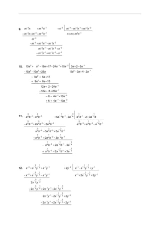 9.    m − 4n               + m− 2n− 1                        + n− 3        m− 4 − m− 3n− 1 + m− 2n− 2
     − m− 4n + m− 3 − m− 2n− 1                                              n + m + m2n− 1
                m− 3
              − m− 3 + m− 2n− 1 − m− 1n− 2
                               m− 2n− 1 − m− 1n− 2 + n− 3
                          − m− 2n− 1 + m− 1n− 2 − n− 3




10.     15a 3 +           a 2 − 19a + 17 − 24a − 1 + 10a − 2 3a + 2 − 5a − 1
      − 15a 3 − 10a 2 + 25a                                                      5a 2 − 3a + 4 − 2a − 1
                − 9a 2 + 6a + 17
                + 9a 2 + 6a − 15
                                    12a + 2 − 24a − 1
                                   − 12a − 8 + 20a − 1
                                          − 6 − 4a − 1 + 10a − 2
                                          + 6 + 4a − 1 − 10a − 2



          5               3                                          1                   3       1                          1
                                                                 −                   −                                  −
11.     a 4 b− 4 − a 4 b − 3                        + 5a             4 b− 1 −
                                                                                3a       4    a 2 b − 1 − 2 + 3a            2b

          5                    3                1                                                3               1                   1
                                                                                                                                 −
      − a 4 b − 4 + 2a 4 b − 3 − 3a 4 b − 2                                                    a 4 b− 3 + a 4 b− 2 − a               4 b− 1

                           3                    1                 1
                                                              −
                         a 4 b − 3 − 3a 4 b − 2 + 5a              4 b− 1

                           3                    1                 1
                                                              −
                   − a 4 b − 3 + 2a 4 b − 2 − 3a                  4 b−1

                                            1                    1                   3
                                                             −                   −
                                      − a 4 b − 2 + 2a           4 b−1 −
                                                                           3a        4

                                            1                    1                   3
                                                             −                   −
                                      + a 4 b − 2 − 2a           4 b−1 +
                                                                           3a        4




                         3   1                                                                             1   1
                   −       −                                                                           −     −
12.     x− 2 + x         2y 2       + x − 1y − 1                        + 2y − 2             x−1 − x       2y 2      + y−1
                         3   1                                                                                 1   1
                   −       −                                                                               −     −
      − x− 2 + x         2y 2       − x − 1y − 1                                             x − 1 + 2x        2y 2    + 2y − 1
                         3   1
                     −     −
                         2y 2
               2x
                         3   1                               1   3
                     −     −                             −     −
              − 2x       2y 2       + 2x − 1y − 1 − 2x       2y 2

                                                             1   3
                                                         −     −
                                      2x − 1y − 1 − 2x       2y 2       + 2y − 2
                                                           1   3
                                                         −   −
                                    − 2x − 1y − 1 + 2   x 2y 2          − 2y − 2
 