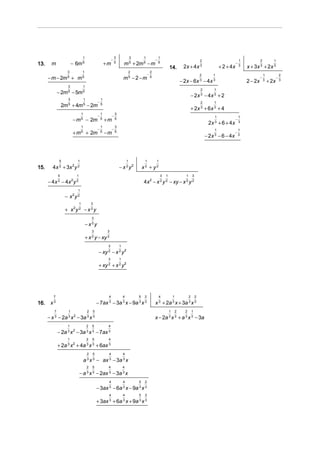 1                                3               3       1                1
                                                               −                                        −                                          2                           1            2          1
13.     m               − 6m 5                            +m       5
                                                                           m 5 + 2m 5 − m                   5                                                              −
                                                                                                                    14.           2x + 4 x 3                    + 2 + 4x       3
                                                                                                                                                                                   x + 3x 3 + 2x 3
                    3             1                                                2                2
                                                                                                −                                                  2       1                                    1              2
      − m − 2m 5 + m 5                                                     m5 − 2 −m                5                                                                                       −              −
                                                                                                                                − 2x − 6x 3 − 4 x 3                                2 − 2x       3
                                                                                                                                                                                                    + 2x       3
                    3             1
                                                                                                                                                   2        1
              − 2m 5 − 5m 5
                                                                                                                                           − 2x 3 − 4x 3 + 2
                    3                 1             1
                                                  −                                                                                                2        1
                  2m + 4m − 2m
                    5                 5             5
                                                                                                                                           + 2x 3 + 6 x 3 + 4
                                  1                   1            3
                                                  −            −                                                                                            1                  1
                        − m 5 − 2m                    5
                                                          +m       5                                                                                                      −
                                                                                                                                                         2x 3 + 6 + 4 x        3
                                  1                   1            3
                                                  −            −                                                                                            1                  1
                        + m 5 + 2m                    5
                                                          −m       5                                                                                                      −
                                                                                                                                                       − 2 x 3 − 6 − 4x        3




               5           1                                                   1            1           1

15.      4x 2 + 3x 2 y 2                                               − x 2 y2            x2 + y2
              5           1                                                                                 3   1                  1       3
      − 4 x 2 − 4x 2 y 2                                                                   4x 2 − x 2 y 2 − xy − x 2 y 2
                           1
                   − x2 y 2
                              1               3
                   + x2y 2 − x 2 y
                                              3
                                      − x2y
                                              3            3
                                      + x 2 y − xy 2
                                                           3           1
                                                   − xy 2 − x 2 y 2
                                                           3           1
                                                   + xy 2 + x 2 y 2




         7                                                 4               4           5    2               4           1              2       2

16.    x3                                         − 7ax 3 − 3a 3 x − 9a 3 x 3                           x 3 + 2a 3 x + 3a 3 x 3
          7         1                     2   5                                                                     1       2      2       1
      − x 3 − 2a 3 x 2 − 3a 3 x 3                                                                       x − 2a 3 x 3 + a 3 x 3 − 3a
                    1                     2   5            4
              − 2a 3 x 2 − 3a 3 x 3 − 7ax 3
                    1                     2   5            4
              + 2a 3 x 2 + 4a 3 x 3 + 6ax 3
                                          2   5            4               4
                                      a 3 x 3 − ax 3 − 3a 3 x
                                          2   5            4               4
                              − a 3 x 3 − 2ax 3 − 3a 3 x
                                                           4               4           5    2
                                                  − 3ax 3 − 6a 3 x − 9a 3 x 3
                                                           4               4           5    2

                                                  + 3ax 3 + 6a 3 x + 9a 3 x 3
 