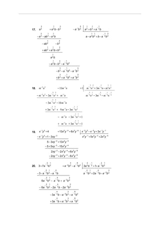 3                                 1                 3                                          5             1           1               1
                                                                                                                                               −
17.     a2                   + a 2b − b 2                                            − a − 1b 2                  a2 +b2 +a                         2b

          3             1                1                                                                                         1       1                           1 3
                                                                                                                                                                   −
      − a 2 − ab 2 − a 2 b                                                                                         a − a 2b2 + b − a                                   2b 2

                        1                                    3
              − ab 2                             −b2
                        1               1                    3
              + ab 2 + a 2 b + b 2
                                        1
                                a 2b
                                         1                    3         1
                                                                    −
                            − a 2b − b2 − a                             2 b2

                                                              3         1                        5
                                                                    −
                                                     −b2 −a             2 b2     − a − 1b 2
                                                              3         1                        5
                                                                    −
                                                     +b2 +a             2 b2     + a − 1b 2

                                                                                                                               3       3                   1                   1           1
                                                                                                                           −                           −
18.     m− 2 n 2                                            − 11m−1n                                     +1            m 4 n 2 + 3m 4 n − m 4 n 2
                                        3        3                                                                             5   1                       3                   1           1
                                    −                                                                                      −                           −                   −           −
      − m − 2n 2 − 3m 2 n 2 + m−1n                                                                                 m 4 n 2 − 3m 4 − m 4 n                                                  2

                                        3        3
                                    −
                    − 3m 2 n 2 − 10 m−1n
                                     3          3                                        1       1
                                −                                                    −
                    + 3m 2 n 2 + 9 m −1n − 3m 2 n 2
                                                                                             1       1
                                                                                         −
                                                            − m−1n − 3m 2 n 2 + 1
                                                                                             1       1
                                                                                         −
                                                            + m−1n + 3m 2 n 2 − 1

19.     x − 1y 2 + 4                                        + 13x 2 y − 4 + 6x 3 y − 6                       x − 3 y 3 − x − 2 y + 3x − 1y − 1
      − x − 1y 2 + 1 − 3xy − 2                                                                               x 2 y − 1 + 5 x 3 y − 3 + 2x 4 y − 5
                        5 − 3xy − 2 + 13x 2 y − 4
                 − 5 + 5xy − 2 − 15x 2 y − 4
                                    2xy − 2 − 2x 2 y − 4 + 6x 3y − 6
                            − 2xy − 2 + 2x 2 y − 4 − 6x 3 y − 6

                        2       1                                                3               8                     2           1                           2       1
                    −                                                                        −                                 −                       −
20.    3 + 7a           3
                            b2                                    + a − 2b 2 − a                 3
                                                                                                     b2        3a 3 b              2
                                                                                                                                       + 1+ a                  3
                                                                                                                                                                   b2
                    2       1                       4                                                                  2       1                   4                               3
                −                            −                                                                     −                           −
      −3−a          3
                        b2 −a                       3
                                                        b                                                      a       3
                                                                                                                           b 2 + 2a                3
                                                                                                                                                       b − a − 2b 2
                    2       1                           4                    3
                −                                −
           6a       3
                        b2 − a                          3
                                                            b + a − 2b 2
                    2       1                           4                      3
                −                                   −
        − 6a        3
                        b 2 − 2a                        3
                                                             b − 2a − 2b 2
                                                        4                3               8
                                                 −                                   −
                                − 3a                    3
                                                            b − a − 2b 2 − a             3
                                                                                             b2
                                                   4                     3               8
                                                 −                                   −
                                + 3a               3
                                                            b + a − 2b 2 + a             3
                                                                                             b2
 
