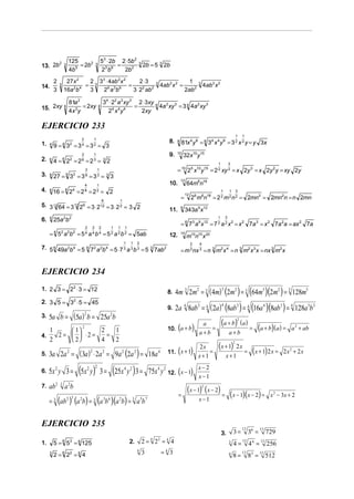 125                                 53 ⋅ 2b 2 ⋅ 5b 2
13. 2b
       2         3           = 2b2                   3              =                      3
                                                                                               2b = 5 3 2b
                         4b5                                 23 b6    2b 2
         2        27 x 2  2 3 3 ⋅ 4ab 2 x 2       2⋅3                                                                            1
14.          3           = 3                =                                                          3
                                                                                                           4ab 2 x 2 =                   3
                                                                                                                                             4ab 2 x 2
         3           2 4
                 16a b    3   2 6 a 3b 6      3 ⋅ 22 ab 2                                                                      2ab 2

                         81a 2                                34 ⋅ 22 a 2 xy 3 2 ⋅ 3xy 4 2 3
15. 2xy          4              = 2xy                    4                    =         4a xy = 3 4 4a 2 xy 3
                         4x 3 y                                 24 x 4 y 4      2xy

EJERCICIO 233
                                                                                                                                                                         1    1
                                     2           1
1.                                                                                                               8.   8
                                                                                                                           81x 4 y 8 = 8 34 x 4 y 8 = 3 2 x 2 y = y 3x
     4
         9 = 3 =3 =3 = 3
                 4       2           4           2

                                                                                                                      10
                                     2           1                                                               9.            32x10 y15
2.   6
         4 = 6 22 = 2 6 = 2 3 = 3 2                                                                                                                  1           3
                                         3               1                                                             = 10 25 x10 y15 = 2 2 xy 2 = x 2y 3 = x 2y 2 y = xy 2y
3.   9
         27 = 3 = 3 = 3 = 3 3
                     9       3           9               3
                                                                                                                           12
                                         4           1                                                           10.            64m6n18
4.   8
         16 = 2 = 2 = 2 = 2
                     8       4           8           2                                                                                                   1       1       3
                                                                                                                                12
                                                              6        1
                                                                                                                           =         26 m6n18 = 2 2 m 2 n 2 = 2mn3 = 2mn2n = n 2mn
5. 3 12 64 = 3 12 26 = 3 ⋅ 2                                 12
                                                                  = 3⋅2 = 3 2
                                                                       2
                                                                                                                           6
                                                                                                                 11.            343a 9 x12
     4           2 2                                                                                                                                1        3
6.       25a b
                                         2       2       2         1   1       1
                                                                                                                           = 6 73 a 9 x12 = 7 2 a 2 x 2 = x 2 7a 3 = x 2 7a 2a = ax 2 7a
     = 4 52 a 2b 2 = 5 a b = 5 a b = 5ab 4       4       4         2   2       2
                                                                                                                 12.       15
                                                                                                                                m10n15 x 20
                                                                           1       1       2                                         2   4
7. 5 6 49a 2b 4 = 5 6 72 a 2b 4 = 5 ⋅ 7 a b = 5 3 7ab 2                    3       3       3
                                                                                                                           = m 3 nx 3 = n 3 m2 x 4 = n 3 m2 x 3 x = nx 3 m2 x


EJERCICIO 234
1. 2 3 = 22 ⋅ 3 = 12
                                                                                                                      4m 3 2m2 = 3 ( 4m) (2m2 ) = 3 (64m3 )(2m2 ) = 3 128m5
                                                                                                                                                         3
                                                                                                                 8.
2. 3 5 = 32 ⋅ 5 = 45
                                                                                                                      2a 4 8ab3 = 4 ( 2a) (8ab3 ) = 4 (16a 4 )(8ab3 ) = 4 128a 5b3
                                                                                                                                                         4
                                                                                                                 9.
     5a b = (5a) b = 25a b
                                         2                         2
3.
                                                                                                                                                         (a + b)         2
                                                                                                                                                                             (a )
   1      1     2   1
                                     2                                                                                 (
                                                                                                                 10. a + b           )    a
                                                                                                                                         a+b
                                                                                                                                             =
                                                                                                                                                                 a+b
                                                                                                                                                                                    =    (a + b)(a) =      a 2 + ab
4.   2 =   ⋅2 =   =
   2      2     4   2
                                                                                                                                                     (x + 1) 2 x =   2


5.   3a 2a = ( 3a ) ⋅ 2a = 9a (2a ) = 18a
                     2                       2               2             2           2                   4           (
                                                                                                                 11. x + 1           )   2x
                                                                                                                                         x+1
                                                                                                                                             =
                                                                                                                                                             x+1
                                                                                                                                                                                     (x + 1)2 x =      2x2 + 2x


     5x 2 y 3 = (5x 2 y ) 3 = (25x 4 y 2 ) 3 = 75x 4 y 2 12. (x − 1)
                                                     2                                                                                   x−2
6.
                                                                                                                                         x−1
7.   ab 2 3 a 2b                                                                                                                 (x − 1) (x − 2) =
                                                                                                                                             2

                                                                                                                       =                                         (x − 1)(x − 2) =                x 2 − 3x + 2
     = 3 (ab 2 ) (a 2b) = 3 (a 3b 6 )(a 2b) = 3 a 5b 7                                                                                   x−1
                          3




EJERCICIO 235
                                                                                                                                                                     3=             36 =
                                                                                                                                                                             12            12
                                                                                                                                                         3.                                     729
1.       5 = 5 = 125
                 6       3       6                                                 2.          2= 2 =4 4
                                                                                                   4       2
                                                                                                                                                                 3
                                                                                                                                                                     4=
                                                                                                                                                                              12
                                                                                                                                                                                    4 =
                                                                                                                                                                                     4     12
                                                                                                                                                                                                256
     3
         2= 2 = 46       2       6
                                                                                           4
                                                                                               3               =4 3                                              4
                                                                                                                                                                     8=
                                                                                                                                                                             12
                                                                                                                                                                                    8 =
                                                                                                                                                                                     3     12
                                                                                                                                                                                                512
 