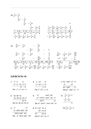 1   1
13.     x+ y
      2   3
           3                   1
             y −                 z
           4                   6
                               2              1
                                 z           +  m                                                                                 5
                               5              4
                                              1               1    3                        1    13    7    1   1                 3
                                             − m          +     n+                      −     x−    y−    z+ m − n −
                                              2               3    8                        2    12    30   4   3                 8
      1    4+9    5 − 12    1− 2     1  3                                                 1    13     7    1    1  40 − 3
        x+     y−        z+      m + n+                                                 −   x−    y−    z+ m − n +
      2     12      30        4      3  8                                                2     12    30     4  3      8
        1   13    7      1     1   3                                                       1    13     7     1   1   37
      = x+     y+    z− m + n+                                                          =− x−      y−     z+ m − n +
        2   12    30     4     3   8                                                       2    12     30    4   3    8



            5 4               1 3                                3
14.           a +               a                    −             a
            6                 2                                  5
                                                 2 2             3
                                         −         a −             a             +          5
                                                 3               8
            3 4               3 3                1 2                                         2           11 4        1 3 1 2                 152
        −     a −               a        +         a                             −                          a     −    a − a +
            8                 4                  6                                           3           24         12    2                   33
                              1 3                                39                         3                        1 3                      3
                  +             a                    +              a            +                        − a4    +    a     −
                              6                                  40                         11                      12                        8
      20 − 9 4 6 − 9 + 2 3 4 − 1 2 24 + 15 − 39    165 − 22 + 9                                          11− 24 4        1   1216 − 99
                                                                                                                              .
            a +         a −     a −             a+                                                              a     − a2 +
        24         12        6          40             33                                                  24           2       264
        11 4 1 3 3 2 0            152 11 4 1 3 1 2 152                                                                 .
                                                                                                            13 4 1 2 1117
      =    a −    a − a −      a+    =    a −     a − a +                                                =−    a − a +
        24     12     6     40     33 24       12     2       33                                            24    2    264




EJERCICIO 30

1.     x3 − x2            +5                         4.       x 3 − 4x 2         +8                              7. 5a + 8ab − b − 11
                                                                                                                      3     2   3


     − x + x + 3x − 5 − 6
        3    2
                                                          − x 3 + 4 x 2 + x − 13                                      − a3            + b3
                  3x           −6                                            x− 5                                     4a 3 + 8ab 2           − 11
     Rta. − x + x + 3x − 11
             3        2
                                                          Rta. x − 4 x − x + 13
                                                                    3        2
                                                                                                                      Rta. 5a + 8ab − b3 − 11
                                                                                                                              3          2




                                                                                                                       1   1
2. − 5a + 9b − 6c                                    5.        m4                    − 3mn3 + 6n4                8.      x− y−4
                                                                                                                       2   3
     5a − 9b + 6c + 8x + 9                                    − m4 + 4m2n2 + 3mn3 − 6n4 − 8                            1   1
                                                                                                                      − x+ y
                     8x + 9                                             4m2n2                       −8                 2   3
     Rta. 5a − 9b + 6c + 8x + 9                           Rta. m − 4m2n2 − 3mn3 + 6n4 + 8
                                                                    4                                                                 −4

                                                                                                                             1   1
3.     a3                       − b3                 6. 4x + 5x − 5x − 2
                                                          3    2
                                                                                                                      Rta.     x− y−4
                                                                                                                             2   3
     − a 3 − 8a 2b + 5ab2 − 3b3                                  − 5x 2 − 4 x + 8
       − 8a 2b + 5ab2 − 4b 3                              4x 3             − 9x + 6
     Rta. − a − 8a b + 5ab − 3b
              3           2          2           3
                                                          Rta.4x 3 + 5x 2 − 5x − 2
 