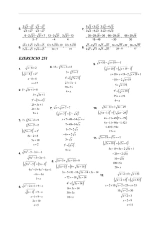 2 3− 7                             3− 7                                                                       5 2 +3 3 3 2 +4 3
5.                             ⋅                                                                          7.               ⋅
          3+ 7                          3− 7                                                                       3 2 −4 3 3 2 +4 3
         6 − 2 21 − 21 + 7 13 − 3 21 3 21 − 13                                                                      30 + 29 6 + 36 66 + 29 6    66 + 29 6
     =                    =         =                                                                          =                  =          =−
               3−7             −4       4                                                                               18 − 48       − 30          30

      6 + 2 5 2 6 + 5 12 + 5 30 + 10 22 + 5 30                                                                      7 − 2 11 2 7 − 11 14 − 5 77 + 22 36 − 5 77
6.           ⋅       =              =                                                                     8.                ⋅        =              =
     2 6− 5 2 6+ 5         24 − 5        19                                                                        2 7 + 11 2 7 − 11      28 − 11        17



EJERCICIO 251
                                                                                                                              x + 10 − x + 19 = − 1
                                                                                                                        9.
               x−8=2                                      6. 15 −       7 x − 1 = 12
                                                                                                                                        (           ) (                       )
                                                                    3                                                                                2                        2
1.                                                                                                                                           x + 10 =           x + 19 − 1
     (             )                                                         3=           7x − 1
                    2                                                                 3
          x − 8 = 22                                                                                                                           x + 10 = x + 19 − 2 x + 19 + 1
               x − 8= 4                                                     33 =      (
                                                                                      3   7x − 1      )
                                                                                                      3

                                                                                                                                                   − 10 = − 2 x + 19
                    x = 12                                                  27 = 7 x − 1
                                                                                                                                                        5 = x + 19
                                                                            28 = 7 x
2. 5 − 3x + 1 = 0                                                                                                                                          (             )
                                                                                                                                                                          2
                                                                             4= x                                                                   52 =        x + 19
                           5 = 3x + 1
                                                                                                                                                    25 = x + 19
                    5 = (3x + 1)
                                                  2
                                                                                                                                                     6= x
                           2


                    25 = 3x + 1
                                                                x + x+ 7 =7                                                          4 x − 11 = 7 2 x − 29
                    24 = 3x                               7.                                                            10.
                     8= x                                       (           ) (
                                                                             2
                                                                    x+ 7 = 7− x                   )
                                                                                                  2
                                                                                                                              (               ) (
                                                                                                                                               2
                                                                                                                                  4 x − 11 = 7 2 x − 29              )2




                                                                         x + 7 = 49 − 14 x + x                                          4 x − 11 = 49 (2 x − 29)
3. 7 + 3 5x − 2 = 9
                                                                                                                                        4 x − 11 = 98 x − 1. 421
           3   5x − 2 = 2                                                    7 = 49 − 14 x
                                                                                                                                         1. 410 = 94 x
     (                 )                                                     1= 7 − 2 x
                           3
     3    5x − 2 = 23                                                                                                                         15 = x
               5x − 2 = 8                                                 − 6= − 2 x
                                                                                                                        11.       5x − 19 − 5x = − 1
                  5x = 10                                                    3= x
                                                                                                                                    (               ) (               )
                                                                                                                                                     2                    2
                                                                                                                                            5x − 19 =           5x − 1
                    x=2                                                    32 =   ( )     x
                                                                                              2



                                                                             9= x                                                             5x − 19 = 5x − 2 5x + 1
         9 x 2 − 5 − 3x = − 1
4.                                                                                                                                                 − 20 = − 2 5x
                 9 x 2 − 5 = 3x − 1                                                                                                                 10 = 5x
                                                                 3x − 5 + 3x − 14 = 9
     (                         )
                                                           8.
           9 x 2 − 5 = (3x − 1)                                                                                                                    100 = 5x
                                   2                  2

                                                                (            ) (                               )
                                                                              2                                2
                                                                    3x − 5 = 9 − 3x − 14                                                             20 = x
                 9 x − 5 = 9 x − 6x + 1
                       2                      2

                                                                         3x − 5 = 81 − 18 3x − 14 + 3x − 14
                           − 6 = − 6x                                                                                             12.
                                                                                                                                                               x − 2 + 5 = x + 53
                                                                            − 72 = − 18 3x − 14
                                       1= x
                                                                                                                                                    (               ) (                    )
                                                                                                                                                                     2                     2
                                                                                                                                                         x− 2 +5 =                x + 53
                                                                                          (               )
                                                                                                           2
                                                                                 4 =
                                                                                  2
                                                                                              3x − 14
         x2 − 2x + 1 = 9 − x                                                                                                             x − 2 + 10 x − 2 + 25 = x + 53
5.
                                                                                 16 = 3x − 14
                                                                                                                                                         10 x − 2 = 30
               ( x − 1)        2
                                       = 9− x                                    30 = 3x
                   x − 1= 9 − x                                                  10 = x                                                                          x−2=3
                     2 x = 10                                                                                                                                     x− 2= 9
                               x=5                                                                                                                                   x = 11
 