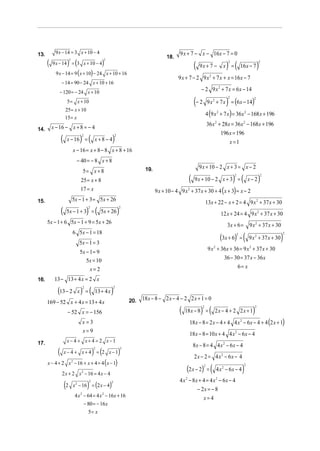 13.        9 x − 14 = 3 x + 10 − 4                                                                  9 x + 7 − x − 16x − 7 = 0
                                                                                             18.
      (               ) (                            )                                                       (                       ) (                         )
                          2                           2
          9 x − 14 = 3 x + 10 − 4                                                                                                     2                          2
                                                                                                                 9x + 7 −          x =            16 x − 7
            9 x − 14 = 9 ( x + 10) − 24 x + 10 + 16
                                                                                                   9 x + 7 − 2 9 x 2 + 7 x + x = 16 x − 7
                 − 14 = 90 − 24 x + 10 + 16
              − 120 = − 24 x + 10
                                                                                                                  − 2 9 x 2 + 7 x = 6 x − 14

                                                                                                             (− 2                    )
                                                                                                                        9 x 2 + 7 x = (6 x − 14)
                                                                                                                                      2                     2
                      5 = x + 10
                     25 = x + 10
                                                                                                                        4 (9 x 2 + 7 x ) = 36x 2 − 168 x + 196
                     15 = x
                                                                                                                        36 x 2 + 28x = 36 x 2 − 168 x + 196
14.       x − 16 − x + 8 = − 4
                                                                                                                                196 x = 196
                 (                  ) (                   )
                                      2                       2
                      x − 16 =                 x+8−4                                                                                x =1
                              x − 16 = x + 8 − 8 x + 8 + 16
                                   − 40 = − 8 x + 8
                                                                                                                 9 x + 10 − 2 x + 3 = x − 2
                                      5= x + 8                                   19.
                                                                                                         (                                ) (                    )
                                                                                                                                          2                          2
                                     25 = x + 8                                                              9 x + 10 − 2 x + 3 =                         x− 2
                                     17 = x                                            9 x + 10 − 4 9 x 2 + 37 x + 30 + 4 ( x + 3) = x − 2
                              5x − 1 + 3 = 5x + 26
15.                                                                                                                     13x + 22 − x + 2 = 4 9 x 2 + 37 x + 30
                 (                        ) (                     )
                                          2                       2
                      5x − 1 + 3 =                   5x + 26                                                                      12 x + 24 = 4 9 x 2 + 37 x + 30
      5x − 1 + 6 5x − 1 + 9 = 5x + 26
                                                                                                                                     3x + 6 =             9 x 2 + 37 x + 30
                              6 5x − 1 = 18
                                                                                                                                  (3x + 6)            (                       )
                                                                                                                                              2                               2
                                                                                                                                                  =       9 x 2 + 37 x + 30
                                    5x − 1 = 3
                                                                                                                         9 x 2 + 36x + 36 = 9 x 2 + 37 x + 30
                                    5x − 1 = 9
                                       5x = 10                                                                                    36 − 30 = 37 x − 36 x
                                              x= 2                                                                                      6= x

16.        13 − 13 + 4 x = 2 x

             (13 − 2 x ) = (                              )
                                      2                       2
                                               13 + 4 x
                                                                                18 x − 8 − 2 x − 4 − 2 2 x + 1 = 0
      169 − 52 x + 4 x = 13 + 4 x                                         20.

                                                                                                    (            ) (                                        )
                                                                                                                    2                                        2
                      − 52 x = − 156                                                                    18 x − 8 =              2x − 4 + 2 2x + 1
                                      x=3                                                                 18 x − 8 = 2 x − 4 + 4 4 x 2 − 6x − 4 + 4 (2 x + 1)
                                      x=9
                                                                                                          18 x − 8 = 10 x + 4 4 x 2 − 6x − 4
17.                   x− 4 + x+4 = 2 x−1
                                                                                                             8x − 8 = 4 4 x 2 − 6x − 4
             (                                ) (                 )
                                               2                      2
                     x− 4 + x+ 4 = 2 x−1
                                                                                                             2 x − 2 = 4 x2 − 6x − 4
      x − 4 + 2 x − 16 + x + 4 = 4 ( x − 1)
                              2

                                                                                                        (2 x − 2)           (                         )
                                                                                                                    2                                 2
                                                                                                                        =       4 x2 − 6x − 4
                 2 x + 2 x − 16 = 4 x − 4
                                     2

                                                                                                    4 x 2 − 8x + 4 = 4 x2 − 6x − 4
                     (2                   )
                              x 2 − 16 = (2 x − 4)
                                          2               2

                                                                                                              − 2x = − 8
                                  4 x 2 − 64 = 4 x 2 − 16x + 16                                                  x=4
                                        − 80 = − 16 x
                                           5= x
 