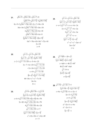 21.          8 x + 9 − 18 x + 34 + 2 x + 7 = 0
                                                                                                                         x − a + x + a = 4 x − 2a
                          (                                       ) (                           )
                                                                      2                         2   24.
                               8x + 9 + 2 x + 7 =                           18 x + 34
                                                                                                                  (    x− a + x+ a =               ) (
                                                                                                                                                   2
                                                                                                                                                              4 x − 2a      )
                                                                                                                                                                            2


      8 x + 9 + 2 16 x 2 + 74 x + 63 + 2 x + 7 = 18 x + 34
                                                                                                          x − a + 2 x 2 − a 2 + x + a = 4 x − 2a
            10 x + 16 + 2 16 x + 74 x + 63 = 18 x + 34
                                         2
                                                                                                                       2 x + 2 x 2 − a 2 = 4 x − 2a
                              2 16 x + 74 x + 63 = 8 x + 18
                                          2
                                                                                                                                 2 x 2 − a 2 = 2 x − 2a
                                 16 x + 74 x + 63 = 4 x + 9
                                          2
                                                                                                                                     x2 − a2 = x − a
                      ( 16x                                   )
                                        + 74 x + 63 = (4 x + 9)
                                                                  2

                                                                                                                             (                  ) = (x − a)
                                    2                                               2
                                                                                                                                                   2                2
                                                                                                                                  x2 − a2
                                 16 x 2 + 74 x + 63 = 16 x 2 + 72 x + 81
                                                                                                                                     x 2 − a 2 = x 2 − 2ax + a 2
                                                  2 x = 18
                                                                                                                                               2ax = 2a 2
                                                   x=9
                                                                                                                                                 x=a


22.                       x − 2 − x − 5 = 4 x − 23
                                                                                                                 x − 4ab = − 2b + x
                  (                           ) (                            )
                                                  2                             2                   25.
                      x−2 − x−5 =                                 4 x − 23
                                                                                                          (             ) (                        )
                                                                                                                         2                             2
                                                                                                              x − 4ab =             x + 2b
      x − 2 − 2 x 2 − 7 x + 10 + x − 5 = 4 x − 23
                                                                                                                 x − 4ab = x − 4b x + 4b 2
                      2 x − 7 − 4 x + 23 = 2 x 2 − 7 x + 10
                                                                                                                  4b x = 4b 2 + 4ab
                                    − 2 x + 16 = 2 x 2 − 7 x + 10
                                                                                                                         x =b+ a
                                         − x + 8 = x 2 − 7 x + 10
                                                                                                                   ( x ) = (a + b)
                                                                                                                          2                    2


                                        (8 − x)           (                             )
                                              2                                         2
                                                      =           x 2 − 7 x + 10
                                                                                                                        x = (a + b)
                                                                                                                                               2


                          64 − 16 x + x = x − 7 x 10
                                              2               2


                                      54 = 9 x
                                       6= x                                                                   x + 4a − x + 2 a − 1 = 1
                                                                                                    26.
                                                                                                                   (   x + 4a − 1 =    ) ( 2
                                                                                                                                                           x + 2a − 1   )
                                                                                                                                                                        2



23.                            x + 6 − 9 x + 70 = − 2 x + 9                                               x + 4 a − 2 x + 4 a + 1 = x + 2a − 1

                      (                                       ) (                       )                                         2a + 2 = 2 x + 4a
                                                              2                             2
                              x+6+2 x+9 =                                 9 x + 70

      x + 6 + 4 x 2 + 15x + 54 + 4 ( x + 9) = 9 x + 70                                                                              a + 1 = x + 4a

                                                                                                                                 (a + 1) = (                        )
                                                                                                                                       2                            2

              5x + 42 + 4 x 2 + 15x + 54 = 9 x + 70                                                                                                        x + 4a
                                                                                                                         a 2 + 2a + 1 = x + 4a
                              4 x 2 + 15x + 54 = 4 x + 28
                                                                                                                         a 2 − 2a + 1 = x
                                    x 2 + 15x + 54 = x + 7
                                                                                                                                 (a − 1)
                                                                                                                                       2
                                                                                                                                               =x
                       (       x + 15x + 54 = ( x + 7)    )
                                                          2                 2
                                2


                                    x 2 + 15x + 54 = x 2 + 14 x + 49
                                                              x= −5
 
