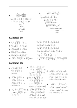 6
                                                                                                  10.                            x + 14 − x − 7 =
                           x −2 2 x −5                                                                                                                        x−7
9.                              =
                           x + 2 2 x −1
                                                                                                              (x + 14)(x − 7) − (x − 7) = 6           2


     (            )(
          x − 2 2 x −1 = 2 x −5   ) (                  )(    x+2    )                                               x + 7 x − 98 − ( x − 7) = 6
                                                                                                                        2

         2 x − 5 x + 2 = 2 x − x − 10
              2                            2
                                                                                                                        x 2 + 7 x − 98 − x + 7 = 6
                              12 = 4 x
                                                                                                                            (                     )
                                                                                                                                 x 2 + 7 x − 98 = ( x − 1)
                                                                                                                                                  2                2

                                  3= x
                                                                                                                                       x 2 + 7 x − 98 = x 2 − 2 x + 1
                             (3)2 = ( x )
                                               2

                                                                                                                                                   9 x = 99
                                  9= x
                                                                                                                                                          x = 11


EJERCICIO 253

                                                                                                     − 12 = 22 ⋅ 3(− 1) = 2 3 − 1 = 2 i 3
         − a 2 = a 2 (− 1) = a − 1 = a i
                                                                                            7.
1.
                                                                                                     − 7 = 7 (− 1) = 7                  (− 1) =
         − 2 = 2 (− 1) = 2 − 1 = 2 i
                                                                                            8.                                                        7i
2.
                                                                                                     − 27 = 32 ⋅ 3(− 1) = 3 3 − 1 = 3i 3
                ( )
                                                                                            9.
3. 2 − 9 = 2 32 − 1 = 6 − 1 = 6 i
                                                                                            10.       − 4m4 = 2 2 m2 m2 (− 1) = 2m2 − 1 = 2 i m2
4. − 81 = 9 (− 1) = 9 − 1 = 9 i
                       2


                                                                                                             = 2 (− 1) =
                                                                                                           1   1         1    1
5. − 6 = 6 (− 1) = 6 − 1 = 6 i                                                              11.       −
                                                                                                          16   4         4
                                                                                                                           −1= i
                                                                                                                              4
6. 3 − b = 3 b b (− 1) = 3b (− 1) = 3b
              4             2 2                    2                    2
                                                                            i               12.       − a 2 − b2 = − 1(a 2 + b 2 ) = − 1 a 2 + b2 = i a 2 + b 2

EJERCICIO 254
                                                                   3 − 64 = 3 82 (− 1) = 24 i
                       22 (− 1) = 2 i
                                                            4.
1.        −4=
                                                                 − 5 − 49 = − 5 72 (− 1) = − 35i
         − 16 = 42 (− 1) = 4 i                                                                                                  7.    3 − 20 = 3 22 ⋅ 5 (− 1) = 6 5 i
     = 2 i + 4 i = 6i                                             3 − 121 = 3 11 (− 1) = 33i     2

                                                                                                                                     − 2 − 45 = − 2 32 ⋅ 5(− 1) = − 6 5 i
                                                                 = 24 i − 35i + 33i = 22 i
                           52 (− 1) = 5i                                                                                             3 − 125 = 3 52 ⋅ 5(− 1) = 15 5 i
2.         − 25 =                                                   2     2
                                                                                 ( )
                                                            5. 2 − a = 2 a − 1 = 2a i
                                                                                                                                     = 6 5 i − 6 5 i + 15 5 i = 15 5 i
           − 81 =          9 2 (− 1) = 9 i                        − a = a a (− 1) = a i
                                                                            4       2       2             2


     − − 49 = − 72 (− 1) = − 7 i                                  − a = a a (− 1) = a i                                                                            a 4 (− 1) = a 2 i
                                                                            6       4   2                 3
                                                                                                                                8.           − a4 =
     = 5i + 9 i − 7 i = 7 i
                                                               = 2a i + a i + a i = i (2a + a + a )
                                                                                                                                       4 − 9a 4 = 4 32 a 4 (− 1) = 12a 2 i
                                                                                2       3                      2    3




3.        2 − 9 = 2 32 (− 1) = 6 i                          6.     − 18 = 3 ⋅ 2 (− 1) = 3 2 i
                                                                                        2
                                                                                                                                     − 3 − 4a 4 = − 3 2 2 a 4 (− 1) = − 6a 2 i
     3 − 100 = 3 102 (− 1) = 30 i                                    − 8 = 2 ⋅ 2 (− 1) = 2 2 i
                                                                                        2
                                                                                                                                     = a 2 i + 12a 2 i − 6a 2 i = 7a 2 i
     = 6 i + 30 i = 36 i                                       2 − 50 = 2 5 ⋅ 2 (− 1) = 10 2 i
                                                                                        2



                                                                 = 3 2 i + 2 2 i + 10 2 i = 15 2 i
 