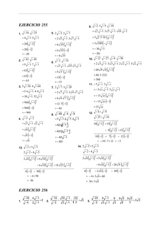 EJERCICIO 255                                                                                  9.    − 2 ⋅ 3 − 5 ⋅ − 10
                                                                                                    = 2 − 1 ⋅ 3 5 − 1 ⋅ 10                        −1
1.    − 16 ⋅ − 25                              5. 2 − 5 ⋅ 3 − 7
                                                                                                                  ( − 1)
                                                                                                                                3
     = 4 − 1⋅5 − 1                                  = 2 5 − 1⋅ 3 7 − 1                              = 3 2 ⋅ 5⋅ 10

            (            )                                                                                 100 (− − 1)
                                                                ( − 1)                              =3
                         2
     = 20           −1
                                                                             2
                                                    = 6 35
     = 20 (− 1)                                     = 6 35 (− 1)
                                                                                                    = − 30 − 1
     = − 20                                                                                         = − 30 i
                                                    = − 6 35
      − 81 ⋅ − 49                                                                              10.        − 12 ⋅ − 27 ⋅ − 8 ⋅ − 50
2.                                                    − 3 ⋅ − 75
                                               6.                                                    = 2 3 − 1⋅ 3 3 − 1⋅ 2 2 − 1⋅5 2 − 1
     = 9 − 1⋅ 7 − 1                                 = 3 − 1 ⋅ 25 3 − 1
     = 63   ( − 1)
                         2

                                                    = 5 32      (   −1   )
                                                                         2                           = 60 9 4          ( − 1)      4



     = 63 (− 1)                                                                                      = 60 ⋅ 3⋅ 2 (1)
                                                    = 15 (− 1)
     = − 63                                                                                          = 360
                                                    = − 15
                                                                                               11. − 5 − x ⋅ 3 − y
3. 5 − 36 ⋅ 4 − 64                             7. 2 − 7 ⋅ 3 − 28
                                                                                                     = − 5 x − 1⋅3 y − 1
     = 5⋅ 6 − 1 ⋅ 4 ⋅ 8 − 1                         = 2 7 − 1⋅3 4 7 − 1
     = 30 − 1 ⋅ 32 − 1
                                                    = 6 4 72         ( ) −1
                                                                                 2                   = − 15 xy      ( − 1)     2




                (            )
                                 2
                                                                                                     = − 15 xy (− 1)
     = 960              −1                          = 12 ⋅ 7 (− 1)
     = 960 (− 1)                                    = − 84
                                                                                                     = 15 xy
     = − 960                                                                                   12.        −4+ −9
                                               8.     − 49 ⋅ − 4 ⋅ − 9
      − 3⋅ − 2                                                                                            − 25 − − 16
4.                                                  = 7 − 1⋅ 2 − 1 ⋅ 3 − 1
                                                                                                          ( − 1) + 15( − 1)
                                                                                                                2                       2
     = 3 − 1⋅ 2 − 1                                                 3
                                                                                                     10
                                                    = 42 e− 1j
            ( − 1)                                                                                               − 8 ( − 1) − 12 ( − 1)
                             2
     = 6
                                                                                                                                        2                  2

                                                    = 42 e − 1j
                                                         −
     = 6 (− 1)                                                                                        10 (− 1) + 7 (− 1) − 12 (− 1)
                                                    = − 42 − 1
     =− 6                                           = − 42 i                                               = − 10 − 7 + 12 = − 5

        −2 +3 −5                                                                     14. 2 − 2 + 5 − 3
13.
      2 −2 −6 −5                                                                          −2−4 −3

      2 4       ( − 1) + 6 10 ( − 1)
                                 2             2
                                                                                        2 4   ( − 1) + 5 6 ( − 1)
                                                                                                      2                   2




                       − 6 10 ( − 1) − 18                       ( − 1)                               − 8 6 ( − 1) − 20 9 ( − 1)
                                               2                         2                                                2                            2
                                                           25

       4 (− 1) − 90 (− 1)                                                                 4 (− 1)     − 3 6 (− 1)             − 60 (− 1)
            = − 4 + 90                                                                      = − 4 + 3 6 + 60
            = 86                                                                            = 56 + 3 6


EJERCICIO 256
       − 16             4 −1                   − 10          10 − 1              10                  − 81       9 −1               9        9 3       9 3
1.                  =                =2   2.           =                 =          = 5       3.            =             =             =         =       =3 3
       −4               2 −1                    −2           2 −1                 2                  −3         3 −1                3        9         3
 