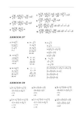 2 − 18               6 2 −1                  6 2              6 12         6 22 ⋅ 3
                                                                 7.                     =                       =                =            =              =2 3
         − 90       3 10 − 1                10                                 −6                   6 −1                 6            36              6
4.              =                  =3          =3 2
         −5               5 −1               5
                                                                           − 315            3 35 − 1                         35
                                                                 8.                     =                           =3          =3 5
         − 150        5 6 −1                6                                  −7                    7 −1                    7
5.                =                =5         =5 2
          −3              3 −1              3                          4   − 27         4
                                                                                                27 − 1              27 4
                                                                                                                                                      2      1

                                                                 9.                 =                         =4       = 9 = 4 32 = 3 4 = 3 2 = 3
                                                                       4       −3           4
                                                                                                3 −1                 3
     10 − 36              60 − 1
                      =            =6
6.
         5 −4             10 − 1
                                                                           4   − 300            4
                                                                                                    300 − 1                  300 4
                                                                                                                                                                 2   1

                                                                 10.                    =                           =4          = 25 = 4 5 2 = 5 4 = 5 2 = 5
                                                                           4   − 12              4
                                                                                                     12 − 1                  12


EJERCICIO 257

1. 2 + 3 − 1                                4. 5 +          −1                                  7. 2 + − 2
     5 − 2 −1                                    7 + 2 −1                                            4− − 3
                                                 9 + 7 −1
     7+
     7+ i
             −1
                                                                                                     6+   (     2 −1− 3 −1                    )
                                                 21+ 10 − 1
                                                 21+ 10 i                                            6+ (       2 i − 3i         )
2. − 4 − 5 − 1                                                                                       6+ (       2− 3 i       )
     − 2 + 8 −1                             5.     3 − 2i
                                                                                                8.     7+ −5
                                                   5 − 8i
     − 6 + 3 −1                                                                                        2− −9
                                                 − 10 + 13 i
     − 6 + 3i
                                                 − 2 + 3i                                            − 4 + − 16

3. 12 − 11 − 1                              6.     1 − i                                             (3 +        ) (
                                                                                                                2 +          5 − 1 − 9 − 1 + 16 − 1                      )
     8 + 7 −1                                      4 + 3i
                                                                                                     (3 +       2)+ (        5 i − 3i + 4 i       )
                                                    2 + 5i
     20 − 4 − 1                                                                                      (3 +       2)+ (        5i + i)
                                                 5 + 2 + 7i
     20 − 4 i
                                                                                                     (3 +       2)+ (        5 + 1)i


EJERCICIO 258

     (                ) (
1. 7 − 2 − 1 + 7 + 2 − 1                )                (           ) (
                                                      3. 9 + i 3 + 9 − i 3         )                                                  (                ) (
                                                                                                                                 5. 8 − 3 − 2 + 8 + 3 − 2                )
     = (7 + 7) + (− 2 + 2) − 1                              = (9 + 9) + (i − i ) 3                                                    = (8 + 8) + (− 3 + 3) 2 − 1
     = 7⋅2                                                  = 9⋅ 2                                                                    = 8⋅ 2
     = 14                                                   = 18                                                                      = 16


     (                    ) (
2. − 5 − 3 − 1 + − 5 + 3 − 1                )            (                     ) (
                                                      4. − 7 − 5 − 1 + − 7 + 5 − 1                          )                    6.   (   2+i 3 +     ) ( 2 − i 3)
     = (− 5 − 5) + (− 3 + 3) − 1                            = (− 7 − 7) + (− 5 + 5) − 1                                               =   (   2+      2 ) + (i − i ) 3
     = − 5⋅ 2                                               = − 7⋅2
                                                                                                                                      =2 2
     = − 10                                                 = − 14
 