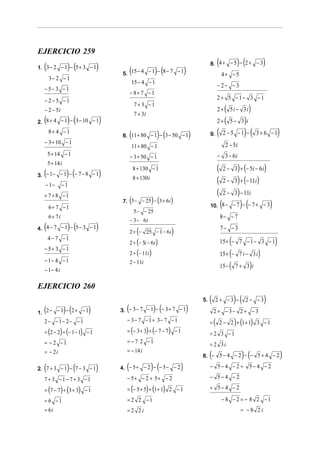 EJERCICIO 259
  (              ) (          )                                                                  (
                                                                                         8. 4 + − 5 − 2 + − 3       )(            )
                                       5. (15 − 4             )(            )
1. 3 − 2 − 1 − 5 + 3 − 1
                                                          − 1 − 8− 7 − 1
                                                                                                     4+ −5
      3− 2 − 1
                                              15 − 4 − 1
                                                                                                 − 2− − 3
  − 5− 3 − 1
                                             − 8+ 7 − 1
  − 2−5 −1                                                                                       2+ 5 −1− 3 −1
                                                 7+ 3 −1
  − 2 − 5i
                                                 7 + 3i
                                                                                                 2+(          5i − 3i    )
  (              )(
2. 8 + 4 − 1 − 3 − 10 − 1         )                                                              2+(          5− 3 i )
      8+ 4 −1
                                             (                 )(
                                       6. 11 + 80 − 1 − 3 − 50 − 1              )        9.      (       2 −5 −1 −   )(       3+ 6 −1         )
  − 3 + 10 − 1                                                                                            2 − 5i
                                              11 + 80 − 1
      5 + 14 − 1                             − 3 + 50 − 1                                        − 3 − 6i
      5 + 14 i
                                                 8 + 130 − 1                                     (               )
                                                                                                         2 − 3 + (− 5i − 6 i )
  (              )(
3. − 1 − − 1 − − 7 − 8 − 1        )
   − 1−        −1
                                                 8 + 130 i
                                                                                                 (       2−     3) + (− 11i )

  + 7+8 −1                                                                                       (       2−     3) − 11i
                                             (
                                       7. 5 − − 25 − 3 + 6 i ) (    )
                                                                                                     (
                                                                                         10. 8 − − 7 − − 7 + − 3    )(                )
      6+ 7 − 1
                                                 5 − − 25
      6 + 7i                                                                                         8− − 7
                                             − 3 − 6i
  (               )(
4. 4 − 7 − 1 − 5 − 3 − 1      )                    (
                                             2 + − 25 − 1 − 6 i     )                                7− − 3
      4− 7 −1
                                             2 + (− 5i − 6 i )                                              (
                                                                                                     15 + − 7 − 1 − 3 − 1                 )
  − 5+ 3 − 1
                                             2 + (− 11i )                                                 (
                                                                                                     15 + − 7 i − 3 i         )
  − 1− 4 − 1
                                                                                                     15 − (               )
                                             2 − 11i
                                                                                                                7+ 3 i
  − 1− 4 i

EJERCICIO 260
                                                                                    5.   (    2+ −3 −           )(       2− −3    )
  (              )(
1. 2 − − 1 − 2 + − 1    )                (                   )(
                                      3. − 3 − 7 − 1 − − 3 + 7 − 1          )                2 + − 3− 2 + − 3
  2− −1− 2− −1                           − 3− 7 − 1 + 3− 7 − 1                           =   (                  )
                                                                                                     2 − 2 + (1 + 1) 3 − 1
  = (2 − 2) + (− 1 − 1) − 1              = (− 3 + 3) + (− 7 − 7) − 1                     = 2 3 −1
  = − 2 −1                               = − 7⋅2 − 1
                                                                                         = 2 3i
                                         = − 14i
  = − 2i
                                                                                         (
                                                                                    6. − 5 − 4 − 2 − − 5 + 4 − 2     ) (                          )
  (              ) (
2. 7 + 3 − 1 − 7 − 3 − 1      )          (                   )(
                                      4. − 5 + − 2 − − 5 − − 2          )                − 5−4 −2+ 5−4 −2

  7+ 3 −1− 7+ 3 −1                       − 5+ − 2 + 5+ − 2                               − 5−4 −2

  = (7 − 7) + (3 + 3) − 1                = (− 5 + 5) + (1 + 1) 2 − 1                     + 5− 4 − 2

  = 6 −1                                 = 2 2 −1                                                    −8 − 2 = − 8 2 −1
  = 6i                                   =2 2i                                                                      = −8 2i
 