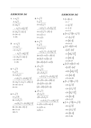 EJERCICIO 261                                                                                                     EJERCICIO 262
1. 3 − 4 − 1                                           5. 3 + − 2                                                       ( )( )
                                                                                                                   1. 1 − i 1 + i
      5− 3 − 1                                              5− − 2                                                      = 1− i 2
                                                            15 + 5 2 − 1                                                       ( − 1)
                                                                                                                                            2
     15 − 20 − 1                                                                                                        = 1−

        − 9 − 1 + 12       ( − 1) 2
                                                                 − 3 2 −1− 2 2               ( − 1) 2
                                                                                                                        = 1 − (− 1)
                                                                                                                        = 1+ 1= 2
     15 − 29 − 1 + 12 (− 1)                                 15 + 2 2 − 1 − 4 (− 1)
     15 − 29 i − 12                                         15 + 2 2 i + 2
                                                                                                                        (
                                                                                                                   2. 3 + 2 − 1 3 − 2 − 1   )(                              )
      3 − 29 i                                              17 + 2 2 i                                                             (
                                                                                                                        = 32 − 2 − 1                )   2




                                                       6. 4 + − 3                                                              [
                                                                                                                        = 9 − 4 (− 1)           ]
2.     4+ 7 −1                                                                                                          = 9 + 4 = 13
                                                            5− − 2
     − 3− 2 − 1                                                                                                    3.   (       )( 2 + 5i)
                                                                                                                            2 − 5i
                                                            20 + 5 3 − 1
                                                                                                                        = ( 2 ) − (5i )
                                                                                                                                   2                 2
     − 12 − 21 − 1
                                                                                             ( − 1)
                                                                                                      2
                                                                 − 4 2 −1− 2 3
                            ( − 1)                                                                                             [ ( )]
                                      2                                                                                                                  2
          − 8 − 1 − 14                                                                                                  = 2 − 25 − 1
                                                            20 + 5 3 i − 4 2 i − 6 (− 1)
     − 12 − 29 − 1 − 14 (− 1)
                                                                                                                        = 2 − [25(− 1)]
     − 12 − 29 i + 14                                             (
                                                            20 + 5 3 − 4 2 i + 6     )
                                                                                                                        = 2 + 25 = 27
        2 − 29 i                                            (20 + 6 ) + (5       3−4 2 i     )
                                                                                                                        (       )(
                                                                                                                   4. 2 3 + 4 i 2 3 − 4 i                                   )
                                                                2 + −5
                                                                                                                        = (2 3) − (4 i )
                                                       7.                                                                              2                    2

3. 7 − − 4
                                                                                                                                       [
                                                                                                                                     ( )]
                                                                3+ −2
                                                                                                                        = 4 (3) − 16 − 1
                                                                                                                                                                    2
     5+ − 9
                                                                6 + 3 5 −1
     35 − 5 4 − 1                                                                                                       = 12 − [16 (− 1)]
                                                                  + 2 2 −1+ 5 2                  ( − 1)   2


        + 7 9 −1− 4 9             ( − 1)      2
                                                                                                                        = 12 + 16 = 28
                                                                6 + 15 i + 4 i + 10 (− 1)
     35 − 10 − 1 + 21 − 1 − 36 (− 1)                                                                                    (
                                                                                                                   5. 5 − − 2 5 + − 2      )(                           )
     35 − 10 i + 21i + 6
                                                                6+   (           )
                                                                         15 i + 2 i − 10
                                                                                                                        = 25 − (           −2    )
                                                                                                                                                    2


     41 + 11i                                               (   6 − 10 +   ) (   15 + 2 i)
                                                                                                                        = 25 − (                             )
                                                                                                                                                                2
                                                                                                                                           2 −1


4. 8 − − 9
                                                       8.       5+ − 3
                                                                5+ 2 − 3
                                                                                                                        = 25 − 2   [ ( − 1) ]               2




     11 + − 25                                                  25 + 5 3 − 1                                                       [
                                                                                                                        = 25 − 2 (− 1)              ]
                                                                                                                        = 25 + 2 = 27
     88 − 11 9 − 1                                                                                ( − 1)
                                                                                                              2
                                                                     + 2 5 3 −1+ 2 9
                                          (        )
                                                   2                                                                    (            )(
                                                                                                                   6. − 9 − − 5 − 9 + − 5                                       )
        + 8 25 − 1 − 9 25                     −1            5 + 15 i + 2 15 i + 6 (− 1)
                                                                                                                        = 81 − ( − 5 )
                                                                                                                                                    2

     88 − 33i + 40 i − 15 (− 1)                             5 + 3 15 i − 6
                                                                                                                        = 81 − ( 5 − 1)
                                                                                                                                                                2
     88 + 7 i + 15                                          3 15 i − 1
                                                                                                                        = 81 − [5 (− 1)]
     103 + 7 i

                                                                                                                        = 81 + 5 = 86
 