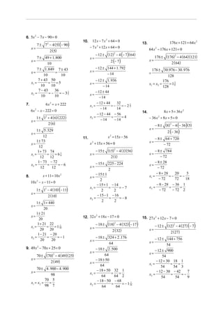 6. 5x − 7 x − 90 = 0
     2

                                      10.    12 x − 7 x 2 + 64 = 0                                       176x = 121 + 64 x 2
            7 ± 7 2 − 4 (5) (− 90)                                              13.
     x=                                     − 7 x + 12 x + 64 = 0
                                                 2

                       2 (5)                                                          64 x 2 − 176 x + 121 = 0
                                                 − 12 ± (12) − 4 (− 7) (64)
                                                             2
                                                                                           176 ± (176) − 4 (64)(121)
                                                                                                       2
            7 ± 49 + 1. 800                 x=
     x=                                                    2 (− 7)                    x=
                                                                                                    2 ( 64)
                10
         7 ± 1.849 7 ± 43                        − 12 ± 144 + 1. 792                    176 ± 30 .976 − 30 . 976
     x=               =                     x=
              10         10                             − 14                          =
                                                                                                   128
          7 + 43 50                              − 12 ± 1. 936                                  176 3
     x1 =        =    =5                    x=                                        x1 = x2 =     = 18
            10     10                                  − 14                                     128
          7 − 43     36                          − 12 ± 44
     x2 =        =−     = − 35
                             3
                                            x=
            10       10                             − 14
7.                6 x 2 = x + 222                 − 12 + 44     32
                                            x1 =            =−     =−22
                                                     − 14
                                                                      7
                                                                14
     6x − x − 222 = 0
        2
                                                                                14.                8 x + 5 = 36 x 2
                                                  − 12 − 44 − 56
            1 ± 1 + 4 (6)( 222)
                  2                         x2 =            =      =4                 − 36 x + 8 x + 5 = 0
                                                                                               2

     x=                                              − 14     − 14
                      2 (6)                                                                  − 8 ± (8) − 4 (− 36) (5)
                                                                                                      2

                                                                                      x=
     x=
         1 ± 5. 329                                                                                     2 (− 36)
              12                      11.                x 2 = 15x − 56                  − 8 ± 64 + 720
         1 ± 73                                                                       x=
     x=                                     x 2 + 15x + 56 = 0                                − 72
           12
                                                 − 15 ± (15) − 4 (1)(56)                     − 8 ± 784
                                                             2
          1 + 73 74
     x1 =        =    =61                   x=                                        x=
                                                          2 (1)                                  − 72
                        6
            12     12
          1 − 73 − 72                            − 15 ± 225 − 224                            − 8 ± 28
     x2 =        =     =−6                                                            x=
            12      12                      x=                                                 − 72
                                                          2
                                                 − 15 ± 1                                    − 8 + 28    20     5
8.              x + 11 = 10 x 2             x=                                        x1 =            =−    =−
                                                    2                                          − 72      72    18
     10 x 2 − x − 11 = 0
                                                  − 15 + 1 − 14                               − 8 − 28 − 36 1
                                            x1 =          =     =−7                   x2 =            =     =
            1 ± 12 − 4 (10) (− 11)                   2      2                                   − 72    − 72 2
     x=                                           − 15 − 1 − 16
                      2 (10)
                                            x2 =          =     = −8
                                                     2       2
         1 ± 1 + 440
     x=
               20
         1 ± 21
     x=                               12. 32 x + 18 x − 17 = 0
                                              2
                                                                                15. 27 x 2 + 12 x − 7 = 0
           20
          1 + 21 22                              − 18 ± (18) − 4 ( 32) (− 17)              − 12 ± (12) − 4 (27) (− 7)
                                                             2
                                                                                                      2
     x1 =        =    = 1 10
                           1
                                            x=
            20     20                                       2 ( 32)                   x=
                                                                                                          2 ( 27)
          1 − 21 − 20
     x2 =        =      = −1                     − 18 ± 324 + 2 .176                       − 12 ± 144 + 756
            20      20                      x=                                        x=
                                                          64                                       54
9. 49 x − 70 x + 25 = 0
       2
                                                 − 18 ± 2 .500                             − 12 ± 900
                                            x=                                        x=
            70 ± (70) − 4 (49)( 25)
                      2
                                                       64                                       54
     x=                                          − 18 ± 50
                    2 ( 49)                 x=                                        x1 =
                                                                                            − 12 + 30 18 1
                                                                                                      = =
                                                    64                                         54       54 3
         70 ± 4 . 900 − 4 . 900                   − 18 + 50 32 1
     x=                                     x1 =           =    =                           − 12 − 30 − 42     7
                  98                                 64      64 2                     x2 =            =     =−
                                                                                               54        54    9
              70 5
     x1 = x2 = =                                  − 18 − 50 − 68
              98 7                          x2 =           =      = − 1 16
                                                                         1
                                                     64       64
 