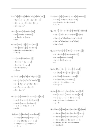 [(                      ) (
4. 4 x + − x − xy + − 3 y + 2 xy − − 3x + y
      2     2            2             2    2
                                                                     ) (                         )]                          [
                                                                                                      11. − (− a + b) + − (a + b) − (− 2a + 3b) + (− b + a − b)                        ]
                  [
   = 4 x + − x + xy − 3 y + 2 xy + 3x − y
          2               2                     2                         2          2
                                                                                         ]                              [
                                                                                                           = a − b + − a − b + 2a − 3b − b + a − b              ]
                                                                                                           = a − b − a − b + 2a − 3b − b + a − b
   = 4 x 2 − x 2 + xy − 3 y 2 + 2 xy + 3x 2 − y 2
                                                                                                           = 3a − 7b
   = 6 x 2 + 3xy − 4 y 2

5. a +   {(− 2a + b) − (− a + b − c) + a}                                                                           {[
                                                                                                      12. 7m − − m + 3n − 5 − n − − 3 + m
                                                                                                            2     2                       2
                                                                                                                                            (    ) (                )] }− (2n + 3)
   = a + {− 2a + b + a − b + c + a}                                                                                     {[
                                                                                                           = 7m2 − − m2 + 3n − 5 + n + 3 − m2              ]} − 2n − 3
                                                                                                           = 7m − {− m               − 3n + 5 − n − 3 + m } − 2n − 3
   = a − 2a + b + a − b + c + a                                                                                 2                2                          2
   =a+c
                                                                                                           = 7m2 + m2 + 3n − 5 + n + 3 − m2 − 2n − 3
          [
6. 4m − 2m + (n − 3) + − 4n − (2m + 1)] [                                  ]                               = 7 m2 + 2 n − 5
              [
   = 4m − 2m + n − 3 + − 4n − 2m − 1  ] [                             ]
   = 4m − 2m − n + 3 − 4n − 2m − 1                                                                                                     {[
                                                                                                      13. 2a − (− 4a + b) − − − 4a + (b − a ) − (− b + a )                    ]}
   = − 5n + 2
                                                                                                                                     {[
                                                                                                           = 2a + 4a − b − − − 4a + b − a + b − a                   ]}
                                                                                                           = 6a − b − { 4a − b + a − b + a}
          [               (
7. 2 x + − 5x − − 2 y + {− x + y}                               )]
                                                                                                           = 6a − b − 4a + b − a + b − a
              [
   = 2 x + − 5x − ( − 2 y − x + y )                         ]                                              =b
              [
   = 2 x + − 5x + 2 y + x − y                       ]
   = 2 x − 5x + 2 y + x − y
   = − 2x + y                                                                                                   ( [                     {
                                                                                                      14. 3x − 5 y + − 2 x + y − (6 + x) − (− x + y)}                    ])
                                                                                                                    ( [
                                                                                                           = 3x − 5 y + − 2 x + {y − 6 − x} + x − y   ])
          {                   [
8. x − − 7 xy + − y + − x + 3xy − 2 y
     2                                2
                                            (           2                      2
                                                                                   )] }                    = 3x − (5 y + [− 2 x + y − 6 − x + x − y] )
                                                                                                           = 3x − (5 y − 2 x + y − 6 − x + x − y)
              {                   [
   = x 2 − − 7 xy + − y 2 − x 2 + 3xy − 2 y 2                                      ]}
                                                                                                           = 3x − 5 y + 2 x − y + 6 + x − x + y
   = x 2 − {− 7 xy − y 2 − x 2 + 3xy − 2 y 2 }                                                             = 5x − 5y + 6
   = x 2 + 7 xy + y 2 + x 2 − 3xy + 2 y 2
   = 2 x 2 + 4 xy + 3y 2
                                                                                                                [                      {
                                                                                                      15. 6c − − (2a + c) + − (a + c) − 2a − (a + c) + 2c                }         ]
                                                                                                                    [
                                                                                                           = 6c − − 2a − c + { − a − c − 2a − a − c } + 2c                    ]
                      [                     {
9. − (a + b) + − 3a + b − − 2a + b − (a − b) + 2a                                   }        ]                      [
                                                                                                           = 6c − − 2a − c − a − c − 2a − a − c + 2c                     ]
                      [
   = − a − b + − a + b − {− 2a + b − a + b}                                    ]                           = 6c + 2a + c + a + c + 2a + a + c − 2c
                      [
   = − a − b + − a + b + 2a − b + a − b                               ]                                    = 6a + 7c
   = − a − b − a + b + 2a − b + a − b
   = a − 2b
                                                                                                            (           )   [ {
                                                                                                      16. − 3m + n − 2m + − m + 2m − 2n − 5     (  ))} − (n + 6)]
                                                                                                                                                        (
                                                                                                           = − 3m − n − [ 2m + {− m + (2m − 2n + 5)} − n − 6]
                          {
10. (− x + y ) − 4 x + 2 y + − x − y − ( x + y )[]}
                                                                                                           = − 3m − n − [2m + {− m + 2m − 2n + 5 } − n − 6]
     = − x + y − {4 x + 2 y + [− x − y − x − y ] }
                                                                                                           = − 3m − n − [2m − m + 2m − 2n + 5 − n − 6]
     = − x + y − {4 x + 2 y − x − y − x − y}
                                                                                                           = − 3m − n − 2m + m − 2m + 2n − 5 + n + 6
     = − x + y − 4x − 2 y + x + y + x + y
                                                                                                           = − 6m + 2n + 1
     = − 3x + y
 