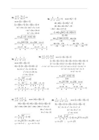 x + 3 5x − 1
            −       =0
                                                                                                                     mcm = 8 ( x 2 − 1)
15.                                                                                 5      6
      2x − 1 4x + 7                                                         18.         −      = 38
                                                                                                  5
                                                                                  x2 − 1 x + 1
      mcm = (2 x − 1)(4 x + 7)
                                                                                           40 − 48 ( x − 1) = 29 ( x 2 − 1)
      (x + 3)(4 x + 7) − (5x − 1)(2 x − 1) = 0                                             40 − 48 x + 48 = 29 x 2 − 29
         4 x 2 + 19 x + 21 − 10 x 2 + 7 x − 1 = 0
                                                                                  − 29 x 2 − 48 x + 117 = 0
                                − 6 x 2 + 26 x + 20 = 0
                                    3x 2 − 13x − 10 = 0                                 − (− 48) ±         (482 ) − 4 (− 29)(117)
                                                                                  x=
                                                                                                           2 (− 29)
           13 ±    (− 13)       2
                                    − 4 ( 3) (− 10)
      x=                                                                              48 ± 2 . 304 + 13. 572 48 ± 126
                            2 ( 3)                                                x=                          =
                                                                                               − 58               − 58
          13 ± 169 + 120 13 ± 289 13 ± 17
      x=                  =            =                                               48 + 126 174                 48 − 126 − 78 10
                  6             6          6                                      x1 =          =      = − 3 ; x2 =         =      = 1 29
                                                                                         − 58     − 58                − 58    − 58
           13 + 17 30             13 − 17 − 4    2
      x1 =         =   = 5 ; x2 =        =    =−
              6      6               6      6    3


                                                               x − 1 x + 1 2x + 9
      1     1     1                                     19.         +     =                  mcm = ( x + 1)( x − 1)( x + 3)
                                                               x+1 x−1 x+ 3
16. 4 − x − 6 = x + 1
                                                                                  (x − 1)( x − 1)(x + 3) + ( x + 1)(x + 1)(x + 3) = (2 x + 9)( x + 1)(x − 1)
      mcm = 6 (4 − x )( x + 1)                                                    (x − 2 x + 1)(x + 3) + (x + 2 x + 1)(x + 3) = (2 x + 9)(x − 1)
                                                                                    2                            2                                         2


      6 (x + 1) − (4 − x )(x + 1) = 6 (4 − x )                 x + 3x − 2 x − 6 x + x + 3 + x + 3x + 2 x + 6 x + x + 3 = 2 x − 2 x + 9 x 2 − 9
                                                                3       2     2                    3         2            2                     3


           6 x + 6 + x − 3x − 4 = 24 − 6 x
                        2
                                                                                                           2 x 3 + 6x 2 + 2 x + 6 = 2 x 3 + 9 x 2 − 2 x − 9
                       x 2 + 3x + 2 = 24 − 6 x                                                                                       0 = 3x 2 − 4 x − 15

                      x 2 + 9 x − 22 = 0
                                                                                                   4 ± ( 4) − 4 ( 3) (− 15)
                                                                                                           2

                   ( 9)     2                                                                 x=
                        − (− 22)                                                                                         2 ( 3)
               9
      x= −       ±
               2     4
                                                                                                   4 ± 16 + 180 4 ± 196 4 ± 14
            9   81         9  169 − 9 13                                                      x=               =           =
      x= −    ±    + 22 = − ±     =     ±                                                                 6          6         6
            2    4         2   4      2    2
                                                                                                    4 + 14 18         4 − 14 − 10
           − 9 13 4           − 9 13 − 22                                                     x1 =         = = 3 x2 =        =    = −12
      x1 =     + = = 2 ; x2 =    − =         = − 11                                                    6    6            6      6
                                                                                                                                      3
            2   2 2            2    2     2



      x+ 4 x+ 2 1
17.        −     =                      mcm = 24 ( x + 5)( x + 3)                            3
                                                                                                −
                                                                                                  1
                                                                                                     =
                                                                                                       1
                                                                                                                                     mcm = ( x + 2)( x − 2)( x + 1)
      x + 5 x + 3 24                                                                 20.
                                                                                            x+ 2 x− 2 x+1
             24 ( x + 3)( x + 4) − 24 ( x + 2)( x + 5) = ( x + 5)( x + 3)                  3 ( x − 2)( x + 1) − ( x + 2)( x + 1) = ( x + 2)( x − 2)
      24 x + 168 x + 288 − 24 x 2 − 168 x − 240 = x 2 + 8 x + 15
           2
                                                                                                 3x 2 − 3 x − 6 − x 2 − 3 x − 2 = x 2 − 4
                                                            48 = x + 8 x + 15
                                                                    2
                                                                                                                              2 x 2 − 6x − 8 = x2 − 4
                                                              0 = x 2 + 8x − 33                                                x 2 − 6x − 4 = 0
                   (8)  2
                                                                                                  (− 6) ± (− 6)
                       − (− 33)
                                                                                                                               2
               8
      x= −
               2
                 ±
                    4                                                                      x= −                                    − (− 4) = 3 ± 9 + 4 = 3 ± 13
                                                                                                       2                  4
      x = − 4 ± 16 + 33 = − 4 ± 49 = − 4 ± 7                                               x1 = 3 + 13               ;         x2 = 3 − 13
      x1 = − 4 + 7 = 3 ;              x2 = − 4 − 7 = − 11
 