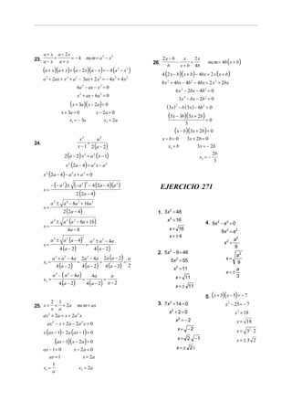 a + x a − 2x
23. a − x + a + x = − 4                         mcm = a 2 − x 2                               2x − b
                                                                                                                        mcm = 4b (x + b)
                                                                                                         x    2x
                                                                                        26.          −      =
                                                                                                b      x + b 4b
      (a + x)(a + x) + (a − 2 x)(a − x) = − 4 (a                           2
                                                                               − x2 )
                                                                                              4 (2 x − b)( x + b) − 4bx = 2 x ( x + b)
      a 2 + 2ax + x 2 + a 2 − 3ax + 2 x 2 = − 4a 2 + 4 x 2
                                                                                              8 x 2 + 4bx − 4b 2 − 4bx = 2 x 2 + 2bx
                                        6a 2 − ax − x 2 = 0
                                                                                                      6 x 2 − 2bx − 4b2 = 0
                                        x 2 + ax − 6a 2 = 0
                                                                                                         3x 2 − bx − 2b2 = 0
                                     (x + 3a)( x − 2a) = 0                                      ( 3x) − b ( 3x ) − 6b2 = 0
                                                                                                     2

                       x + 3a = 0                          x − 2a = 0
                                 x1 = − 3a                       x2 = 2a
                                                                                                 (3x − 3b)(3x + 2b) = 0
                                                                                                             3
                                                                                                     (x − b)(3x + 2b) = 0
                                          x2      a2                                          x−b= 0         3x + 2b = 0
                                              =
                                         x − 1 2 (a − 2)
24.
                                                                                                x1 = b            3x = − 2b

                         2 (a − 2) x 2 = a 2 ( x − 1)
                                                                                                                             2b
                                                                                                                    x2 = −
                                                                                                                              3
                         x (2a − 4) = a x − a
                                 2                     2         2


      x (2a − 4) − a 2 x + a 2 = 0
       2



             − (− a 2 ) ±              (− a )
                                            2 2
                                                    − 4 (2a − 4) (a 2 )                       EJERCICIO 271
      x=
                                        2 (2a − 4)
           a 2 ± a 4 − 8a 3 + 16a 2
      x=
                        2 (2a − 4)                                                        1. 3x = 48
                                                                                               2


           a 2 ± a 2 (a 2 − 8a + 16)                                                             x 2 = 16
                                                                                                                       4. 9x 2 − a 2 = 0
      x=
                             4a − 8                                                               x = 16
                                                                                                                                  9x 2 = a 2
                                                                                                  x=±4
           a ± a (a − 4)
                                            2
              2              2
                                                    a 2 ± a 2 − 4a                                                                         a2
      x=                                        =                                                                                  x2 =
                      4 (a − 2)                        4 (a − 2)                                                                           9
                                                                                          2. 5x − 9 = 46
                                                                                               2

                                                                 2a (a − 2) a
                                                                                                                                        a2
             a + a − 4a
               2         2
                                            2a − 4 a
                                                2
                                                                                                   5x 2 = 55                        x=
      x1 =                              =                    =             =
                  4 (a − 2)                 4 (a − 2)             4 (a − 2) 2
                                                                                                                                        9
                                                                                                    x 2 = 11                            a
                                                                                                                                    x=±
              a − ( a − 4a )
                  2          2
                                                   4a       a                                        x = 11                             3
      x2 =                                  =            =
                      4 (a − 2)                 4 (a − 2) a − 2
                                                                                                     x = ± 11
                                                                                                                             (    )(
                                                                                                                       5. x + 5 x − 5 = − 7)
         2 1                                                                              3. 7x 2 + 14 = 0                          x − 25 = − 7
                                                                                                                                       2
25. x + = + 2a mcm = ax
         x a
                                                                                                  x2 + 2 = 0                               x 2 = 18
    ax 2 + 2a = x + 2a 2 x
                                                                                                     x =−2
                                                                                                         2
                                                                                                                                            x = 18
        ax 2 − x + 2a − 2a 2 x = 0
                                                                                                         x= −2
      x (ax − 1) − 2a (ax − 1) = 0                                                                                                          x = 32 ⋅ 2
                                                                                                         x = 2 −1
               (ax − 1)(x − 2a) = 0                                                                                                         x= ±3 2
      ax − 1 = 0                       x − 2a = 0                                                     x=± 2 i
         ax = 1                             x = 2a
           1
      x1 =                               x2 = 2a
           a
 