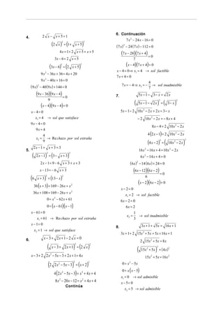6. Continuación
4.                2 x − x+5=1
                                                                                       7 x 2 − 24 x − 16 = 0
                                   (2 x ) = (1 +                )
                                          2                     2
                                                        x+5                 (7 x) − 24 (7 x) − 112 = 0
                                                                                   2


                                        4 x = 1+ 2 x + 5 + x + 5                 (7 x − 28)(7 x + 4) = 0
                                    3x − 6 = 2 x + 5                                         7

                            (3x − 6) = (22
                                                    x+5     )
                                                            2
                                                                                       (x − 4)(7 x + 4) = 0
                                                                            x − 4 = 0 ⇒ x1 = 4 → sol factible
                9 x − 36x + 36 = 4 x + 20
                   2
                                                                            7x + 4 = 0
                9 x 2 − 40x + 16 = 0
                                                                                                  4
     (9 x) − 40 (9 x) + 144 = 0
            2                                                                   7 x = − 4 ⇒ x2 = − → sol inadmisible
                                                                                                  7
           (9 x − 36)(9 x − 4) = 0                                          7.                       5x − 1 − 3 − x = 2 x

                                                                                             (                          ) (              )
                           9                                                                                             2                   2
                                                                                                     5x − 1 − 2 x =               3− x
                (x − 4)(9 x − 4) = 0
     x− 4= 0                                                                     5x − 1 − 2 10 x 2 − 2 x + 2 x = 3 − x
       x1 = 4           → sol que satisface                                                      − 2 10 x 2 − 2 x = − 8 x + 4
     9x − 4 = 0
                                                                                                                 8 x − 4 = 2 10 x 2 − 2 x
        9x = 4
                  4                                                                                           4 (2 x − 1) = 2 10 x 2 − 2 x
           x2 =     → Re chazo por sol extraña
                                                                                                              (4 x − 2)          ( 10x              )
                                                                                                                         2                          2
                  9                                                                                                          =           2
                                                                                                                                             − 2x
      2x − 1 + x + 3 = 3
5.                                                                                                   16 x 2 − 16 x + 4 = 10 x 2 − 2 x
      (            ) (                         )
                       2                        2
           2x − 1 = 3− x + 3                                                                          6 x 2 − 14 x + 4 = 0
                2x − 1= 9 − 6 x + 3 + x + 3                                               ( 6 x ) − 14 (6 x ) + 24 = 0
                                                                                                 2


                x − 13 = − 6 x + 3                                                           (6x − 12)(6x − 2) = 0
     (6            )
            x + 3 = (13 − x )
                    2                     2                                                               6
                                                                                                     (x − 2)(6x − 2) = 0
          36 (x + 3) = 169 − 26 x + x 2
                                                                                 x− 2= 0
      36 x + 108 = 169 − 26 x + x 2
                                                                                    x1 = 2 → sol factible
                       0 = x 2 − 62 x + 61                                       6x − 2 = 0
                       0 = (x − 61)(x − 1)                                          6x = 2
     x − 61 = 0                                                                           1
                                                                                     x2 =   → sol inadmisible
         x1 = 61 → Re chazo por sol extraña                                               3
     x − 1= 0                                                                                          3x + 1 + 5x = 16 x + 1
                                                                            8.
          x2 = 1 → sol que satisface
                                                                                 3x + 1 + 2 15x 2 + 5x + 5x = 16 x + 1
6.                x − 3 + 2x + 1 − 2 x = 0
                                                                                                      2 15x 2 + 5x = 8 x
                        (                           ) ( )
                                   x − 3 + 2x + 1 = 2 x
                                                        2               2

                                                                                                 ( 15x     2
                                                                                                                    )
                                                                                                                     2
                                                                                                               + 5x = ( 4 x )
                                                                                                                                   2


     x − 3 + 2 2 x − 5x − 3 + 2 x + 1 = 4 x
                               2
                                                                                                          15x 2 + 5x = 16x 2

                           (2                       )
                                    2 x 2 − 5x − 3 = ( x + 2)
                                                    2               2
                                                                                  0 = x − 5x
                                                                                         2


                                                                                  0 = x ( x − 5)
                                    4 (2 x 2 − 5x − 3) = x 2 + 4 x + 4
                                                                                 x1 = 0 → sol admisible
                                     8 x 2 − 20 x − 12 = x 2 + 4 x + 4           x − 5= 0
                                              Continúa
                                                                                   x2 = 5 → sol admisible
 