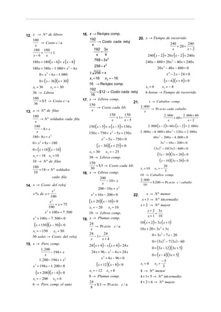 12. x → N º de libros                   16. x → Re lojes comp.
    180                                     192                                      20. x → Tiempo de recorrido
         → Costo c / u                           → Costo cada reloj
                                             x                                                        240        240
     x                                                                                                    + 20 =
    180 180                                    192 3x                                                   x        x−2
         =   +1                                    =
    x− 6   x                                    x     4                                    240 (x − 2) + 20 x ( x − 2) = 240x
    180 x = 180 ( x − 6) + x ( x − 6)
                                               768 = 3x 2
                                                                                         240x − 480 + 20 x 2 − 40 x = 240 x
                                                256 = x 2
    180 x = 180x − 1. 080 + x 2 − 6x                                                               20 x 2 − 40 x − 480 = 0
         0 = x 2 − 6 x − 1. 080             ± 256 = x                                                         x 2 − 2 x − 24 = 0
                                            x1 = 16 x 2 = − 16
         0 = ( x − 36)( x + 30)                                                     (x − 6)(x + 4) = 0
                                      16 → Re lojes comp.
    x1 = 36     x2 = − 30                                               x1 = 6     x2 = − 4
                                      192
    36 → Libros                           = $12 → Costo cada reloj      6 horas → Tiempo de recorrido
                                       16
    180
         = $ 5 → Costo c / u      17. x → Libros comp.                    x → Caballos comp.
     36                                                        21.
                                      150
                                          → Costo cada lib.        2 . 000
                                                                            → Pr ecio cada caballo
13. x → N º de filas                   x                               x
                                                 150      150                       2 . 000        2 . 000 + 80
    180
         → N º soldados cada fila                    + 1=                                   + 60 =
      x                                           x       x−5                           x               x−2
     180                                    150 (x − 5) + x ( x − 5) = 150 x               2 . 000 ( x − 2) + 60 x ( x − 2) = 2 . 080 x
         − 8= x
      x                                     150 x − 750 + x − 5x = 150 x
                                                             2                       2 . 000 x − 4 . 000 + 60 x 2 − 120 x = 2 . 080 x
    180 − 8 x = x 2                                                                             60 x 2 − 200 x − 4 . 000 = 0
                                                     x 2 − 5x − 750 = 0
    0 = x + 8 x − 180
         2
                                                                                                     3x 2 − 10 x − 200 = 0
                                                 (x − 30)(x + 25) = 0
    0 = ( x + 18)( x − 10)                                                                      ( 3x ) − 10 ( 3x ) − 600 = 0
                                                                                                     2

                                            x1 = 30    x2 = − 25
    x1 = − 18 x2 = 10                                                                              (3x − 30)(3x + 20) = 0
                                            30 → Libros comp.
    10 → N º de filas                       150
                                                                                                    (x − 10)(3x + 20) = 0
    180                                          = $ 5 → Costo cada lib.                              20
        = 18 → N º soldados                  30                                      x1 = 10     x2 = −
                                                                                                       3
    10                                  18. x → Libros comp.                         10 → Caballos comp.
                cada fila                           200
                                                        − 10 = x                     2 . 000
                                                                                             = $ 200 → Pr ecio c / caballo
                                                     x
14. x → Costo del reloj                                                                10
                                                  200 − 10x = x 2
                 x2
    x % de x =                               x 2 + 10 x − 200 = 0              22.        x → N º menor
                100
               x2
                    + x = 75
                                            (x + 20)(x − 10) = 0                       x + 1 → N º int ermedio
                                                                                      x + 2 → N º mayor
              100                           x1 = − 20    x2 = 10
           x 2 + 100 x = 7 .500                                                            x + 2 3x
                                            10 → Libros comp.                                   =
                                                                                           x + 1 10
    x 2 + 100 x − 7 .500 = 0            19. x → Plumas comp.
                                                                                     10 ( x + 2) = 3x ( x + 1)
     (x + 150)(x − 50) = 0                  24
                                                → Pr ecio c / u
                                             x                                       10 x + 20 = 3x 2 + 3x
    x1 = − 150  x2 = 50
                                            24        24                                       0 = 3x 2 − 7 x − 20
    50 soles → Costo del reloj                  − 1=
                                             x       x+4
                                                                                               0 = (3x ) − 7 (3x) − 60
                                                                                                          2

15. x → Pers. comp.                         24 ( x + 4) − x ( x + 4) = 24 x
        1. 200                                                                                 0 = (3x − 12)(3x + 5)
               − 194 = x                     24 x + 96 − x 2 − 4 x = 24 x
           x                                                                                   0 = ( x − 4)(3x + 5)
       1. 200 − 194 x = x 2                          x 2 + 4 x − 96 = 0
                                                                                                   −5
    x 2 + 194 x − 1. 200 = 0                     (x + 12)(x − 8) = 0                  x1 = 4     x2 =
                                                                                                    3
                                            x1 = − 12 x2 = 8
      (x + 200)(x − 6) = 0                                                           4 → N º menor
                                            8 → Plumas comp.                         4 + 1 = 5 → N º int ermedio
    x1 = − 200        x2 = 6
                                            24                                       4 + 2 = 6 → N º mayor
    6 → Pers. comp. el auto                    = $ 3 → Pr ecio c / u
                                             8
 