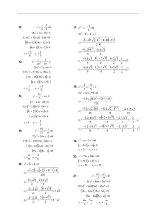 x 5                                             11
12.                       x2 +− =0                         17. x 2 − x −       =0
                            6 9                                             4
                   18 x + 3x − 10 = 0
                       2
                                                                 4 x 2 − 4 x − 11 = 0
      (18 x) 2 + 3 (18x ) − 180 = 0
                                                                        − (− 4) ±    (− 4)      − 4 (4) (− 11)
                                                                                            2

       (18x + 15)(18x − 12) = 0                                  x=
                                                                                       2 ( 4)
            (6x + 5)(3x − 2) = 0                                        4 ± 64 ⋅ 3 4 ± 8 3
             −5                2                                 x=               =
      x1 =            x2 =                                                  8          8
                                                                                        (               )
             6                 3
                                                                        4 + 8 3 4 1+ 2 3 1+ 2 3 1
13.                x2 −
                         7
                             x− =0
                                  3                              x1 =          =        =      = + 3
                        20       10                                         8       8       2   2
                     20 x 2 − 7 x − 6 = 0
                                                                 x2 =           =
                                                                                        (
                                                                         4 − 8 3 4 1 − 2 3 1− 2 3 1
                                                                                          =      = − 3
                                                                                                        )
      (20 x ) − 7 (20 x ) − 120 = 0
               2
                                                                             8        8       2   2
         (20x − 15)(20x + 8) = 0
             (4 x − 3)(5x + 2) = 0
                               −2                                       4     59
             3                                             18. x 2 +      x− =0
      x1 =            x2 =                                              3      9
             4                 5
                       21x                                       9 x 2 + 12 x − 59 = 0
14.                 x2 −    − 4= 0
                                                                        − 12 ± (12) − 4 ( 9) (− 59)
                                                                                   2
                        5
                 5x − 21x − 20 = 0
                   2                                             x=
                                                                                      2 ( 9)
      (5x )2 − 21(5x ) − 100 = 0
                                                                        − 12 ± 2 . 268 − 12 ± 22 ⋅ 34 ⋅ 7 − 12 ± 18 7
           (5x − 25)(5x + 4) = 0                                 x=
                                                                              18
                                                                                      =
                                                                                             18
                                                                                                         =
                                                                                                               18
             (x − 5)(5x + 4) = 0                                                                (
                                                                        − 12 + 18 7 6 − 2 + 3 7 − 2 + 3 7   )
                                                                                                            2
                           4                                     x1 =              =           =          =− + 7
      x1 = 5        x2 = −                                                   18          18          3      3
                           5
                                                                 x2 =               =           =
                                                                                                    (
                                                                         − 12 − 18 7 − 6 2 + 3 7 − 2 − 3 7  )2
                                                                                                           =− − 7
                            59      1
15.                  x −  2
                                x+ = 0                                        18          18          3      3
                            72      6
                   72 x 2 − 59 x + 12 = 0
      (72 x )2 − 59 (72 x ) + 864 = 0                      19. x − ax − 2a = 0
                                                                2         2



         (72 x − 32)(72 x − 27) = 0                              (x − 2a)(x + a) = 0
               (9 x − 4)(8x − 3) = 0                             x1 = 2a      x2 = − a

             4             3                               20. x + 7bx + 10b = 0
                                                                2           2
      x1 =         x2 =
             9             8
                                                                 (x + 5b)(x + 2b) = 0
16. x − 2 x − 4 = 0
     2
                                                                 x1 = − 5b          x2 = − 2b
             − (− 2 ) ±        (− 2)       − 4 (1) (− 4)
                                       2

      x=
                                2 (1)                      21.                  x2 −
                                                                                     mx m2
                                                                                        −     =0
                                                                                      2    9
             2 ± 20 2 ± 2 5
      x=           =                                                        18x 2 − 9mx − 2m2 = 0
                2       2
                                                                 (18x )2 − 9m (18x) − 36m2 = 0
           2 + 2 5 2 1+ 5          (           )
      x1 =
               2
                  =
                      2
                          = 1+ 5                                   (18x − 12m)(18x + 3m) = 0
              2 − 2 5 2 1− 5       (          )                         (6x − 4m)(6x + m) = 0
      x2 =           =       = 1− 5                                     4m 2m                           m
                  2      2                                       x1 =      =                x2 = −
                                                                         6   3                          6
 