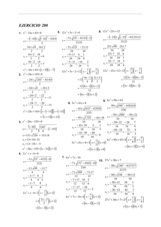 EJERCICIO 280
                                                                                              8. 12 x − 25x + 12
                                                                                                     2
1. x − 16 x + 63 = 0
    2                                           5. 12 x 2 + 5x − 2 = 0

                                                          − 5 ± (5) − 4 (12) (− 2)                      − (− 25) ±   (− 25)      − 4 (12)(12)
                                                                                                                             2

         − (− 16) ±    (− 16)       − 4 ( 63)
                                2                                  2

                                                    x=                                             x=
    x=                                                               2 (12)                                           2 (12)
                       2
         16 ± 4 16 ± 2                                  − 5 ± 121 − 5 ± 11                              25 ± 49 25 ± 7
    x=            =                                x=               =                              x=             =
            2          2                                     24           24                                24        24
          16 + 2 18                                      − 5 + 11 6 1                                    25 + 7 32 4
    x1 =         = =9                              x1 =          =     =                           x1 =        =     =
            2       2                                      24       24 4                                   24     24 3
          16 − 2 14                                      − 5 − 11 − 16       2                           25 − 7 18 3
    x2 =         =     =7                          x2 =           =       =−                       x2 =         =    =
            2       2                                       24       24      3                             24     24 4
    x 2 − 16 x + 63 = (x − 9)(x − 7)                                        1     2                                       4     3
                                                                                                   12 x 2 − 25x + 12 = 12  x −   x − 
                                                   12 x 2 + 5x − 2 = 12  x −   x +                                        3     4
                                                                            4     3
2. x + 24 x + 143 = 0
    2

                                                                            4 x − 1  3x + 2                           12 (3x − 4)(4 x − 3)
         − 24 ±    (24) 2 − 4 (143)                                   = 12         
                                                                            4  3 
                                                                                                                     =
    x=                                                                                                                            12
                                                                          12 (4 x − 1)(3x + 2)                        = (3x − 4)(4 x − 3)
                    2
         − 24 ± 4 − 24 ± 2                                            =
    x=             =                                                               12
             2          2
          − 24 + 2 − 22                                               = (4 x − 1)(3x + 2)
    x1 =          =     = − 11
             2        2                                                                            9. 8 x + 50 x + 63
                                                                                                         2

          − 24 − 2 − 26                                     6. 5x + 41x + 8
                                                                 2
    x2 =          =     = − 13                                                                               50 ± (50) − 4 (8)(63)
                                                                                                                      2
             2        2
                                                                     − 41 ± (41) − 4 (5)(8)
                                                                                2
                                                                                                        x=
                                                                                                                     2 (8)
                       [               ][
    x 2 + 24 x + 143 = x − (− 11) x − (− 13)          ]         x=
                                                                                   2 (5)
                                                                                                              − 50 ± 484 − 50 ± 22
                       = (x + 11)(x + 13)                            − 41 ± 1.521       − 41 ± 39       x=                  =
                                                                x=                   =                             16              16
3. x − 26 x − 155 = 0
    2
                                                                           10              10                  − 50 + 22 − 28         7
                                                                                                        x1 =             =        =−
   x= −
          (− 26) ±    ( 26) 2
                                − (− 155)
                                                                x1 =
                                                                     − 41 + 39
                                                                                =− =−
                                                                                      2      1                    16        16        4
                                                                         10          10      5                 − 50 − 22      72      9
            2               4
                                                                      − 41 − 39 − 80                    x2 =             =− =−
                                                                x2 =            =        = −8                     16          16      2
   x = 13 ± 324 = 13 ± 18
                                                                         10         10                                             7    9
   x1 = 13 + 18 = 31                                                                    1             8 x 2 + 50 x + 63 = 8  x +   x + 
   x2 = 13 − 18 = − 5                                           5x 2 + 41x + 8 = 5  x +  (x + 8)                                 4    2
                                                                                        5
                                                                                                                           = (4 x + 7)(2 x + 9)
   x 2 − 26 x − 155 = (x − 31)(x + 5)                                               = (5x + 1)(x + 8)
4. 2 x + x − 6 = 0
      2



         − 1 ± (1) − 4 (2) (− 6)
                  2                                 7. 6x 2 + 7 x − 10
                                                                                              10. 27 x + 30 x + 7
                                                                                                      2
    x=
                   2 ( 2)                                      − 7 ± (7) − 4 (6) (− 10)
                                                                        2

                                                          x=                                              − 30 ± ( 30) − 4 (27)(7)
                                                                                                                      2

        − 1 ± 49 − 1 ± 7                                                   2 (6)                     x=
   x=               =                                                                                              2 (27)
             4            4                                    − 7 ± 289 − 7 ± 17
                                                          x=                =                            − 30 ± 144 − 30 ± 12
         − 1+ 7 6 3                                                 12            12                 x=                =
   x1 =          = =
            4      4 2                                          − 7 + 17 10 5                                 54             54
                                                          x1 =           = =                              − 30 + 12
         − 1− 7       8                                            12      12 6                     x1 =            =− =−
                                                                                                                         18     1
   x2 =          =− =−2
            4         4                                         − 7 − 17 − 24                                54          54     3
                                                          x2 =           =        =−2                     − 30 − 12      42      7
                           3
   2 x 2 + x − 6 = 2  x −  ( x + 2)                                                               x2 =             =−      =−
                                                                   12       12
                           2                                                    5                        54          54      9
                                                          6x 2 + 7 x − 10 = 6  x −  ( x + 2)                                 1     7
                      2 x − 3                                                   6
                  = 2         ( x + 2)                                                            27 x 2 + 30 x + 7 = 27  x +   x + 
                                                                                                                               3     9
                      2                                                   = (6 x − 5)(x + 2)
                  = (2 x − 3)( x + 2)                                                                                     = (3x + 1)(9 x + 7)
 