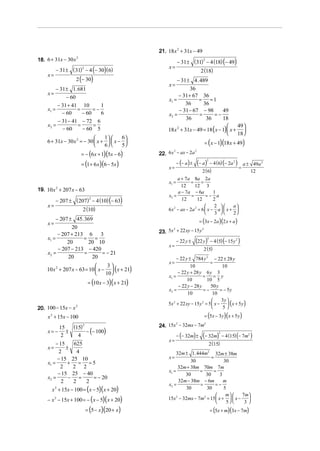 21. 18 x 2 + 31x − 49
18. 6 + 31x − 30 x                                                − 31 ± (31) − 4 (18) (− 49)
                     2
                                                                             2

                                                           x=
           − 31 ± ( 31) − 4 (− 30) (6)                                               2 (18)
                       2

    x=
                     2 (− 30)                                  − 31 ± 4 . 489
                                                          x=
           − 31 ± 1. 681                                              36
    x=                                                          − 31 + 67 36
                − 60                                      x1 =            = =1
         − 31 + 41 10       1                                      36       36
    x1 =          =      =−                                     − 31 − 67 − 98         49
           − 60     − 60    6                             x2 =            =       =−
         − 31 − 41 − 72 6
                                                                    36       36        18
    x2 =          =      =                                                                    49 
           − 60     − 60 5                                18 x 2 + 31x − 49 = 18 ( x − 1)  x + 
                                                                                              18 
                                1     6
    6 + 31x − 30 x 2 = − 30  x +   x − 
                                6     5                                            = ( x − 1)(18x + 49)

                         = − (6 x + 1)(5x − 6)        22. 6 x − ax − 2a
                                                             2                 2



                         = (1 + 6 x)(6 − 5x )                     − (− a ) ±       (− a )       − 4 ( 6) (− 2a 2 )
                                                                                           2
                                                                                                                         a ± 49a 2
                                                           x=                                                        =
                                                                                      2 ( 6)                                12
                                                                a + 7a 8a 2a
                                                           x1 =         =     =
                                                                  12      12 3
19. 10 x 2 + 207 x − 63                                         a − 7a − 6a          1
                                                          x2 =          =        =− a
           − 207 ± ( 207) − 4 (10) (− 63)                         12       12        2
                         2

    x=                                                                              2      a
                         2 (10)                           6 x 2 − ax − 2a 2 = 6  x − a  x + 
                                                                                     3     2
         − 207 ± 45. 369                                                            = (3x − 2a )(2 x + a )
    x=
                20
                                                      23. 5x + 22 xy − 15 y
                                                            2               2

          − 207 + 213 6 3
    x1 =             = =
                                                                               (22 y)           − 4 (5) (− 15 y 2 )
                                                                                            2
              20       20 10                                      − 22 y ±
                                                           x=
          − 207 − 213 − 420                                                            2 (5)
    x2 =             =      = − 21
              20        20                                     − 22 y ± 784 y 2 − 22 ± 28 y
                                                           x=                      =
                                  3
    10 x 2 + 207 x − 63 = 10  x −  ( x + 21)
                                                                       10                 10
                                 10                           − 22 y + 28 y 6 y 3
                                                          x1 =                =       = y
                              = (10 x − 3)( x + 21)
                                                                     10          10 5
                                                                − 22 y − 28 y      50 y
                                                          x2 =                 =−        = − 5y
                                                                     10             10
                                                                                         3y 
                                                          5x 2 + 22 xy − 15 y 2 = 5  x −  ( x + 5 y )
20. 100 − 15x − x
                  2                                                                      5
    x 2 + 15x − 100                                                                    = (5x − 3 y )( x + 5 y )

                 (15)                                 24. 15x − 32mx − 7m
                                                                  2                    2
                         2

                      − (− 100)
            15
    x= −       ±
                                                                  − (− 32m) ±         (− 32m)            − 4 (15) (− 7m2 )
                                                                                                     2
             2     4
                                                           x=
         − 15   625                                                                            2 (15)
    x=        ±
          2       4                                            32m ± 1. 444m2 32m ± 38m
          − 15 25 10                                      x=                     =
    x1 =       + = =5                                                  30               30
           2    2 2                                             32m + 38m 70m 7m
                                                          x1 =            =        =
          − 15 25 − 40                                              30        30      3
    x2 =       − =     = − 20
            2   2   2                                            32m − 38m − 6m         m
                                                          x2 =            =         =−
       x 2 + 15x − 100 = ( x − 5)( x + 20)                          30        30        5
                                                                                        m  7m 
    − x 2 − 15x + 100 = − ( x − 5)( x + 20)               15x − 32mx − 7m = 15  x +   x −     
                                                               2            2
                                                                                        5   3
                             = (5 − x)(20 + x)                                                  = (5x + m)(3x − 7m)
 