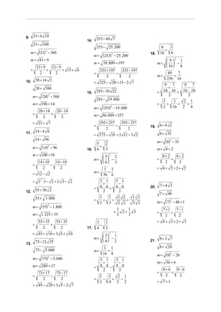 21 + 6 10
9.
                                       14.       253 − 60 7
         21 + 360
                                                 253 − 25. 200                             9   1
                                                                                             +
     m = (21) − 360
             2
                                                                                          16   8
                                             m = ( 253) − 25. 200
                                                             2                  18.
     m = 81 = 9                                                                           9   1
                                                                                                   2

                                             m = 38 . 809 = 197                       m=   −
             21 + 9   21− 9                                                               16  8
     =              +       = 15 + 6              253 + 197   253 − 197
               2        2                    =              −                                49   7
                                                      2           2                   m=        =
             28 + 14 3                                                                       256 16
10.                                          = 225 − 28 = 15 − 2 7
                                                                                            9 7         9 7
             28 + 588                                                                        +           −
                                       15.       293 − 30 22                          =    16 16 +     16 16
         m = ( 28) − 588                                                                     2           2
                  2

                                                 293 − 19 .800                             1    1   2 1
         m = 196 = 14                                                                 =      +    =  +
                                             m = ( 293) − 19 .800                          2   16 2 4
                                                             2

              28 + 14   28 − 14
         =            +                      m = 66 . 049 = 257
                 2         2
         = 21 + 7                                 293 + 257   293 − 257
                                             =              −                   19.       6+ 4 2
                                                      2           2
             14 − 4 6
11.
                                             = 275 − 18 = 5 11 − 3 2                      6 + 32
             14 − 96
                                                                                      m = (6) − 32
                                                                                             2
                                                 5   2
         m = (14) − 96
                    2                              +
                                       16.       6   3                                m= 4 = 2
         m = 100 = 10                            5  2
                                                         2
                                                                                           6+ 2   6− 2
                                             m=   −                                 =         +
           14 + 10   14 − 10                     6  3                                     2      2
         =         −
              2         2                           1 1                               = 4 + 2 = 2+ 2
                                             m=       =
         = 12 − 2                                   36 6
         = 22 ⋅ 3 − 2 = 2 3 − 2                    5 1               5 1
                                                    +                 −                   7+ 4 3
                                             =     6 6+              6 6        20.
12.          55 + 30 2                              2                 2
                                                                                          7 + 48
             55 + 1. 800                     =
                                                  1
                                                    +
                                                      1
                                                        =
                                                          1 2
                                                              +
                                                                1 3
                                                                                      m = ( 7) − 48 = 1
                                                                                              2
                                                  2   3   2 2   3 3
         m = (55) − 1. 800
                    2
                                                                     1    1                7+1   7−1
                                                                 =     2+   3         =        +
         m = 1. 225 = 35                                             2    3                 2     2
              55 + 35   55 − 35                  3   1                                = 4 + 3= 2+ 3
         =            +                            −
                 2         2           17.       4   2
         = 45 + 10 = 3 5 + 10                    3  1
                                                         2

                                             m=   −                                     8+ 2 7
             73 − 12 35                          4 2                          21.
13.
                                                     1 1                                  8 + 28
             73 − 5. 040                     m=       =
                                                    16 4                              m = (8) − 28
                                                                                             2

         m = ( 73) − 5. 040
                  2
                                                   3 1               3 1
                                                    +                 −               m = 36 = 6
         m = 289 = 17                        =     4 4−              4 4
                                                    2                 2                    8+ 6   8− 6
              73 + 17   73 − 17                                                       =         +
         =            −                           1   1   2 1                               2      2
                 2         2                 =      −   =  −
                                                  2   4 2 2                           = 7 +1
         = 45 − 28 = 3 5 − 2 7
 