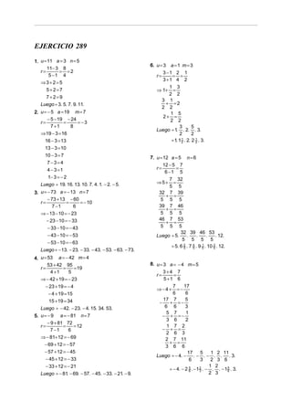 EJERCICIO 289
1. u = 11 a = 3 n = 5
                                                       6. u = 3 a = 1 m = 3
      11− 3 8
   r=       = =2                                              3 −1 2 1
        5 −1 4                                            r=      = =
                                                              3 +1 4 2
   ⇒3+2=5
                                                               1 3
      5+2=7                                               ⇒ 1+   =
                                                               2 2
      7+ 2=9
                                                            3 1
   Luego ÷ 3. 5. 7. 9. 11.                                   + =2
                                                            2 2
2. u = − 5 a = 19 m = 7                                         1 5
                                                            2+ =
       − 5 − 19 − 24                                           2 2
   r=          =     = −3
         7 +1    8                                                   3       5
                                                          Luego ÷ 1 . 2. . 3.
                                                                   .
   ⇒ 19 − 3 = 16                                                     2       2
     16 − 3 = 13                                                ÷ 1 1 2 . 2. 2 2 . 3.
                                                                   . 1         1


     13 − 3 = 10
     10 − 3 = 7                                        7. u = 12 a = 5 n = 6
      7−3=4                                                   12 − 5 7
      4 − 3 =1                                            r=        =
                                                               6 −1 5
      1− 3 = − 2                                               7 32
   Luego ÷ 19. 16. 13. 10. 7. 4. 1. − 2. − 5.             ⇒5+    =
                                                               5 5
3. u = − 73 a = − 13 n = 7                                 32 7 39
                                                             + =
       − 73 + 13 − 60                                       5 5 5
   r=           =     = − 10
         7 −1      6                                       39 7 46
                                                             + =
   ⇒ − 13 − 10 = − 23                                       5 5 5
     − 23 − 10 = − 33                                      46 7 53
                                                             + =
     − 33 − 10 = − 43                                       5 5 5
                                                                     32 39 46 53
     − 43 − 10 = − 53                                     Luego ÷ 5.     .      .     .     . 12.
                                                                      5 5 5 5
     − 53 − 10 = − 63
                                                                ÷ 5. 6 2 . 7 4 . 9 5 . 10 5 . 12.
                                                                                   1      3
   Luego ÷ − 13. − 23. − 33. − 43. − 53. − 63. − 73.                   5     5


4. u = 53 a = − 42 m = 4
       53 + 42 95                                      8. u = 3 a = − 4 m = 5
   r=         =   = 19
        4 +1    5                                             3+4 7
                                                          r=       =
   ⇒ − 42 + 19 = − 23                                         5 +1 6
     − 23 + 19 = − 4                                               7     17
                                                          ⇒−4+ =−
      − 4 + 19 = 15                                                6      6
       15 + 19 = 34                                           17 7        5
                                                            −    + =−
   Luego ÷ − 42. − 23. − 4. 15. 34. 53.                        6 6        3
                                                                5 7       1
5. u = − 9 a = − 81 n = 7                                     − + =−
                                                                3 6       2
       − 9 + 81 72
   r=          =     = 12                                       1 7 2
         7 −1      6                                          − + =
                                                                2 6 3
   ⇒ − 81+ 12 = − 69                                           2 7 11
     − 69 + 12 = − 57                                            + =
                                                               3 6 6
     − 57 + 12 = − 45                                                      17       5     1 2 11
                                                          Luego ÷ − 4. − . − . − . . . 3.
      − 45 + 12 = − 33                                                      6       3     2 3 6
      − 33 + 12 = − 21                                                                   1 2
                                                                 ÷ − 4. − 2 5 . − 1 2 . − . . − 1 5 . 3.
                                                                            6       3             6
   Luego ÷ − 81 − 69. − 57. − 45. − 33. − 21 − 9.
                 .                          .                                            2 3
 