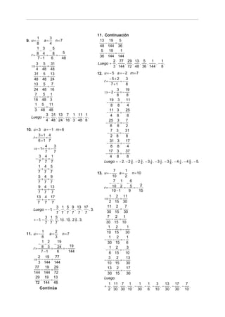 11. Continuación
       1       3
9. u =     a=      n=7                      13 19      5
      8        4                               −     =
                                            48 144 36
      1 3        5
         −     −                             5   19     1
      8 4 = 8 =− 5                             −     =
   r=                                       36 144 144
       7 −1     6     48
                                                    2 77 29 13 5    1    1
      3 5 31                               Luego ÷ .      . .  .  .    .− .
   ⇒ −       =                                      3 144 72 48 36 144   8
      4 48 48
     31 5 13                               12. u = − 5 a = − 2 m = 7
         −   =
    48 48 24                                       −5+2      3
                                               r=        =−
    13 5        7                                   7 +1     8
         −   =
    24 48 16                                          3     19
                                               ⇒−2−     =−
     7     5 1                                        8      8
        −    =
    16 48 3                                       19 3      11
                                                −    − =−
     1 5 11                                        8 8       4
       −    =
     3 48 48                                      11 3      25
                                                − − =−
            3 31 13 7 1 11 1                       4 8       8
   Luego ÷ .       .   . . . . .
            4 48 24 16 3 48 8                     25 3      7
                                                −   − =−
                                                   8 8      2
10. u = 3 a = − 1 m = 6                            7 3     31
                                                 − − =−
        3 +1 4                                     2 8      8
    r=         =
        6 +1 7                                    31 3      17
                                                − − =−
               4    3                              8 8       4
    ⇒ − 1+ = −
               7    7                             17 3      37
                                                −   − =−
         3 4 1                                     4 8       8
      − + =
         7 7 7                                 Luego ÷ − 2. − 2 3 . − 2 3 . − 3 8 . − 3 2 . − 3 7 . − 4 4 . − 4 5 . − 5.
                                                                8       4
                                                                                1       1
                                                                                                8
                                                                                                        1
                                                                                                                8
        1 4 5
            + =                                        7        1
        7 7 7                               13. u = −       a=         n = 10
        5 4 9                                         10        2
            + =                                        7 1           6
        7 7 7                                       −     −        −
        9 4 13                                  r=    10 2 = 5 = − 2
            + =                                       10 − 1        9       15
        7 7 7
       13 4 17                                      1 2 11
            + =                                 ⇒ −          =
        7 7 7                                      2 15 30
                      3 1 5 9 13 17               11 2          7
    Luego ÷ − 1 − . . . .
                  .                  . . 3.           −      =
                      7 7 7 7 7 7                 30 15 30
               3 1 5                              7      2     1
    ÷ − 1 − . . . 1 2 . 1 6 . 2 7 . 3.
          .              7   7
                                 3                    −     =
               7 7 7                             30 15 10
                                                   1     2         1
                                                      −      =−
            1        2                            10 15         30
11. u = −        a=      n= 7
            8        3                             1      2       1
                                                −      −     =−
            1 2       19                          30 15           6
        − −         −
                              19
    r = 8 3 = 24 = −                               1 2
                                                 − −         =−
                                                                  3
            7 −1      6      144                   6 15         10
        2 19         77                            3     2       13
    ⇒ −           =                             −     −      =−
        3 144 144                                 10 15          30
     77        19 29                              13 2            17
            −     =                             −      −     =−
    144 144 72                                    30 15           30
      29 19 13                                  Luego
           −     =
      72 144 48                                    1 11 7 1                 1   1  3   13    17   7
                                                ÷ .        .     .     .−     .− .− .−    .−    .− .
         Continúa                                  2 30 30 10              30   6 10   30    30 10
 